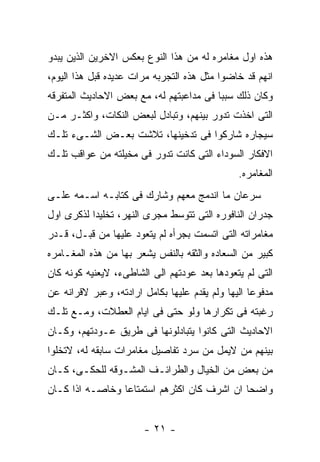 ‫ﻫﺫﻩ ﺍﻭل ﻤﻐﺎﻤﺭﻩ ﻟﻪ ﻤﻥ ﻫﺫﺍ ﺍﻟﻨﻭﻉ ﺒﻌﻜﺱ ﺍﻻﺨﺭﻴﻥ ﺍﻟﺫﻴﻥ ﻴﺒﺩﻭ‬
‫ﺍﻨﻬﻡ ﻗﺩ ﺨﺎﻀﻭﺍ ﻤﺜل ﻫﺫﻩ ﺍﻟﺘﺠﺭﺒﻪ ﻤﺭﺍﺕ ﻋﺩﻴﺩﻩ ﻗﺒل ﻫﺫﺍ ﺍﻟﻴﻭﻡ،‬
‫ﻭﻜﺎﻥ ﺫﻟﻙ ﺴﺒﺒﺎ ﻓﻰ ﻤﺩﺍﻋﺒﺘﻬﻡ ﻟﻪ، ﻤﻊ ﺒﻌﺽ ﺍﻻﺤﺎﺩﻴﺙ ﺍﻟﻤﺘﻔﺭﻗﻪ‬
‫ﺍﻟﺘﻰ ﺍﺨﺫﺕ ﺘﺩﻭﺭ ﺒﻴﻨﻬﻡ، ﻭﺘﺒﺎﺩل ﻟﺒﻌﺽ ﺍﻟﻨﻜﺎﺕ، ﻭﺍﻜﺜـﺭ ﻤـﻥ‬
‫ﺴﻴﺠﺎﺭﻩ ﺸﺎﺭﻜﻭﺍ ﻓﻰ ﺘﺩﺨﻴﻨﻬﺎ، ﺘﻼﺸﺕ ﺒﻌـﺽ ﺍﻟﺸـﻰﺀ ﺘﻠـﻙ‬
‫ﺍﻻﻓﻜﺎﺭ ﺍﻟﺴﻭﺩﺍﺀ ﺍﻟﺘﻰ ﻜﺎﻨﺕ ﺘﺩﻭﺭ ﻓﻰ ﻤﺨﻴﻠﺘﻪ ﻤﻥ ﻋﻭﺍﻗﺏ ﺘﻠـﻙ‬
                                               ‫ﺍﻟﻤﻐﺎﻤﺭﻩ.‬
‫ﺴﺭﻋﺎﻥ ﻤﺎ ﺍﻨﺩﻤﺞ ﻤﻌﻬﻡ ﻭﺸﺎﺭﻙ ﻓﻰ ﻜﺘﺎﺒـﻪ ﺍﺴـﻤﻪ ﻋﻠـﻰ‬
‫ﺠﺩﺭﺍﻥ ﺍﻟﻨﺎﻓﻭﺭﻩ ﺍﻟﺘﻰ ﺘﺘﻭﺴﻁ ﻤﺠﺭﻯ ﺍﻟﻨﻬﺭ، ﺘﺨﻠﻴﺩﺍ ﻟﺫﻜﺭﻯ ﺍﻭل‬
‫ﻤﻐﺎﻤﺭﺍﺘﻪ ﺍﻟﺘﻰ ﺍﺘﺴﻤﺕ ﺒﺠﺭﺃﻩ ﻟﻡ ﻴﺘﻌﻭﺩ ﻋﻠﻴﻬﺎ ﻤﻥ ﻗﺒـل، ﻗـﺩﺭ‬
‫ﻜﺒﻴﺭ ﻤﻥ ﺍﻟﺴﻌﺎﺩﻩ ﻭﺍﻟﺜﻘﻪ ﺒﺎﻟﻨﻔﺱ ﻴﺸﻌﺭ ﺒﻬﺎ ﻤﻥ ﻫﺫﻩ ﺍﻟﻤﻐـﺎﻤﺭﻩ‬
‫ﺍﻟﺘﻰ ﻟﻡ ﻴﺘﻌﻭﺩﻫﺎ ﺒﻌﺩ ﻋﻭﺩﺘﻬﻡ ﺍﻟﻰ ﺍﻟﺸﺎﻁﻰﺀ، ﻻﻴﻌﻨﻴﻪ ﻜﻭﻨﻪ ﻜﺎﻥ‬
‫ﻤﺩﻓﻭﻋﺎ ﺍﻟﻴﻬﺎ ﻭﻟﻡ ﻴﻘﺩﻡ ﻋﻠﻴﻬﺎ ﺒﻜﺎﻤل ﺍﺭﺍﺩﺘﻪ، ﻭﻋﺒﺭ ﻻﻗﺭﺍﻨﻪ ﻋﻥ‬
‫ﺭﻏﺒﺘﻪ ﻓﻰ ﺘﻜﺭﺍﺭﻫﺎ ﻭﻟﻭ ﺤﺘﻰ ﻓﻰ ﺍﻴﺎﻡ ﺍﻟﻌﻁﻼﺕ، ﻭﻤـﻊ ﺘﻠـﻙ‬
‫ﺍﻻﺤﺎﺩﻴﺙ ﺍﻟﺘﻰ ﻜﺎﻨﻭﺍ ﻴﺘﺒﺎﺩﻟﻭﻨﻬﺎ ﻓﻰ ﻁﺭﻴﻕ ﻋـﻭﺩﺘﻬﻡ، ﻭﻜـﺎﻥ‬
‫ﺒﻴﻨﻬﻡ ﻤﻥ ﻻﻴﻤل ﻤﻥ ﺴﺭﺩ ﺘﻔﺎﺼﻴل ﻤﻐﺎﻤﺭﺍﺕ ﺴﺎﺒﻘﻪ ﻟﻪ، ﻻﺘﺨﻠﻭﺍ‬
‫ﻤﻥ ﺒﻌﺽ ﻤﻥ ﺍﻟﺨﻴﺎل ﻭﺍﻟﻁﺭﺍﺌـﻑ ﺍﻟﻤﺸـﻭﻗﻪ ﻟﻠﺤﻜـﻰ، ﻜـﺎﻥ‬
‫ﻭﺍﻀﺤﺎ ﺍﻥ ﺍﺸﺭﻑ ﻜﺎﻥ ﺍﻜﺜﺭﻫﻡ ﺍﺴﺘﻤﺘﺎﻋﺎ ﻭﺨﺎﺼـﻪ ﺍﺫﺍ ﻜـﺎﻥ‬


                        ‫- ١٢ -‬
 