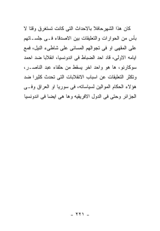 ‫ﻜﺎﻥ ﻫﺫﺍ ﺍﻟﺸﻬﺭﺤﺎﻓﻼ ﺒﺎﻻﺤﺩﺍﺙ ﺍﻟﺘﻰ ﻜﺎﻨﺕ ﺘﺴﺘﻐﺭﻕ ﻭﻗﺘﺎ ﻻ‬
‫ﺒﺄﺱ ﻤﻥ ﺍﻟﺤﻭﺍﺭﺍﺕ ﻭﺍﻟﺘﻌﻠﻴﻘﺎﺕ ﺒﻴﻥ ﺍﻻﺼﺩﻗﺎﺀ ﻓـﻰ ﺠﻠﺴـﺎﺘﻬﻡ‬
‫ﻋﻠﻰ ﺍﻟﻤﻘﻬﻰ ﺍﻭ ﻓﻰ ﺘﺠﻭﺍﻟﻬﻡ ﺍﻟﻤﺴﺎﺌﻰ ﻋﻠﻰ ﺸﺎﻁﻰﺀ ﺍﻟﻨﻴل، ﻓﻤﻊ‬
‫ﺍﻴﺎﻤﻪ ﺍﻻﻭﻟﻰ، ﻗﺎﺩ ﺍﺤﺩ ﺍﻟﻀﺒﺎﻁ ﻓﻰ ﺍﻨﺩﻭﻨﺴﻴﺎ، ﺍﻨﻘﻼﺒﺎ ﻀﺩ ﺍﺤﻤﺩ‬
‫ﺴﻭﻜﺎﺭﻨﻭ، ﻫﺎ ﻫﻭ ﻭﺍﺤﺩ ﺍﺨﺭ ﻴﺴﻘﻁ ﻤﻥ ﺤﻠﻔﺎﺀ ﻋﺒﺩ ﺍﻟﻨﺎﺼـﺭ،‬
‫ﻭﺘﻜﺜﺭ ﺍﻟﺘﻌﻠﻴﻘﺎﺕ ﻋﻥ ﺍﺴﺒﺎﺏ ﺍﻻﻨﻘﻼﺒﺎﺕ ﺍﻟﺘﻰ ﺘﺤﺩﺙ ﻜﺜﻴﺭﺍ ﻀﺩ‬
‫ﻫﺅﻻﺀ ﺍﻟﺤﻜﺎﻡ ﺍﻟﻤﻭﺍﻟﻴﻥ ﻟﺴﻴﺎﺴﺎﺘﻪ، ﻓﻰ ﺴﻭﺭﻴﺎ ﺍﻭ ﺍﻟﻌﺭﺍﻕ ﻭﻓـﻰ‬
‫ﺍﻟﺠﺯﺍﺌﺭ ﻭﺤﺘﻰ ﻓﻰ ﺍﻟﺩﻭل ﺍﻻﻓﺭﻴﻘﻴﻪ ﻭﻫﺎ ﻫﻰ ﺍﻴﻀﺎ ﻓﻰ ﺍﻨﺩﻭﻨﺴﻴﺎ‬




                      ‫- ١٢٢ -‬
 