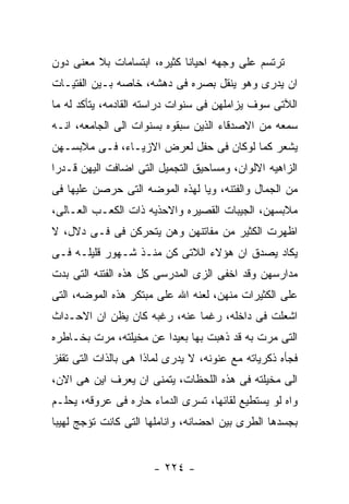 ‫ﺘﺭﺘﺴﻡ ﻋﻠﻰ ﻭﺠﻬﻪ ﺍﺤﻴﺎﻨﺎ ﻜﺜﻴﺭﻩ، ﺍﺒﺘﺴﺎﻤﺎﺕ ﺒﻼ ﻤﻌﻨﻰ ﺩﻭﻥ‬
‫ﺍﻥ ﻴﺩﺭﻯ ﻭﻫﻭ ﻴﻨﻘل ﺒﺼﺭﻩ ﻓﻰ ﺩﻫﺸﻪ، ﺨﺎﺼﻪ ﺒـﻴﻥ ﺍﻟﻔﺘﻴـﺎﺕ‬
‫ﺍﻟﻶﺘﻰ ﺴﻭﻑ ﻴﺯﺍﻤﻠﻬﻥ ﻓﻰ ﺴﻨﻭﺍﺕ ﺩﺭﺍﺴﺘﻪ ﺍﻟﻘﺎﺩﻤﻪ، ﻴﺘﺄﻜﺩ ﻟﻪ ﻤﺎ‬
‫ﺴﻤﻌﻪ ﻤﻥ ﺍﻻﺼﺩﻗﺎﺀ ﺍﻟﺫﻴﻥ ﺴﺒﻘﻭﻩ ﺒﺴﻨﻭﺍﺕ ﺍﻟﻰ ﺍﻟﺠﺎﻤﻌﻪ، ﺍﻨـﻪ‬
‫ﻴﺸﻌﺭ ﻜﻤﺎ ﻟﻭﻜﺎﻥ ﻓﻰ ﺤﻔل ﻟﻌﺭﺽ ﺍﻻﺯﻴـﺎﺀ، ﻓـﻰ ﻤﻼﺒﺴـﻬﻥ‬
‫ﺍﻟﺯﺍﻫﻴﻪ ﺍﻻﻟﻭﺍﻥ، ﻭﻤﺴﺎﺤﻴﻕ ﺍﻟﺘﺠﻤﻴل ﺍﻟﺘﻰ ﺍﻀﺎﻓﺕ ﺍﻟﻴﻬﻥ ﻗـﺩﺭﺍ‬
‫ﻤﻥ ﺍﻟﺠﻤﺎل ﻭﺍﻟﻔﺘﻨﻪ، ﻭﻴﺎ ﻟﻬﺫﻩ ﺍﻟﻤﻭﻀﻪ ﺍﻟﺘﻰ ﺤﺭﺼﻥ ﻋﻠﻴﻬﺎ ﻓﻰ‬
‫ﻤﻼﺒﺴﻬﻥ، ﺍﻟﺠﻴﺒﺎﺕ ﺍﻟﻘﺼﻴﺭﻩ ﻭﺍﻻﺤﺫﻴﻪ ﺫﺍﺕ ﺍﻟﻜﻌـﺏ ﺍﻟﻌـﺎﻟﻰ،‬
‫ﺍﻅﻬﺭﺕ ﺍﻟﻜﺜﻴﺭ ﻤﻥ ﻤﻔﺎﺘﻨﻬﻥ ﻭﻫﻥ ﻴﺘﺤﺭﻜﻥ ﻓﻰ ﻓـﻰ ﺩﻻل، ﻻ‬
‫ﻴﻜﺎﺩ ﻴﺼﺩﻕ ﺍﻥ ﻫﺅﻻﺀ ﺍﻟﻼﺘﻰ ﻜﻥ ﻤﻨـﺫ ﺸـﻬﻭﺭ ﻗﻠﻴﻠـﻪ ﻓـﻰ‬
‫ﻤﺩﺍﺭﺴﻬﻥ ﻭﻗﺩ ﺍﺨﻔﻰ ﺍﻟﺯﻯ ﺍﻟﻤﺩﺭﺴﻰ ﻜل ﻫﺫﻩ ﺍﻟﻔﺘﻨﻪ ﺍﻟﺘﻰ ﺒﺩﺕ‬
‫ﻋﻠﻰ ﺍﻟﻜﺜﻴﺭﺍﺕ ﻤﻨﻬﻥ، ﻟﻌﻨﻪ ﺍﷲ ﻋﻠﻰ ﻤﺒﺘﻜﺭ ﻫﺫﻩ ﺍﻟﻤﻭﻀﻪ، ﺍﻟﺘﻰ‬
‫ﺍﺸﻌﻠﺕ ﻓﻰ ﺩﺍﺨﻠﻪ، ﺭﻏﻤﺎ ﻋﻨﻪ، ﺭﻏﺒﻪ ﻜﺎﻥ ﻴﻅﻥ ﺍﻥ ﺍﻻﺤـﺩﺍﺙ‬
‫ﺍﻟﺘﻰ ﻤﺭﺕ ﺒﻪ ﻗﺩ ﺫﻫﺒﺕ ﺒﻬﺎ ﺒﻌﻴﺩﺍ ﻋﻥ ﻤﺨﻴﻠﺘﻪ، ﻤﺭﺕ ﺒﺨـﺎﻁﺭﻩ‬
‫ﻓﺠﺄﻩ ﺫﻜﺭﻴﺎﺘﻪ ﻤﻊ ﻋﻨﻭﻨﻪ، ﻻ ﻴﺩﺭﻯ ﻟﻤﺎﺫﺍ ﻫﻰ ﺒﺎﻟﺫﺍﺕ ﺍﻟﺘﻰ ﺘﻘﻔﺯ‬
‫ﺍﻟﻰ ﻤﺨﻴﻠﺘﻪ ﻓﻰ ﻫﺫﻩ ﺍﻟﻠﺤﻅﺎﺕ، ﻴﺘﻤﻨﻰ ﺍﻥ ﻴﻌﺭﻑ ﺍﻴﻥ ﻫﻰ ﺍﻻﻥ،‬
‫ﻭﺍﻩ ﻟﻭ ﻴﺴﺘﻁﻴﻊ ﻟﻘﺎﺌﻬﺎ، ﺘﺴﺭﻯ ﺍﻟﺩﻤﺎﺀ ﺤﺎﺭﻩ ﻓﻰ ﻋﺭﻭﻗﻪ، ﻴﺤﻠـﻡ‬
‫ﺒﺠﺴﺩﻫﺎ ﺍﻟﻁﺭﻯ ﺒﻴﻥ ﺍﺤﻀﺎﻨﻪ، ﻭﺍﻨﺎﻤﻠﻬﺎ ﺍﻟﺘﻰ ﻜﺎﻨﺕ ﺘﺅﺠﺞ ﻟﻬﻴﺒﺎ‬


                      ‫- ٤٢٢ -‬
 