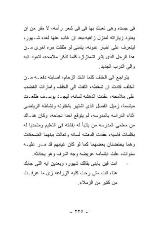 ‫ﻓﻰ ﺠﺴﺩﻩ ﻭﻫﻰ ﺘﻌﺒﺙ ﺒﻬﺎ ﻓﻰ ﻓﻰ ﺸﻌﺭ ﺭﺃﺴﻪ، ﻻ ﻤﻔﺭ ﻤﻥ ﺍﻥ‬
‫ﻴﻌﺎﻭﺩ ﺯﻴﺎﺭﺍﺘﻪ ﻟﻤﻨﺯل ﺯﺍﻫﻴﻪ،ﺒﻌﺩ ﺍﻥ ﻏﺎﺏ ﻋﻨﻬﺎ ﻟﻌﺩﻩ ﺸـﻬﻭﺭ،‬
‫ﻟﻴﺘﻌﺭﻑ ﻋﻠﻰ ﺍﺨﺒﺎﺭ ﻋﻨﻭﻨﻪ، ﻴﺘﻤﻨﻰ ﻟﻭ ﻁﻠﻘﺕ ﻤﺭﻩ ﺍﺨﺭﻯ ﻤـﻥ‬
‫ﻫﺫﺍ ﺍﻟﺭﺠل ﺍﻟﺫﻯ ﻴﺜﻴﺭ ﺍﺸﻤﺌﺯﺍﺯﻩ ﻜﻠﻤﺎ ﺘﺫﻜﺭ ﻤﻼﻤﺤﻪ، ﻟﺘﻌﻭﺩ ﺍﻟﻴﻪ‬
                                     ‫ﻭﺍﻟﻰ ﺍﻟﺩﺭﺏ ﺍﻟﺠﺩﻴﺩ.‬
‫ﻴﺘﺭﺍﺠﻊ ﺍﻟﻰ ﺍﻟﺨﻠﻑ ﻜﻠﻤﺎ ﺍﺸﺘﺩ ﺍﻟﺯﺤﺎﻡ، ﺍﺼﺎﺒﺘﻪ ﺩﻓﻌـﻪ ﻤـﻥ‬
‫ﺍﻟﺨﻠﻑ ﻜﺎﺩﺕ ﺍﻥ ﺘﺴﻘﻁﻪ، ﺍﻟﺘﻔﺕ ﺍﻟﻰ ﺍﻟﺨﻠﻑ ﻭﺍﻤﺎﺭﺍﺕ ﺍﻟﻐﻀﺏ‬
‫ﻋﻠﻰ ﻤﻼﻤﺤﻪ، ﻋﻘﺩﺕ ﺍﻟﺩﻫﺸﻪ ﻟﺴﺎﻨﻪ، ﻟﻴﺠـﺩ ﻴﻭﺴـﻑ ﻁﻠﻌـﺕ‬
‫ﻤﺒﺘﺴﻤﺎ، ﺯﻤﻴل ﺍﻟﻔﺼل ﺍﻟﺫﻯ ﺍﺸﺘﻬﺭ ﺒﺸﻘﺎﻭﺘﻪ ﻭﻨﺸﺎﻁﻪ ﺍﻟﺭﻴﺎﻀﻰ‬
‫ﺍﺜﻨﺎﺀ ﺍﻟﺩﺭﺍﺴﻪ ﺒﺎﻟﻤﺩﺭﺴﻪ، ﻟﻡ ﻴﺘﻭﻗﻊ ﺍﺤﺩﺍ ﻨﺠﺎﺤﻪ، ﻭﻜﺎﻥ ﻫﻨـﺎﻙ‬
‫ﻤﻥ ﻤﻌﻠﻤﻰ ﺍﻟﻤﺩﺭﺴﻪ ﻤﻥ ﻴﺘﻨﺒﺄ ﻟﻪ ﺒﻔﺸﻠﻪ ﻓﻰ ﺍﻟﺘﻌﻠﻴﻡ ﻭﻤﺘﺤﺩﻴﺎ ﻟﻪ‬
‫ﺒﻜﻠﻤﺎﺕ ﻗﺎﺴﻴﻪ، ﻋﻘﺩﺕ ﺍﻟﺩﻫﺸﻪ ﻟﺴﺎﻨﻪ ﻭﺘﻌﺎﻟﺕ ﺒﻴﻨﻬﻤﺎ ﺍﻟﻀﺤﻜﺎﺕ‬
‫ﻭﻫﻤﺎ ﻴﺤﺘﻀﻨﺎﻥ ﺒﻌﻀﻬﻤﺎ ﻜﻤﺎ ﻟﻭ ﻜﺎﻥ ﻏﻴﺎﺒﻬﻡ ﻗﺩ ﻤـﺭ ﻋﻠﻴـﻪ‬
    ‫ﺴﻨﻭﺍﺕ، ﻋﻠﺕ ﺍﺒﺘﺴﺎﻤﻪ ﻋﺭﻴﻀﻪ ﻭﺠﻪ ﺍﺸﺭﻑ ﻭﻫﻭ ﻴﺤﺎﺩﺜﻪ.‬
‫ﺍﻨﺕ ﻓﻴﻥ ﻴﺎﺒﻨﻰ ﺒﻘﺎﻟﻙ ﺸﻬﻭﺭ، ﻭﺒﻌﺩﻴﻥ ﺍﻴﻪ ﺍﻟﻠﻰ ﺠﺎﺒﻙ‬     ‫-‬
‫ﻫﻨﺎ، ﺍﻨﺕ ﻤﺵ ﺭﺤﺕ ﻜﻠﻴﻪ ﺍﻟﺯﺭﺍﻋﻪ ﺯﻯ ﻤﺎ ﻋﺭﻓـﺕ‬
                           ‫ﻤﻥ ﻜﺘﻴﺭ ﻤﻥ ﺍﻟﺯﻤﻼﺀ.‬




                       ‫- ٥٢٢ -‬
 