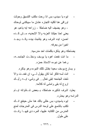 ‫ﺍﻴﻭﻩ ﻴﺎ ﺴﻴﺩﻯ، ﺒﺱ ﺍﻨﺎ ﺭﺤﺕ ﻤﻜﺘﺏ ﺍﻟﺘﻨﺴﻴﻕ ﻭﺤﻭﻟﺕ‬     ‫-‬
‫ﺍﻭﺭﺍﻗﻰ ﻫﻨﺎ ﻟﻜﻠﻴﻪ ﺍﻟﺘﺠﺎﺭﻩ ﻋﺸﺎﻥ ﻤﺎ ﺴﻴﺒﻜﺸﻰ ﻟﻭﺤﺩﻙ‬
‫- ﻭﻫﻭ ﻴﻀﻴﻑ ﺍﻟﻴﻪ ﻀﺎﺤﻜﺎ - ﺯﺭﺍﻋﻪ ﺍﻴﻪ ﻴﺎﻋﻡ، ﻫﻭ‬
‫ﻴﻌﻨﻰ ﺍﺤﻨﺎ ﺤﻴﻠﺘﻨﺎ ﺍﻟﻌﺯﺒﻪ ﻭﺍﻻ ﺍﻻﺒﻌﺩﻴﻪ، ﻤـﺵ ﻜـﺩﻩ‬
‫ﺍﺤﺴﻥ، ﺍﻴﺩﻩ ﺍﺸﺭﻑ ﻭﻫﻭ ﻴﺘﺸﺒﺙ ﺒﻴﺩﻩ، ﻭﻗـﺩ ﻭﺠـﺩ‬
                              ‫ﺍﺨﻴﺭﺍ ﻤﻥ ﻴﻌﺭﻓﻪ.‬
             ‫ﻴﻀﺎﺤﻜﻪ ﻭﻫﻭ ﻴﺫﻜﺭﻩ ﺒﻜﻠﻤﺎﺕ ﺍﺤﺩ ﻤﺩﺭﺴﻴﻪ.‬
‫ﻤﺎ ﺍﻨﺕ ﻨﻔﻌﺕ ﺍﻫﻭﻩ ﻴﺎ ﻴﻭﺴﻑ ﻭﺩﺨﻠـﺕ ﺍﻟﺠﺎﻤﻌـﻪ،‬       ‫-‬
                  ‫ﺭﻏﻤﺎ ﻋﻥ ﻨﺒﻭﺀﻩ ﺍﻻﺴﺘﺎﺫ ﺤﻤﺯﻩ.‬
   ‫ﻭ ﻴﺴﺎﺭﻉ ﻴﻭﺴﻑ ﺴﻌﻴﺩﺍ ﺒﻔﺸل ﺘﻠﻠﻙ ﺍﻟﻨﺒﻭﺀﻩ ﻭﻫﻭ ﻴﺫﻜﺭﻩ.‬
‫ﺍﻨﺕ ﻟﺴﻪ ﻓﺎﻜﺭ ﻟﻤﺎ ﻜﺎﻥ ﺒﻴﻘﻭل ﻟـﻰ، ﺍﻥ ﻨﻔﻌـﺕ ﻭﺍﻻ‬    ‫-‬
‫ﺸﻔﺕ ﺍﻟﺠﺎﻤﻌﻪ ﺍﺒﻘﻰ ﺘﻌﺎل... ﻓﻰ ﻭﺸﻰ، ﺍﻴـﻪ ﺭﺃﻴـﻙ‬
                ‫ﺍﺭﻭﺡ ﻟﻪ ﺒﻘﻰ ﻭﺍﻤﺸﻰ ﻟﻪ ﻜﻼﻤﻪ.‬
‫ﻴﻌﺎﻭﺩ ﺍﺸﺭﻑ ﺘﺫﻜﻴﺭﻩ، ﻀﺎﺤﻜﺎ، ﺒـﺒﻌﺽ ﺸـﻘﺎﻭﺍﺘﻪ ﺍﻴـﺎﻡ‬
                                   ‫ﺍﻟﺩﺭﺍﺴﻪ ﻭﻫﻭ ﻴﺤﺫﺭﻩ.‬
‫ﺍﻴﻭﻩ ﻴﺎﺴﻴﺩﻯ، ﺒﺱ ﺨﻠﻠﻰ ﺒﺎﻟﻙ ﻫﻨﺎ ﻤﺵ ﺤﻴﻨﻔﻊ ﺍﻨـﻙ‬     ‫-‬
‫ﺘﻜﺘﺏ ﺒﺎﻟﺸﻤﻊ ﻋﻠﻰ ﻟﻭﺤﻪ ﺍﻟﺩﺭﺱ ﻓﻰ ﺍﻟﻤﺩﺭﺠﺎﺕ ﻟﻤﻨﻊ‬
‫ﺍﻟﻤﺩﺭﺱ ﻤﻥ ﺍﻟﻜﺘﺎﺒﻪ ﻋﻠﻴﻬﺎ، ﺍﻟﻤﺭﻩ ﺩﻯ ﻓﻴﻬـﺎ ﺭﻓـﺕ‬
                                    ‫ﻋﻠﻰ ﻁﻭل.‬

                      ‫- ٦٢٢ -‬
 