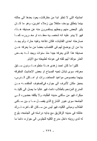 ‫ﺍﺤﺎﺩﻴﺜﻪ ﺍﻟﺘﻰ ﻻ ﺘﺨﻠﻭ ﺍﺒﺩﺍ ﻤﻥ ﻤﻔﺎﺭﻗﺎﺕ، ﻴﻌﻭﺩ ﺒﻌﺩﻫﺎ ﺍﻟﻰ ﺤﺎﻟﺘﻪ‬
‫ﺒﻴﻨﻤﺎ ﻴﻨﻁﻠﻕ ﻴﻭﺴﻑ ﻤﺘﻨﻘﻼ ﺒﻴﻥ ﺯﻤﻼﺀ ﺍﺨﺭﻴﻥ، ﻭﻫﻭ ﻤﺎ ﻜـﺎﻥ‬
‫ﻴﺜﻴﺭ ﺍﻟﺒﻌﺽ ﻤﻨﻬﻡ ﻭﺠﻌﻠﻬﻡ ﻴﺴﺘﻔﺴﺭﻭﻥ ﻤﻨﻪ ﻋﻥ ﺼﺩﻴﻘﻪ ﻫـﺫﺍ،‬
‫ﻓﻬﻭ ﻻ ﻴﺒﺩﻭ ﻋﻠﻴﻪ ﺍﻨﻪ ﺸﺨﺼـﻴﻪ ﻤﻌﻘـﺩﻩ ﺍﻭ ﻤﻐـﺭﻭﺭﻩ، ﻜﻤـﺎ‬
‫ﺼﺎﺭﺤﺘﻪ ﺍﺤﺩﻯ ﺍﻟﻔﺘﺎﻴﺎﺕ، ﻓﻜﺎﻥ ﺩﻓﺎﻋﻪ ﻭﻨﻔﻴﻪ ﺤﺎﺭﺍ، ﻭﻟﻡ ﻴﺠـﺩ‬
‫ﺒﺩﺍ ﻤﻥ ﺍﻥ ﻴﻭﻀﺢ ﻟﻬﻡ ﻓﻰ ﺍﻗﺘﻀﺎﺏ ﺒﻌﻀﺎ ﻤﻥ ﻤﺎ ﻴﻌﺭﻓﻪ ﻋـﻥ‬
‫ﺼﺩﻴﻘﻪ ﻫﺫﺍ ﺍﻟﺫﻯ ﻴﻌﺭﻓﻪ ﺠﻴﺩﺍ ﻤﻨﺫ ﺴﻨﻭﺍﺕ ﻭﻴﺠﺩ ﻟـﻪ ﺒﻌـﺽ‬
          ‫ﺍﻟﻌﺫﺭ ﻤﺅﻜﺩﺍ ﻟﻬﻡ ﺜﻘﺘﻪ ﻓﻰ ﻋﻭﺩﺘﻪ ﻟﻁﺒﻴﻌﺘﻪ ﻤﻊ ﺍﻻﻴﺎﻡ.‬
‫ﻜﺜﻴﺭﺍ ﻤﺎ ﻜﺎﻥ ﺍﺤﻤﺩ ﺯﻫﺩﻯ ﻫـﺫﺍ ﻤﺘﻁﻭﻋـﺎ، ﻭﺩﻭﻥ ﺴـﺎﺒﻕ‬
‫ﻤﻌﺭﻓﻪ، ﺴﻭﻯ ﺘﺒﺎﺩل ﺘﺤﻴﻪ ﺍﻟﺼﺒﺎﺡ ﺍﻭ ﺒﻌﺽ ﺍﻻﺤﺎﺩﻴﺙ ﺍﻟﻤﺘﻔﺭﻗﻪ‬
‫ﺒﻴﻨﻬﻤﺎ ﺒﺨﺼﻭﺹ ﻤﻭﺍﻋﻴﺩ ﺍﻟﻤﺤﺎﻀـﺭﺍﺕ ﺍﻭ ﺍﻤـﺎﻜﻥ ﺍﻟـﺩﺭﺱ،‬
‫ﺒﺤﺠﺯ ﻤﻜﺎﻥ ﻷﺸﺭﻑ ﺍﻟﻰ ﺠﻭﺍﺭﻩ ﻓﻰﺍﻟﺼﻔﻭﻑ ﺍﻟﻤﺘﻘﺩﻤـﻪ ﻤـﻥ‬
‫ﺍﻟﻤﺩﺭﺝ ﺍﻟﻤﺯﺩﺤﻡ ﺒﺎﻟﻁﻼﺏ ﺩﺍﺌﻤﺎ، ﻓﻬﻭ ﻏﺎﻟﺒﺎ ﻤﺎ ﻴﺼل ﺍﻟﻰ ﻜﻠﻴﺘـﻪ‬
‫ﻤﺒﻜﺭﺍ، ﻓﻬﻭ ﻤﻥ ﺴﺎﻜﻨﻰ ﻤﺩﻴﻨﻪ ﺍﻟﻁﻠﺒﻪ، ﻭﻻ ﻴﻜﻠﻔﻪ ﺤﻀﻭﺭﻩ ﺍﻟـﻰ‬
‫ﺍﻟﺠﺎﻤﻌﻪ ﺴﻭﻯ ﻋﺒﻭﺭ ﺍﻟﺸﺎﺭﻉ ﺍﻟﺫﻯ ﻴﻔﺼـل ﻤـﺎ ﺒـﻴﻥ ﺴـﻜﻨﻰ‬
‫ﺍﻟﻁﻼﺏ ﻭﻤﺒﺎﻨﻰ ﺍﻟﻜﻠﻴﻪ، ﻓﻬﻭ ﻟﻴﺱ ﻤﻥ ﺴـﻜﺎﻥ ﺍﻟﻘـﺎﻫﺭﻩ، ﺘـﺭﻙ‬
‫ﻋﺎﺌﻠﺘﻪ ﻓﻰ ﻤﺩﻴﻨﻪ ﺍﻟﺯﻗﺎﺯﻴﻕ ﻤﻊ ﺒﺩﺍﻴﻪ ﺩﺭﺍﺴﺘﻪ ﻓﻰ ﺍﻟﺠﺎﻤﻌﻪ، ﻴﻠﻭﺡ‬
‫ﻟﻪ ﻟﺩﻯ ﺭﺅﻴﺘﻪ ﺩﺍﺨل ﻤﺩﺭﺝ ﺍﻟﻜﻠﻴﻪ ﻟﻠﺠﻠﻭﺱ ﺍﻟﻰ ﺠﻭﺍﺭﻩ، ﺩﺍﺌﻤﺎ ﻤﺎ‬


                       ‫- ٩٢٢ -‬
 