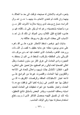 ‫ﻴﺸﻌﺭﻩ ﺍﺸﺭﻑ ﺒﺎﻻﻤﺘﻨﺎﻥ ﻟﻪ ﺼﻨﻴﻌﻪ، ﺘﻭﺜﻘﺕ ﺍﻟﻰ ﺤﺩ ﻤﺎ ﺍﻟﻌﻼﻗـﻪ‬
‫ﺒﻴﻨﻬﻤﺎ ﻭﺍﻥ ﻜﺎﻨﺕ ﻟﻡ ﺘﺘﻌﺩﻯ ﺍﻻﺤﺎﺩﻴـﺙ ﺒﻴﻨﻬﻤـﺎ ﻋـﻥ ﺍﺤـﻭﺍل‬
‫ﺍﻟﺩﺭﺍﺴﻪ، ﺼﺎﺭﺡ ﻴﻭﺴﻑ ﻟﺩﻯ ﺭﺅﻴﺘﻪ ﻤﻼﺯﻤﺎ ﻻﺸﺭﻑ ﺍﻜﺜﺭ ﻤـﻥ‬
‫ﻤﺭﻩ ﺒﺄﻋﺠﺎﺒﻪ ﺒﺸﺨﺼﻴﺘﻪ، ﺭﻏﻡ ﺍﻨﻪ ﻟﻡ ﻴﻜﻥ ﻋﻠﻰ ﺸـﺎﻜﻠﺘﻪ، ﻓﻬـﻭ‬
‫ﻫﺎﺩﻯﺀ ﺍﻟﻁﺒﺎﻉ، ﻗﻠﻴل ﺍﻟﻜﻼﻡ، ﻭﻤﻥ ﺍﻟﻤﺅﻜﺩ ﺍﻥ ﺫﻟﻙ ﻜـﺎﻥ ﺍﺤـﺩ‬
        ‫ﺍﻻﺴﺒﺎﺏ ﺍﻟﺘﻰ ﺠﻌﻠﺕ ﺍﺸﺭﻑ ﻴﺜﻕ ﺒﻪ ﻭﻴﻭﻁﺩ ﻋﻼﻗﺘﻪ ﺒﻪ.‬
‫ﺒﺩﺍﻴﺎﺕ ﺸﻬﺭ ﻨﻭﻓﻤﺒﺭ، ﺘﺴﻘﻁ ﺍﻻﻤﻁﺎﺭ ﻏﺯﻴﺭﻩ ﻋﻠـﻰ ﺍﻟﻘـﺎﻫﺭﻩ‬
‫ﻋﻠﻰ ﻤﺩﻯ ﻴﻭﻤﻴﻥ، ﻤﻌﻠﻨﻪ ﻋﻥ ﺒﺩﺍﻴﻪ ﺤﻘﻴﻘﻴـﻪ ﻟﻔﺼـل ﺍﻟﺸـﺘﺎﺀ،‬
‫ﻭﺭﻭﻋﺕ ﺍﻟﻘﺎﻫﺭﻩ ﺒﺎﻟﺤﺎﺩﺙ ﺍﻟﺫﻯ ﺍﻨﺩﻓﻌﺕ ﻓﻴﻪ ﺍﺤـﺩﻯ ﻤﺭﻜﺒـﺎﺕ‬
‫ﺍﻟﺘﺭﻭﻟﻠﻰ ﺒﺎﺱ ﺍﻟﻤﻜﺘﻅﻪ ﺒﺎﻟﺭﻜﺎﺏ، ﻟﺘﺴﻘﻁ ﻓـﻰ ﺍﻟﻨﻴـل ﺒﻤﻨﻁﻘـﻪ‬
‫ﺍﻟﻌﺠﻭﺯﻩ ﻭﺍﺩﻯ ﺍﻟﺤﺎﺩﺙ ﺍﻟﻰ ﻏﺭﻕ ﺍﻜﺜﺭ ﻤﻥ ﺴﺘﻭﻥ ﺸﺨﺼﺎ، ﻭﻅل‬
‫ﺍﻫﺎﻟﻰ ﺍﻟﻀﺤﺎﻴﺎ ﻟﻌﺩﻩ ﻟﻴﺎﻟﻰ ﺭﻏﻡ ﺍﻟﺼﻘﻴﻊ، ﻤﺘﺯﺍﺤﻤﻴﻥ ﻋﻠﻰ ﺸﺎﻁﻰﺀ‬
‫ﺍﻟﻨﻬﺭ، ﺍﻨﺘﻅﺎﺭﺍ ﻷﻨﺘﺸﺎل ﺠﺜﺙ ﺫﻭﻴﻬﻡ، ﻭﺍﻋﻼﻥ ﻟﻠﺤﺩﺍﺩ ﻓﻰ ﺍﻻﺫﺍﻋﻪ‬
‫ﻭﺍﻟﺘﻠﻔﺯﻴﻭﻥ ﻟﻬﺫﺍ ﺍﻟﺤﺎﺩﺙ، ﻭﺍﻗﺘﺼﺭﺕ ﻏﻴﺭﻫﺎ ﻤﻥ ﺍﻟﺒﺭﺍﻤﺞ ﻋﻠـﻰ‬
‫ﺍﺫﺍﻋﻪ ﺍﺨﺒﺎﺭ ﺍﻻﺴﺘﻘﺒﺎﻻﺕ ﺍﻟﺤﺎﻓﻠﻪ ﻭﺍﻟﺭﻗﺼﺎﺕ ﺍﻻﻓﺭﻴﻘﻴـﻪ ﺍﻟﺘـﻰ‬
‫ﺍﺴﺘﻘﺒل ﺒﻬﺎ ﻋﺒﺩ ﺍﻟﻨﺎﺼﺭ ﻓﻰ ﺯﻴﺎﺭﺘﻪ ﻟﻐﻨﻴﺎ ﺍﻟﺘﻰ ﺘﻭﺍﻓﻘﺕ ﻤﻊ ﻫـﺫﺍ‬
‫ﺍﻟﺤﺩﺙ، ﻭﺍﺨﺒﺎﺭ ﻤﻘﺘﻀﺒﻪ ﻋﻥ ﺍﺠﺭﺍﺀ ﺘﺤﻘﻴﻘﺎﺕ ﻓﻰ ﺍﻟﺤﺎﺩﺙ ﻟﺘﺤﺩﻴﺩ‬
‫ﺍﺴﺒﺎﺒﻪ ﻭﻤﻌﺎﻗﺒﻪ ﺍﻟﻤﺘﺴﺒﺏ، ﻭﻴﺘﻨﺩﺭ ﺍﻟﺒﻌﺽ ﺒﺄﺴﺘﺒﺎﻕ ﻨﺘﺎﺌﺞ ﺍﻟﺘﺤﻘﻴﻕ،‬
‫ﺒﺄﻨﻪ ﻻﺒﺩ ﺍﻥ ﺘﻠﺼﻕ ﺍﻟﺘﻬﻤﻪ ﺒﻤﺤﺼل ﺍﻟﺘﺫﺍﻜﺭ ﺍﻟﺫﻯ ﻟـﻡ ﻴﺴـﺘﻁﻊ‬
                   ‫ﺍﺴﺘﺨﺩﺍﻡ ﺼﻔﺎﺭﺘﻪ ﺠﻴﺩﺍ ﻭﻓﻰ ﺍﻟﻭﻗﺕ ﺍﻟﻤﻨﺎﺴﺏ.‬

                        ‫- ٠٣٢ -‬
 