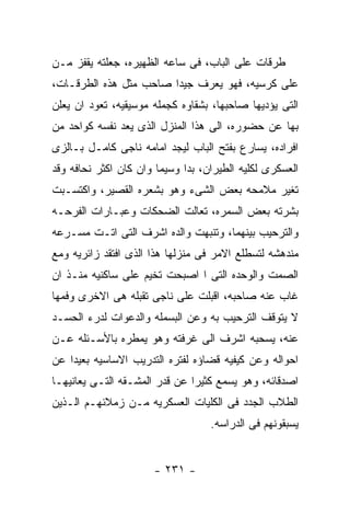 ‫ﻁﺭﻗﺎﺕ ﻋﻠﻰ ﺍﻟﺒﺎﺏ، ﻓﻰ ﺴﺎﻋﻪ ﺍﻟﻅﻬﻴﺭﻩ، ﺠﻌﻠﺘﻪ ﻴﻘﻔﺯ ﻤـﻥ‬
‫ﻋﻠﻰ ﻜﺭﺴﻴﻪ، ﻓﻬﻭ ﻴﻌﺭﻑ ﺠﻴﺩﺍ ﺼﺎﺤﺏ ﻤﺜل ﻫﺫﻩ ﺍﻟﻁﺭﻗـﺎﺕ،‬
‫ﺍﻟﺘﻰ ﻴﺅﺩﻴﻬﺎ ﺼﺎﺤﺒﻬﺎ، ﺒﺸﻘﺎﻭﻩ ﻜﺠﻤﻠﻪ ﻤﻭﺴﻴﻘﻴﻪ، ﺘﻌﻭﺩ ﺍﻥ ﻴﻌﻠﻥ‬
‫ﺒﻬﺎ ﻋﻥ ﺤﻀﻭﺭﻩ، ﺍﻟﻰ ﻫﺫﺍ ﺍﻟﻤﻨﺯل ﺍﻟﺫﻯ ﻴﻌﺩ ﻨﻔﺴﻪ ﻜﻭﺍﺤﺩ ﻤﻥ‬
‫ﺍﻓﺭﺍﺩﻩ، ﻴﺴﺎﺭﻉ ﺒﻔﺘﺢ ﺍﻟﺒﺎﺏ ﻟﻴﺠﺩ ﺍﻤﺎﻤﻪ ﻨﺎﺠﻰ ﻜﺎﻤـل ﺒـﺎﻟﺯﻯ‬
‫ﺍﻟﻌﺴﻜﺭﻯ ﻟﻜﻠﻴﻪ ﺍﻟﻁﻴﺭﺍﻥ، ﺒﺩﺍ ﻭﺴﻴﻤﺎ ﻭﺍﻥ ﻜﺎﻥ ﺍﻜﺜﺭ ﻨﺤﺎﻓﻪ ﻭﻗﺩ‬
‫ﺘﻐﻴﺭ ﻤﻼﻤﺤﻪ ﺒﻌﺽ ﺍﻟﺸﻰﺀ ﻭﻫﻭ ﺒﺸﻌﺭﻩ ﺍﻟﻘﺼﻴﺭ، ﻭﺍﻜﺘﺴـﺒﺕ‬
‫ﺒﺸﺭﺘﻪ ﺒﻌﺽ ﺍﻟﺴﻤﺭﻩ، ﺘﻌﺎﻟﺕ ﺍﻟﻀﺤﻜﺎﺕ ﻭﻋﺒـﺎﺭﺍﺕ ﺍﻟﻔﺭﺤـﻪ‬
‫ﻭﺍﻟﺘﺭﺤﻴﺏ ﺒﻴﻨﻬﻤﺎ، ﻭﺘﻨﺒﻬﺕ ﻭﺍﻟﺩﻩ ﺍﺸﺭﻑ ﺍﻟﺘﻰ ﺍﺘـﺕ ﻤﺴـﺭﻋﻪ‬
‫ﻤﻨﺩﻫﺸﻪ ﻟﺘﺴﻁﻠﻊ ﺍﻻﻤﺭ ﻓﻰ ﻤﻨﺯﻟﻬﺎ ﻫﺫﺍ ﺍﻟﺫﻯ ﺍﻓﺘﻘﺩ ﺯﺍﺌﺭﻴﻪ ﻭﻤﻊ‬
‫ﺍﻟﺼﻤﺕ ﻭﺍﻟﻭﺤﺩﻩ ﺍﻟﺘﻰ ﺍ ﺍﺼﺒﺤﺕ ﺘﺨﻴﻡ ﻋﻠﻰ ﺴﺎﻜﻨﻴﻪ ﻤﻨـﺫ ﺍﻥ‬
‫ﻏﺎﺏ ﻋﻨﻪ ﺼﺎﺤﺒﻪ، ﺍﻗﺒﻠﺕ ﻋﻠﻰ ﻨﺎﺠﻰ ﺘﻘﺒﻠﻪ ﻫﻰ ﺍﻻﺨﺭﻯ ﻭﻓﻤﻬﺎ‬
‫ﻻ ﻴﺘﻭﻗﻑ ﺍﻟﺘﺭﺤﻴﺏ ﺒﻪ ﻭﻋﻥ ﺍﻟﺒﺴﻤﻠﻪ ﻭﺍﻟﺩﻋﻭﺍﺕ ﻟﺩﺭﺀ ﺍﻟﺤﺴـﺩ‬
‫ﻋﻨﻪ، ﻴﺴﺤﺒﻪ ﺍﺸﺭﻑ ﺍﻟﻰ ﻏﺭﻓﺘﻪ ﻭﻫﻭ ﻴﻤﻁﺭﻩ ﺒﺎﻷﺴـﺌﻠﻪ ﻋـﻥ‬
‫ﺍﺤﻭﺍﻟﻪ ﻭﻋﻥ ﻜﻴﻔﻴﻪ ﻗﻀﺎﺅﻩ ﻟﻔﺘﺭﻩ ﺍﻟﺘﺩﺭﻴﺏ ﺍﻻﺴﺎﺴﻴﻪ ﺒﻌﻴﺩﺍ ﻋﻥ‬
‫ﺍﺼﺩﻗﺎﺌﻪ، ﻭﻫﻭ ﻴﺴﻤﻊ ﻜﺜﻴﺭﺍ ﻋﻥ ﻗﺩﺭ ﺍﻟﻤﺸـﻘﻪ ﺍﻟﺘـﻰ ﻴﻌﺎﻨﻴﻬـﺎ‬
‫ﺍﻟﻁﻼﺏ ﺍﻟﺠﺩﺩ ﻓﻰ ﺍﻟﻜﻠﻴﺎﺕ ﺍﻟﻌﺴﻜﺭﻴﻪ ﻤـﻥ ﺯﻤﻼﺌﻬـﻡ ﺍﻟـﺫﻴﻥ‬
                                   ‫ﻴﺴﺒﻘﻭﻨﻬﻡ ﻓﻰ ﺍﻟﺩﺭﺍﺴﻪ.‬


                      ‫- ١٣٢ -‬
 