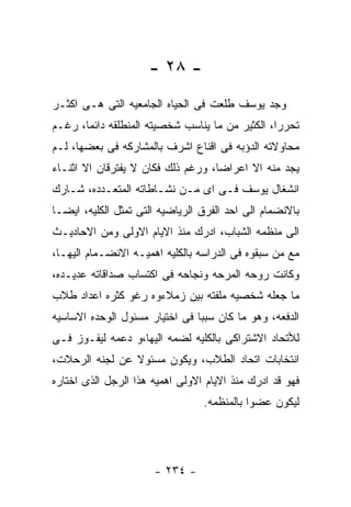 ‫- ٨٢ -‬
‫ﻭﺠﺩ ﻴﻭﺴﻑ ﻁﻠﻌﺕ ﻓﻰ ﺍﻟﺤﻴﺎﻩ ﺍﻟﺠﺎﻤﻌﻴﻪ ﺍﻟﺘﻰ ﻫـﻰ ﺍﻜﺜـﺭ‬
‫ﺘﺤﺭﺭﺍ، ﺍﻟﻜﺜﻴﺭ ﻤﻥ ﻤﺎ ﻴﻨﺎﺴﺏ ﺸﺨﺼﻴﺘﻪ ﺍﻟﻤﻨﻁﻠﻘﻪ ﺩﺍﺌﻤﺎ، ﺭﻏـﻡ‬
‫ﻤﺤﺎﻭﻻﺘﻪ ﺍﻟﺩﺅﺒﻪ ﻓﻰ ﺍﻗﻨﺎﻉ ﺍﺸﺭﻑ ﺒﺎﻟﻤﺸﺎﺭﻜﻪ ﻓﻰ ﺒﻌﻀﻬﺎ، ﻟـﻡ‬
‫ﻴﺠﺩ ﻤﻨﻪ ﺍﻻ ﺍﻋﺭﺍﻀﺎ، ﻭﺭﻏﻡ ﺫﻟﻙ ﻓﻜﺎﻥ ﻻ ﻴﻔﺘﺭﻗﺎﻥ ﺍﻻ ﺍﺜﻨـﺎﺀ‬
‫ﺍﻨﺸﻐﺎل ﻴﻭﺴﻑ ﻓـﻰ ﺍﻯ ﻤـﻥ ﻨﺸـﺎﻁﺎﺘﻪ ﺍﻟﻤﺘﻌـﺩﺩﻩ، ﺸـﺎﺭﻙ‬
‫ﺒﺎﻻﻨﻀﻤﺎﻡ ﺍﻟﻰ ﺍﺤﺩ ﺍﻟﻔﺭﻕ ﺍﻟﺭﻴﺎﻀﻴﻪ ﺍﻟﺘﻰ ﺘﻤﺜل ﺍﻟﻜﻠﻴﻪ، ﺍﻴﻀـﺎ‬
‫ﺍﻟﻰ ﻤﻨﻅﻤﻪ ﺍﻟﺸﺒﺎﺏ، ﺍﺩﺭﻙ ﻤﻨﺫ ﺍﻻﻴﺎﻡ ﺍﻻﻭﻟﻰ ﻭﻤﻥ ﺍﻻﺤﺎﺩﻴـﺙ‬
‫ﻤﻊ ﻤﻥ ﺴﺒﻘﻭﻩ ﻓﻰ ﺍﻟﺩﺭﺍﺴﻪ ﺒﺎﻟﻜﻠﻴﻪ ﺍﻫﻤﻴـﻪ ﺍﻻﻨﻀـﻤﺎﻡ ﺍﻟﻴﻬـﺎ،‬
‫ﻭﻜﺎﻨﺕ ﺭﻭﺤﻪ ﺍﻟﻤﺭﺤﻪ ﻭﻨﺠﺎﺤﻪ ﻓﻰ ﺍﻜﺘﺴﺎﺏ ﺼﺩﺍﻗﺎﺘﻪ ﻋﺩﻴـﺩﻩ،‬
‫ﻤﺎ ﺠﻌﻠﻪ ﺸﺨﺼﻴﻪ ﻤﻠﻔﺘﻪ ﺒﻴﻥ ﺯﻤﻼﺀﻭﻩ ﺭﻏﻭ ﻜﺜﺭﻩ ﺍﻋﺩﺍﺩ ﻁﻼﺏ‬
‫ﺍﻟﺩﻓﻌﻪ، ﻭﻫﻭ ﻤﺎ ﻜﺎﻥ ﺴﺒﺒﺎ ﻓﻰ ﺍﺨﺘﻴﺎﺭ ﻤﺴﺌﻭل ﺍﻟﻭﺤﺩﻩ ﺍﻻﺴﺎﺴﻴﻪ‬
‫ﻟﻸﺘﺤﺎﺩ ﺍﻻﺸﺘﺭﺍﻜﻰ ﺒﺎﻟﻜﻠﻴﻪ ﻟﻀﻤﻪ ﺍﻟﻴﻬﺎ،ﻭ ﺩﻋﻤﻪ ﻟﻴﻔـﻭﺯ ﻓـﻰ‬
‫ﺍﻨﺘﺨﺎﺒﺎﺕ ﺍﺘﺤﺎﺩ ﺍﻟﻁﻼﺏ، ﻭﻴﻜﻭﻥ ﻤﺴﺌﻭﻻ ﻋﻥ ﻟﺠﻨﻪ ﺍﻟﺭﺤﻼﺕ،‬
‫ﻓﻬﻭ ﻗﺩ ﺍﺩﺭﻙ ﻤﻨﺫ ﺍﻻﻴﺎﻡ ﺍﻻﻭﻟﻰ ﺍﻫﻤﻴﻪ ﻫﺫﺍ ﺍﻟﺭﺠل ﺍﻟﺫﻯ ﺍﺨﺘﺎﺭﻩ‬
                                 ‫ﻟﻴﻜﻭﻥ ﻋﻀﻭﺍ ﺒﺎﻟﻤﻨﻅﻤﻪ.‬




                      ‫- ٤٣٢ -‬
 