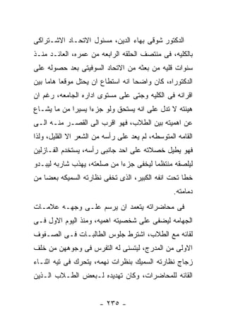 ‫ﺍﻟﺩﻜﺘﻭﺭ ﺸﻭﻗﻰ ﺒﻬﺎﺀ ﺍﻟﺩﻴﻥ، ﻤﺴﺌﻭل ﺍﻻﺘﺤـﺎﺩ ﺍﻻﺸـﺘﺭﺍﻜﻰ‬
‫ﺒﺎﻟﻜﻠﻴﻪ، ﻓﻰ ﻤﻨﺘﺼﻑ ﺍﻟﺤﻠﻘﻪ ﺍﻟﺭﺍﺒﻌﻪ ﻤﻥ ﻋﻤﺭﻩ، ﺍﻟﻌﺎﺌـﺩ ﻤﻨـﺫ‬
‫ﺴﻨﻭﺍﺕ ﻗﻠﻴﻪ ﻤﻥ ﺒﻌﺜﻪ ﻤﻥ ﺍﻻﺘﺤﺎﺩ ﺍﻟﺴﻭﻓﻴﺘﻰ ﺒﻌﺩ ﺤﺼﻭﻟﻪ ﻋﻠﻰ‬
‫ﺍﻟﺩﻜﺘﻭﺭﺍﻩ، ﻜﺎﻥ ﻭﺍﻀﺤﺎ ﺍﻨﻪ ﺍﺴﺘﻁﺎﻉ ﺍﻥ ﻴﺤﺘل ﻤﻭﻗﻌﺎ ﻫﺎﻤﺎ ﺒﻴﻥ‬
‫ﺍﻗﺭﺍﻨﻪ ﻓﻰ ﺍﻟﻜﻠﻴﻪ ﻭﺠﺘﻰ ﻋﻠﻰ ﻤﺴﺘﻭﻯ ﺍﺩﺍﺭﻩ ﺍﻟﺠﺎﻤﻌﻪ، ﺭﻏﻡ ﺍﻥ‬
‫ﻫﻴﺌﺘﻪ ﻻ ﺘﺩل ﻋﻠﻰ ﺍﻨﻪ ﻴﺴﺘﺤﻕ ﻭﻟﻭ ﺠﺯﺀﺍ ﻴﺴﻴﺭﺍ ﻤﻥ ﻤﺎ ﻴﺸـﺎﻉ‬
‫ﻋﻥ ﺍﻫﻤﻴﺘﻪ ﺒﻴﻥ ﺍﻟﻁﻼﺏ، ﻓﻬﻭ ﺍﻗﺭﺏ ﺍﻟﻰ ﺍﻟﻘﺼـﺭ ﻤﻨـﻪ ﺍﻟـﻰ‬
‫ﺍﻟﻘﺎﻤﻪ ﺍﻟﻤﺘﻭﺴﻁﻪ، ﻟﻡ ﻴﻌﺩ ﻋﻠﻰ ﺭﺃﺴﻪ ﻤﻥ ﺍﻟﺸﻌﺭ ﺍﻻ ﺍﻟﻘﻠﻴل، ﻭﻟﺫﺍ‬
‫ﻓﻬﻭ ﻴﻁﻴل ﺨﺼﻼﺘﻪ ﻋﻠﻰ ﺍﺤﺩ ﺠﺎﻨﺒﻰ ﺭﺃﺴﻪ، ﻴﺴﺘﺨﺩﻡ ﺍﻟﻔـﺎﺯﻟﻴﻥ‬
‫ﻟﻴﻠﺼﻘﻪ ﻤﻨﺘﻅﻤﺎ ﻟﻴﺨﻔﻰ ﺠﺯﺀﺍ ﻤﻥ ﺼﻠﻌﺘﻪ، ﻴﻬﺫﺏ ﺸﺎﺭﺒﻪ ﻟﻴﺒـﺩﻭ‬
‫ﺨﻁﺎ ﺘﺤﺕ ﺍﻨﻔﻪ ﺍﻟﻜﺒﻴﺭ، ﺍﻟﺫﻯ ﺘﺨﻔﻰ ﻨﻅﺎﺭﺘﻪ ﺍﻟﺴﻤﻴﻜﻪ ﺒﻌﻀﺎ ﻤﻥ‬
                                                  ‫ﺩﻤﺎﻤﺘﻪ.‬
‫ﻓﻰ ﻤﺤﺎﻀﺭﺍﺘﻪ ﻴﺘﻌﻤﺩ ﺍﻥ ﻴﺭﺴﻡ ﻋﻠـﻰ ﻭﺠﻬـﻪ ﻋﻼﻤـﺎﺕ‬
‫ﺍﻟﺠﻬﺎﻤﻪ ﻟﻴﻀﻔﻰ ﻋﻠﻰ ﺸﺨﺼﻴﺘﻪ ﺍﻫﻤﻴﻪ، ﻭﻤﻨﺫ ﺍﻟﻴﻭﻡ ﺍﻻﻭل ﻓـﻰ‬
‫ﻟﻘﺎﺌﻪ ﻤﻊ ﺍﻟﻁﻼﺏ، ﺍﺸﺘﺭﻁ ﺠﻠﻭﺱ ﺍﻟﻁﺎﻟﺒـﺎﺕ ﻓـﻰ ﺍﻟﺼـﻔﻭﻑ‬
‫ﺍﻻﻭﻟﻰ ﻤﻥ ﺍﻟﻤﺩﺭﺝ، ﻟﻴﺘﺴﻨﻰ ﻟﻪ ﺍﻟﺘﻔﺭﺱ ﻓﻰ ﻭﺠﻭﻫﻬﻥ ﻤﻥ ﺨﻠﻑ‬
‫ﺯﺠﺎﺝ ﻨﻅﺎﺭﺘﻪ ﺍﻟﺴﻤﻴﻙ ﺒﻨﻅﺭﺍﺕ ﻨﻬﻤﻪ، ﻴﺘﺤﺭﻙ ﻓﻰ ﺘﻴﻪ ﺍﺜﻨـﺎﺀ‬
‫ﺍﻟﻘﺎﺌﻪ ﻟﻠﻤﺤﺎﻀﺭﺍﺕ، ﻭﻜﺎﻥ ﺘﻬﺩﻴﺩﻩ ﻟـﺒﻌﺽ ﺍﻟﻁـﻼﺏ ﺍﻟـﺫﻴﻥ‬


                       ‫- ٥٣٢ -‬
 