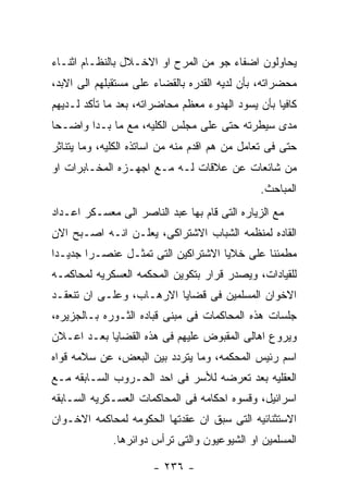 ‫ﻴﺤﺎﻭﻟﻭﻥ ﺍﻀﻔﺎﺀ ﺠﻭ ﻤﻥ ﺍﻟﻤﺭﺡ ﺍﻭ ﺍﻻﺨـﻼل ﺒﺎﻟﻨﻅـﺎﻡ ﺍﺜﻨـﺎﺀ‬
‫ﻤﺤﻀﺭﺍﺘﻪ، ﺒﺄﻥ ﻟﺩﻴﻪ ﺍﻟﻘﺩﺭﻩ ﺒﺎﻟﻘﻀﺎﺀ ﻋﻠﻰ ﻤﺴﺘﻘﺒﻠﻬﻡ ﺍﻟﻰ ﺍﻻﺒﺩ،‬
‫ﻜﺎﻓﻴﺎ ﺒﺄﻥ ﻴﺴﻭﺩ ﺍﻟﻬﺩﻭﺀ ﻤﻌﻅﻡ ﻤﺤﺎﻀﺭﺍﺘﻪ، ﺒﻌﺩ ﻤﺎ ﺘﺄﻜﺩ ﻟـﺩﻴﻬﻡ‬
‫ﻤﺩﻯ ﺴﻴﻁﺭﺘﻪ ﺤﺘﻰ ﻋﻠﻰ ﻤﺠﻠﺱ ﺍﻟﻜﻠﻴﻪ، ﻤﻊ ﻤﺎ ﺒـﺩﺍ ﻭﺍﻀـﺤﺎ‬
‫ﺤﺘﻰ ﻓﻰ ﺘﻌﺎﻤل ﻤﻥ ﻫﻡ ﺍﻗﺩﻡ ﻤﻨﻪ ﻤﻥ ﺍﺴﺎﺘﺫﻩ ﺍﻟﻜﻠﻴﻪ، ﻭﻤﺎ ﻴﺘﻨﺎﺜﺭ‬
‫ﻤﻥ ﺸﺎﺌﻌﺎﺕ ﻋﻥ ﻋﻼﻗﺎﺕ ﻟـﻪ ﻤـﻊ ﺍﺠﻬـﺯﻩ ﺍﻟﻤﺨـﺎﺒﺭﺍﺕ ﺍﻭ‬
                                               ‫ﺍﻟﻤﺒﺎﺤﺙ.‬
‫ﻤﻊ ﺍﻟﺯﻴﺎﺭﻩ ﺍﻟﺘﻰ ﻗﺎﻡ ﺒﻬﺎ ﻋﺒﺩ ﺍﻟﻨﺎﺼﺭ ﺍﻟﻰ ﻤﻌﺴـﻜﺭ ﺍﻋـﺩﺍﺩ‬
‫ﺍﻟﻘﺎﺩﻩ ﻟﻤﻨﻅﻤﻪ ﺍﻟﺸﺒﺎﺏ ﺍﻻﺸﺘﺭﺍﻜﻰ، ﻴﻌﻠـﻥ ﺍﻨـﻪ ﺍﺼـﺒﺢ ﺍﻻﻥ‬
‫ﻤﻁﻤﺌﻨﺎ ﻋﻠﻰ ﺨﻼﻴﺎ ﺍﻻﺸﺘﺭﺍﻜﻴﻥ ﺍﻟﺘﻰ ﺘﻤﺜـل ﻋﻨﺼـﺭﺍ ﺠﺩﻴـﺩﺍ‬
‫ﻟﻠﻘﻴﺎﺩﺍﺕ، ﻭﻴﺼﺩﺭ ﻗﺭﺍﺭ ﺒﺘﻜﻭﻴﻥ ﺍﻟﻤﺤﻜﻤﻪ ﺍﻟﻌﺴﻜﺭﻴﻪ ﻟﻤﺤﺎﻜﻤـﻪ‬
‫ﺍﻻﺨﻭﺍﻥ ﺍﻟﻤﺴﻠﻤﻴﻥ ﻓﻰ ﻗﻀﺎﻴﺎ ﺍﻻﺭﻫـﺎﺏ، ﻭﻋﻠـﻰ ﺍﻥ ﺘﻨﻌﻘـﺩ‬
‫ﺠﻠﺴﺎﺕ ﻫﺫﻩ ﺍﻟﻤﺤﺎﻜﻤﺎﺕ ﻓﻰ ﻤﺒﻨﻰ ﻗﺒﺎﺩﻩ ﺍﻟﺜـﻭﺭﻩ ﺒـﺎﻟﺠﺯﻴﺭﻩ،‬
‫ﻭﻴﺭﻭﻉ ﺍﻫﺎﻟﻰ ﺍﻟﻤﻘﺒﻭﺽ ﻋﻠﻴﻬﻡ ﻓﻰ ﻫﺫﻩ ﺍﻟﻘﻀﺎﻴﺎ ﺒﻌـﺩ ﺍﻋـﻼﻥ‬
‫ﺍﺴﻡ ﺭﺌﻴﺱ ﺍﻟﻤﺤﻜﻤﻪ، ﻭﻤﺎ ﻴﺘﺭﺩﺩ ﺒﻴﻥ ﺍﻟﺒﻌﺽ، ﻋﻥ ﺴﻼﻤﻪ ﻗﻭﺍﻩ‬
‫ﺍﻟﻌﻘﻠﻴﻪ ﺒﻌﺩ ﺘﻌﺭﻀﻪ ﻟﻸﺴﺭ ﻓﻰ ﺍﺤﺩ ﺍﻟﺤـﺭﻭﺏ ﺍﻟﺴـﺎﺒﻘﻪ ﻤـﻊ‬
‫ﺍﺴﺭﺍﺌﻴل، ﻭﻗﺴﻭﻩ ﺍﺤﻜﺎﻤﻪ ﻓﻰ ﺍﻟﻤﺤﺎﻜﻤﺎﺕ ﺍﻟﻌﺴـﻜﺭﻴﻪ ﺍﻟﺴـﺎﺒﻘﻪ‬
‫ﺍﻻﺴﺘﺜﻨﺎﺌﻴﻪ ﺍﻟﺘﻰ ﺴﺒﻕ ﺍﻥ ﻋﻘﺩﺘﻬﺎ ﺍﻟﺤﻜﻭﻤﻪ ﻟﻤﺤﺎﻜﻤﻪ ﺍﻻﺨـﻭﺍﻥ‬
              ‫ﺍﻟﻤﺴﻠﻤﻴﻥ ﺍﻭ ﺍﻟﺸﻴﻭﻋﻴﻭﻥ ﻭﺍﻟﺘﻰ ﺘﺭﺃﺱ ﺩﻭﺍﺌﺭﻫﺎ.‬

                       ‫- ٦٣٢ -‬
 