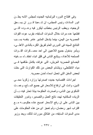 ‫ﻭﻓﻰ ﺍﻓﺘﺘﺎﺡ ﺍﻟﺩﻭﺭﻩ ﺍﻟﺒﺭﻟﻤﺎﻨﻴﻪ ﺍﻟﺠﺩﻴﺩﻩ ﻟﻤﺠﻠﺱ ﺍﻻﻤﻪ ﻴﻌﻠـﻥ‬
‫ﺍﻨﻭﺭ ﺍﻟﺴﺎﺩﺍﺕ ﺭﺌﻴﺱ ﺍﻟﻤﺠﻠﺱ، ﺍﻥ ﺸـﻌﺒﻨﺎ ﻗـﺭﺭ ﺍﻥ ﻴﺴـﺤﻕ‬
‫ﺍﻟﺭﺠﻌﻴﻪ، ﻭﻴﻌﻘﺏ ﺍﻟﺭﺌﻴﺱ ﺒﺨﻁﺎﺏ ﻟﻴﻜﺭﺭ ﻓﻴﻪ ﻭﻋـﻭﺩﻩ ﺍﻟﺘـﻰ‬
‫ﻗﻁﻌﻬﺎ ﻋﺩﻩ ﻤﺭﺍﺕ ﺨﻼل ﺍﻟﺴﻨﻭﺍﺕ ﺍﻟﺴﺎﺒﻘﻪ، ﺒﻘﺭﺏ ﻋﻭﺩﻩ ﺍﻟﻘﻭﺍﺕ‬
‫ﺍﻟﻤﺼﺭﻴﻪ ﻤﻥ ﺍﻟﻴﻤﻥ، ﺒﻴﻨﻤﺎ ﻴﺘﺩﺨل ﺍﻟﻤﺸﻴﺭ ﻋﺎﻤﺭ ﺒﻨﻔﺴﻪ ﺒﺴـﺒﺏ‬
‫ﺍﻟﻨﺘﺎﺌﺞ ﺍﻟﺴﻴﺌﻪ ﻓﻰ ﺍﻟﺩﻭﺭﻯ ﺍﻟﻌﺎﻡ ﻟﻔﺭﻴﻕ ﺍﻟﻜﺭﻩ ﺒﺎﻟﻨﺎﺩﻯ ﺍﻻﻫﻠـﻰ،‬
‫ﻭﻴﺄﻤﺭ ﺒﺩﺨﻭل ﺠﻤﻴﻊ ﺍﻟﻼﻋﺒﻴﻥ ﺍﻟﻰ ﺍﺤﺩ ﻤﻌﺴـﻜﺭﺍﺕ ﺍﻟﻘـﻭﺍﺕ‬
‫ﺍﻟﻤﺴﻠﺤﻪ ﻟﻸﻋﺩﺍﺩ، ﻭﻴﺘﺎﺒﻊ ﺍﻟﻨﺎﺱ ﻓﻰ ﻗﻠﻕ ﺍﻨﺒﺎﺀ ﺍﺨﺘﻔـﺎﺀ ﺴـﻔﻴﻨﻪ‬
‫ﺍﻟﺒﻀﺎﺌﻊ ﺍﻟﻤﺼﺭﻴﻪ ﺍﻟﻌﺭﻴﺵ، ﺍﻟﺘﻰ ﻏﺭﻗﺕ ﺒﻜﺎﻤل ﻁﺎﻗﻤﻬﺎ ﻓـﻰ‬
‫ﻤﻴﺎﻩ ﺍﻻﻁﻠﻨﻁﻰ، ﻭﻴﺘﺸﺎﺌﻡ ﺍﻟﺒﻌﺽ ﻤﻥ ﺘﻠﻙ ﺍﻟﻜﻭﺍﺭﺙ ﺍﻟﺘﻰ ﺤﻠﺕ‬
              ‫ﻟﺒﻌﺽ ﺍﻟﺴﻔﻥ ﺍﻟﺘﻰ ﺘﺤﻤل ﺍﺴﻤﺎﺀ ﻟﻤﺩﻥ ﻤﺼﺭﻴﻪ.‬
‫ﺍﺠﺭﺍﺀﺍﺕ ﺍﻗﺘﺼﺎﺩﻴﻪ ﺠﺩﻴﺩﻩ ﺍﺼﺩﺭﺘﻬﺎ ﻭﺯﺍﺭﻩ ﺯﻜﺭﻴﺎ ﻤﺤـﻰ‬
‫ﺍﻟﺩﻴﻥ، ﻭﺍﺩﺕ ﺍﻟﻰ ﺍﺭﺘﻔﺎﻉ ﻟﻼﺴﻌﺎﺭ ﻓﻰ ﺠﻤﻴﻊ ﺍﻟﺴـﻠﻊ، ﻭﻋﻤـﺕ‬
‫ﺍﻟﺸﻜﻭﻯ ﺒﻴﻥ ﺍﻟﻨﺎﺱ، ﻭﺍﺼﺩﺭﺕ ﺍﻟﺤﻜﻭﻤﻪ ﺒﻴﺎﻨﺎ ﺘﺤﺫﺭ ﻓﻴﻪ، ﺒـﺄﻥ‬
‫ﺍﻟﺯﻴﺎﺩﻩ ﺍﻟﺴﻜﺎﻨﻴﻪ ﺘﻬﺩﺩ ﻨﺎﺘﺞ ﺍﻟﻌﻤل ﻭﺍﻟﺘﺼﺩﻴﺭ، ﻭﺘﺩﻭﺭ ﺍﻟﺘﻌﻠﻴﻘﺎﺕ‬
‫ﺒﻴﻥ ﺍﻟﻨﺎﺱ ﻋﻠﻰ ﺍﻥ ﺭﻓﻊ ﺍﻻﺴﻌﺎﺭ ﺍﺼﺒﺢ ﻋﺎﺩﻩ ﺤﻜﻭﻤﻴـﻪ ﻤـﻊ‬
‫ﺍﻗﺘﺭﺍﺏ ﺸﻬﺭ ﺭﻤﻀﺎﻥ، ﻭﻟﻡ ﺘﻌﺠﺯ ﺍﻯ ﻤﻥ ﻫﺫﻩ ﺍﻟﺤﻜﻭﻤﺎﺕ ﻋﻠﻰ‬
‫ﻤﺩﻯ ﺍﻟﺴﻨﻭﺍﺕ ﺍﻟﺴﺎﺒﻘﻪ، ﻤﻥ ﺍﻁﻼﻕ ﻤﺒﺭﺭﺍﺕ ﻟﺫﻟﻙ، ﻭﻴﻌﺩ ﻭﺯﻴﺭ‬


                        ‫- ٧٣٢ -‬
 