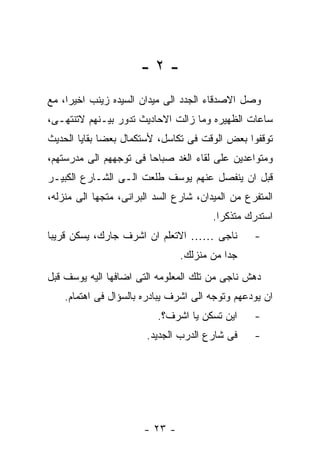 ‫-٢-‬
‫ﻭﺼل ﺍﻻﺼﺩﻗﺎﺀ ﺍﻟﺠﺩﺩ ﺍﻟﻰ ﻤﻴﺩﺍﻥ ﺍﻟﺴﻴﺩﻩ ﺯﻴﻨﺏ ﺍﺨﻴﺭﺍ، ﻤﻊ‬
‫ﺴﺎﻋﺎﺕ ﺍﻟﻅﻬﻴﺭﻩ ﻭﻤﺎ ﺯﺍﻟﺕ ﺍﻻﺤﺎﺩﻴﺙ ﺘﺩﻭﺭ ﺒﻴـﻨﻬﻡ ﻻﺘﻨﺘﻬـﻰ،‬
‫ﺘﻭﻗﻔﻭﺍ ﺒﻌﺽ ﺍﻟﻭﻗﺕ ﻓﻰ ﺘﻜﺎﺴل، ﻷﺴﺘﻜﻤﺎل ﺒﻌﻀﺎ ﺒﻘﺎﻴﺎ ﺍﻟﺤﺩﻴﺙ‬
‫ﻭﻤﺘﻭﺍﻋﺩﻴﻥ ﻋﻠﻰ ﻟﻘﺎﺀ ﺍﻟﻐﺩ ﺼﺒﺎﺤﺎ ﻓﻰ ﺘﻭﺠﻬﻬﻡ ﺍﻟﻰ ﻤﺩﺭﺴﺘﻬﻡ،‬
‫ﻗﺒل ﺍﻥ ﻴﻨﻔﺼل ﻋﻨﻬﻡ ﻴﻭﺴﻑ ﻁﻠﻌﺕ ﺍﻟـﻰ ﺍﻟﺸـﺎﺭﻉ ﺍﻟﻜﺒﻴـﺭ‬
‫ﺍﻟﻤﺘﻔﺭﻉ ﻤﻥ ﺍﻟﻤﻴﺩﺍﻥ، ﺸﺎﺭﻉ ﺍﻟﺴﺩ ﺍﻟﺒﺭﺍﻨﻰ، ﻤﺘﺠﻬﺎ ﺍﻟﻰ ﻤﻨﺯﻟﻪ،‬
                                        ‫ﺍﺴﺘﺩﺭﻙ ﻤﺘﺫﻜﺭﺍ.‬
‫ﻨﺎﺠﻰ …… ﺍﻻﺘﻌﻠﻡ ﺍﻥ ﺍﺸﺭﻑ ﺠﺎﺭﻙ، ﻴﺴﻜﻥ ﻗﺭﻴﺒﺎ‬           ‫-‬
                                ‫ﺠﺩﺍ ﻤﻥ ﻤﻨﺯﻟﻙ.‬
‫ﺩﻫﺵ ﻨﺎﺠﻰ ﻤﻥ ﺘﻠﻙ ﺍﻟﻤﻌﻠﻭﻤﻪ ﺍﻟﺘﻰ ﺍﻀﺎﻓﻬﺎ ﺍﻟﻴﻪ ﻴﻭﺴﻑ ﻗﺒل‬
    ‫ﺍﻥ ﻴﻭﺩﻋﻬﻡ ﻭﺘﻭﺠﻪ ﺍﻟﻰ ﺍﺸﺭﻑ ﻴﺒﺎﺩﺭﻩ ﺒﺎﻟﺴﺅﺍل ﻓﻰ ﺍﻫﺘﻤﺎﻡ.‬
                          ‫ﺍﻴﻥ ﺘﺴﻜﻥ ﻴﺎ ﺍﺸﺭﻑ؟.‬      ‫-‬
                        ‫ﻓﻰ ﺸﺎﺭﻉ ﺍﻟﺩﺭﺏ ﺍﻟﺠﺩﻴﺩ.‬     ‫-‬




                       ‫- ٣٢ -‬
 