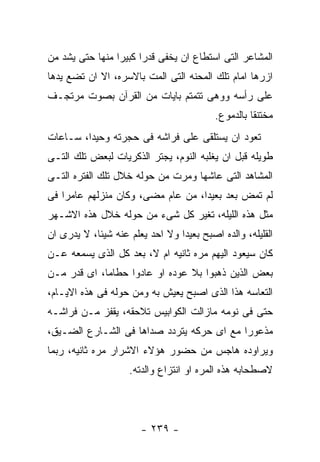 ‫ﺍﻟﻤﺸﺎﻋﺭ ﺍﻟﺘﻰ ﺍﺴﺘﻁﺎﻉ ﺍﻥ ﻴﺨﻔﻰ ﻗﺩﺭﺍ ﻜﺒﻴﺭﺍ ﻤﻨﻬﺎ ﺤﺘﻰ ﻴﺸﺩ ﻤﻥ‬
‫ﺍﺯﺭﻫﺎ ﺍﻤﺎﻡ ﺘﻠﻙ ﺍﻟﻤﺤﻨﻪ ﺍﻟﺘﻰ ﺍﻟﻤﺕ ﺒﺎﻻﺴﺭﻩ، ﺍﻻ ﺍﻥ ﺘﻀﻊ ﻴﺩﻫﺎ‬
‫ﻋﻠﻰ ﺭﺃﺴﻪ ﻭﻭﻫﻰ ﺘﺘﻤﺘﻡ ﺒﺎﻴﺎﺕ ﻤﻥ ﺍﻟﻘﺭﺁﻥ ﺒﺼﻭﺕ ﻤﺭﺘﺠـﻑ‬
                                          ‫ﻤﺨﺘﻨﻘﺎ ﺒﺎﻟﺩﻤﻭﻉ.‬
‫ﺘﻌﻭﺩ ﺍﻥ ﻴﺴﺘﻠﻘﻰ ﻋﻠﻰ ﻓﺭﺍﺸﻪ ﻓﻰ ﺤﺠﺭﺘﻪ ﻭﺤﻴﺩﺍ، ﺴـﺎﻋﺎﺕ‬
‫ﻁﻭﻴﻠﻪ ﻗﺒل ﺍﻥ ﻴﻐﻠﺒﻪ ﺍﻟﻨﻭﻡ، ﻴﺠﺘﺭ ﺍﻟﺫﻜﺭﻴﺎﺕ ﻟﺒﻌﺽ ﺘﻠﻙ ﺍﻟﺘـﻰ‬
‫ﺍﻟﻤﺸﺎﻫﺩ ﺍﻟﺘﻰ ﻋﺎﺸﻬﺎ ﻭﻤﺭﺕ ﻤﻥ ﺤﻭﻟﻪ ﺨﻼل ﺘﻠﻙ ﺍﻟﻔﺘﺭﻩ ﺍﻟﺘـﻰ‬
‫ﻟﻡ ﺘﻤﺽ ﺒﻌﺩ ﺒﻌﻴﺩﺍ، ﻤﻥ ﻋﺎﻡ ﻤﻀﻰ، ﻭﻜﺎﻥ ﻤﻨﺯﻟﻬﻡ ﻋﺎﻤﺭﺍ ﻓﻰ‬
‫ﻤﺜل ﻫﺫﻩ ﺍﻟﻠﻴﻠﻪ، ﺘﻐﻴﺭ ﻜل ﺸﻰﺀ ﻤﻥ ﺤﻭﻟﻪ ﺨﻼل ﻫﺫﻩ ﺍﻻﺸـﻬﺭ‬
‫ﺍﻟﻘﻠﻴﻠﻪ، ﻭﺍﻟﺩﻩ ﺍﺼﺒﺢ ﺒﻌﻴﺩﺍ ﻭﻻ ﺍﺤﺩ ﻴﻌﻠﻡ ﻋﻨﻪ ﺸﻴﺌﺎ، ﻻ ﻴﺩﺭﻯ ﺍﻥ‬
‫ﻜﺎﻥ ﺴﻴﻌﻭﺩ ﺍﻟﻴﻬﻡ ﻤﺭﻩ ﺜﺎﻨﻴﻪ ﺍﻡ ﻻ، ﺒﻌﺩ ﻜل ﺍﻟﺫﻯ ﻴﺴﻤﻌﻪ ﻋـﻥ‬
‫ﺒﻌﺽ ﺍﻟﺫﻴﻥ ﺫﻫﺒﻭﺍ ﺒﻼ ﻋﻭﺩﻩ ﺍﻭ ﻋﺎﺩﻭﺍ ﺤﻁﺎﻤﺎ، ﺍﻯ ﻗﺩﺭ ﻤـﻥ‬
‫ﺍﻟﺘﻌﺎﺴﻪ ﻫﺫﺍ ﺍﻟﺫﻯ ﺍﺼﺒﺢ ﻴﻌﻴﺵ ﺒﻪ ﻭﻤﻥ ﺤﻭﻟﻪ ﻓﻰ ﻫﺫﻩ ﺍﻻﻴـﺎﻡ،‬
‫ﺤﺘﻰ ﻓﻰ ﻨﻭﻤﻪ ﻤﺎﺯﺍﻟﺕ ﺍﻟﻜﻭﺍﺒﻴﺱ ﺘﻼﺤﻘﻪ، ﻴﻘﻔﺯ ﻤـﻥ ﻓﺭﺍﺸـﻪ‬
‫ﻤﺫﻋﻭﺭﺍ ﻤﻊ ﺍﻯ ﺤﺭﻜﻪ ﻴﺘﺭﺩﺩ ﺼﺩﺍﻫﺎ ﻓﻰ ﺍﻟﺸـﺎﺭﻉ ﺍﻟﻀـﻴﻕ،‬
‫ﻭﻴﺭﺍﻭﺩﻩ ﻫﺎﺠﺱ ﻤﻥ ﺤﻀﻭﺭ ﻫﺅﻻﺀ ﺍﻻﺸﺭﺍﺭ ﻤﺭﻩ ﺜﺎﻨﻴﻪ، ﺭﺒﻤﺎ‬
                    ‫ﻻﺼﻁﺤﺎﺒﻪ ﻫﺫﻩ ﺍﻟﻤﺭﻩ ﺍﻭ ﺍﻨﺘﺯﺍﻉ ﻭﺍﻟﺩﺘﻪ.‬




                       ‫- ٩٣٢ -‬
 