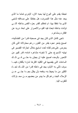 ‫ﺘﺠﻌﻠﻪ ﻴﻘﺩﻡ ﻋﻠﻰ ﺍﻟﺒﻭﺡ ﻟﻬﺎ ﺒﺤﺒﻪ ﺍﻻﻥ، ﻻﻴﺩﺭﻯ ﺘﻤﺎﻤﺎ ﻤﺎ ﺍﻟﺫﻯ‬
‫ﻴﺒﻌﺩ ﻋﻨﻪ ﻤﺜل ﻫﺫﺍ ﺍﻟﺘﺼﺭﻑ، ﻫل ﺤﻔﺎﻅﺎ ﻋﻠﻰ ﺼﺩﺍﻗﺘﻪ ﻟﻨﺎﺠﻰ‬
‫ﺍﻟﺫﻯ ﺒﺩﺍ ﺘﻌﻠﻘﺎ ﺒﻬﺎ، ﺍﻡ ﺘﻌﺎﻅﻡ ﺍﻟﻘﺩﺭ ﺒﻌﺯﻩ ﺍﻟﻨﻔﺱ ﺒﺩﺍﺨﻠﻪ ﺍﻟﺘـﻰ‬
‫ﺘﻭﻟﺩﺕ ﺒﺩﺍﺨﻠﻪ ﺘﺒﻌﺙ ﻓﻴﻪ ﺍﻟﻘﻭﻩ ﻭﺍﻻﺼﺭﺍﺭ ﻋﻠﻰ ﺍﺒﻌﺎﺩ ﺩﺭﻴﻪ ﻋﻥ‬
                                         ‫ﺍﻓﻜﺎﺭﻩ ﻭﻤﺸﺎﻋﺭﻩ.‬
‫ﻨﺎﺠﻰ ﻜﺎﻤل ﺍﻟﺫﻯ ﻜﺎﻥ ﻴﺠﺩ ﻓﻰ ﺼﺤﺒﺘﻪ ﻗﺩﺭﺍ ﻤﻥ ﺍﻟﻁﻤﺄﻨﻴﻨﻪ،‬
‫ﺍﺼﺒﺢ ﻴﺸﻌﺭ ﻨﺤﻭﻩ ﺒﻘﺩﺭ ﻤﻥ ﺍﻟﻔﺘﻭﺭ، ﺭﻏﻡ ﻤﺤﺎﻭﻻﺘﻪ ﺍﻟﺘﻰ ﻜﺎﻥ‬
‫ﻴﺤﺭﺹ ﻋﻠﻰﻋﺩﻡ ﻟﻘﺎﺌﻪ ﻟﻌﺩﻩ ﺍﺴﺎﺒﻴﻊ ﺨﻼل ﺍﺠﺎﺯﺍﺘﻪ ﺍﻟﻘﺼﻴﺭ ﻓﻰ‬
‫ﻨﻬﺎﻴﻪ ﺍﻻﺴﺒﻭﻉ، ﺤﺘﻰ ﻻ ﺘﺨﻭﻨﻪ ﻤﺸﺎﻋﺭﻩ ﺍﻤﺎﻤﻪ، ﻗﺩﺭ ﻜﺒﻴﺭ ﻤﻥ‬
‫ﺍﻟﺸﻌﻭﺭ ﺒﺎﻟﻭﺤﺩﻩ ﺍﺼﺒﺢ ﻋﻠﻴﻪ ﺍﻥ ﻴﻌﻴﺵ ﺒﻪ ﺤﺘـﻰ ﻓـﻰ ﺘﻠـﻙ‬
‫ﺍﻟﺴﺎﻋﺎﺕ ﺍﻟﺘﻰ ﻴﻘﻀﻴﻬﺎ ﻓﻰ ﺍﻟﻜﻠﻴﻪ ﺍﻜﺜﺭﻫﺎ ﺸﺎﺭﺩﺍ ﺒﺄﻓﻜﺎﺭﻩ ﻓﻴﻤـﺎ‬
‫ﺴﻭﻑ ﺘﺄﺘﻰ ﺒﻪ ﺍﻻﻴﺎﻡ، ﻴﺠﺩ ﻓﻰ ﺩﺍﺨﻠﻪ ﻗﺩﺭﺍ ﻤﻥ ﺍﻟﺸـﻙ ﺘﺠـﺎﻩ‬
‫ﺍﻟﻜﺜﻴﺭ ﻤﻥ ﻤﺎ ﻴﺤﻴﻁ ﺒﻪ، ﻴﺩﻓﻌﻪ ﺒﺄﻥ ﻴﻅل ﺒﻌﻴـﺩﺍ ﺠﺘـﻰ ﻋـﻥ‬
‫ﺍﻟﺯﻤﻼﺀ ﺍﻟﺠﺩﺩ ﺭﻏﻡ ﻜل ﻤﺎ ﻴﺒﺩﻭ ﻤﻥ ﺒﻌﻀﻬﻡ ﻤـﻥ ﻤﺤـﺎﻭﻻﺕ‬
                                              ‫ﻟﻠﺘﻘﺭﺏ ﺍﻟﻴﻪ.‬




                        ‫- ١٤٢ -‬
 