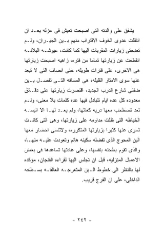 ‫ﻴﺸﻔﻕ ﻋﻠﻰ ﻭﺍﻟﺩﺘﻪ ﺍﻟﺘﻰ ﺍﺼﺒﺤﺕ ﺘﻌﻴﺵ ﻓﻰ ﻋﺯﻟﻪ ﺒﻌـﺩ ﺍﻥ‬
‫ﺍﻨﺘﻘﻠﺕ ﻋﺩﻭﻯ ﺍﻟﺨﻭﻑ ﺍﻻﻗﺘﺭﺍﺏ ﻤﻨﻬﻡ ﺒـﻴﻥ ﺍﻟﺠﻴـﺭﺍﻥ، ﻭﻟـﻡ‬
‫ﺘﻌﺩﺤﺘﻰ ﺯﻴﺎﺭﺍﺕ ﺍﻟﻤﻘﺭﺒﺎﺕ ﺍﻟﻴﻬﺎ ﻜﻤﺎ ﻜﺎﻨﺕ، ﻋﻴﻭﺸـﻪ ﺍﻟﺒﻼﻨـﻪ‬
‫ﺍﻨﻘﻁﻌﺕ ﻋﻥ ﺯﻴﺎﺭﺘﻬﺎ ﺘﻤﺎﻤﺎ ﻤﻥ ﻓﺘﺭﻩ، ﺯﺍﻫﻴﻪ ﺍﺼﺒﺤﺕ ﺯﻴﺎﺭﺘﻬﺎ‬
‫ﻫﻰ ﺍﻻﺨﺭﻯ، ﻋﻠﻰ ﻓﺘﺭﺍﺕ ﻁﻭﻴﻠﻪ، ﺤﺘﻰ ﺍﻨﺼﺎﻑ ﺍﻟﺘﻰ ﻻ ﺘﺒﻌﺩ‬
‫ﻋﻨﻬﺎ ﺴﻭﻯ ﺍﻻﻤﺘﺎﺭ ﺍﻟﻘﻠﻴﻠﻪ، ﻫﻰ ﺍﻟﻤﺴﺎﻓﻪ ﺍﻟﺘـﻰ ﺘﻔﺼـل ﺒـﻴﻥ‬
‫ﻀﻔﺘﻰ ﺸﺎﺭﻉ ﺍﻟﺩﺭﺏ ﺍﻟﺠﺩﻴﺩ، ﺍﻗﺘﺼﺭﺕ ﺯﻴﺎﺭﺘﻬﺎ ﻋﻠﻰ ﺩﻗـﺎﺌﻕ‬
‫ﻤﻌﺩﻭﺩﻩ ﻜل ﻋﺩﻩ ﺍﻴﺎﻡ ﺘﺘﺒﺎﺩل ﻓﻴﻬﺎ ﻋﺩﻩ ﻜﻠﻤﺎﺕ ﺒﻼ ﻤﻌﻨﻰ، ﻭﻟـﻡ‬
‫ﺘﻌﺩ ﺘﺼﻁﺤﺏ ﻤﻌﻬﺎ ﺩﺭﻴﻪ ﻜﻌﺎﺘﻬﺎ، ﻭﻟﻡ ﻴﻌـﺩ ﻟﻬـﺎ ﺍﻻ ﺍﻨﻴﺴـﻪ‬
‫ﺍﻟﺨﻴﺎﻁﻪ ﺍﻟﺘﻰ ﻅﻠﺕ ﻤﺩﺍﻭﻤﻪ ﻋﻠﻰ ﺯﻴﺎﺭﺘﻬﺎ، ﻭﻫﻰ ﺍﻟﺘﻰ ﻜﺎﻨـﺕ‬
‫ﺘﺴﺭﻯ ﻋﻨﻬﺎ ﻜﺜﻴﺭﺍ ﺒﺯﻴﺎﺭﺘﻬﺎ ﺍﻟﻤﺘﻜﺭﺭﻩ، ﻭﻻﺘﻨﺴﻰ ﺍﺤﻀﺎﺭ ﻤﻌﻬﺎ‬
‫ﺍﻟﺒﻥ ﺍﻟﻤﺤﻭﺝ ﺍﻟﺫﻯ ﺘﻔﻀﻠﻪ ﺴﻜﻴﻨﻪ ﻫﺎﻨﻡ ﻭﺘﻌﻭﺩﺕ ﻋﻠﻴـﻪ ﻤﻨﻬـﺎ،‬
‫ﻭﺍﻟﺫﻯ ﺘﻘﻭﻡ ﺒﻁﺤﻨﻪ ﺒﻨﻔﺴﻬﺎ، ﻭﻋﻠﻰ ﻋﺎﺩﺘﻬﺎ ﺘﺴﺎﻋﺩﻫﺎ ﻓﻰ ﺒﻌﺽ‬
‫ﺍﻻﻋﻤﺎل ﺍﻟﻤﻨﺯﻟﻴﻪ، ﻗﺒل ﺍﻥ ﺘﺠﻠﺱ ﺍﻟﻴﻬﺎ ﻟﻘﺭﺍﺀﻩ ﺍﻟﻔﻨﺠﺎﻥ، ﻤﺅﻜﺩﻩ‬
‫ﻟﻬﺎ ﺒﺎﻟﻨﻅﺭ ﺍﻟﻰ ﺨﻁﻭﻁ ﺍﻟـﺒﻥ ﺍﻟﻤﺘﻌﺭﺠـﻪ ﺍﻟﻌﺎﻟﻘـﻪ ﺒﺴـﻁﺤﻪ‬
                           ‫ﺍﻟﺩﺍﺨﻠﻰ، ﻋﻠﻰ ﺍﻥ ﺍﻟﻔﺭﺝ ﻗﺭﻴﺏ.‬




                       ‫- ٢٤٢ -‬
 