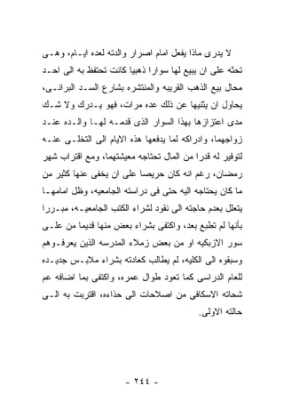 ‫ﻻ ﻴﺩﺭﻯ ﻤﺎﺫﺍ ﻴﻔﻌل ﺍﻤﺎﻡ ﺍﺼﺭﺍﺭ ﻭﺍﻟﺩﺘﻪ ﻟﻌﺩﻩ ﺍﻴـﺎﻡ، ﻭﻫـﻰ‬
‫ﺘﺤﺜﻪ ﻋﻠﻰ ﺍﻥ ﻴﺒﻴﻊ ﻟﻬﺎ ﺴﻭﺍﺭﺍ ﺫﻫﺒﻴﺎ ﻜﺎﻨﺕ ﺘﺤﺘﻔﻅ ﺒﻪ ﺍﻟﻰ ﺍﺤـﺩ‬
‫ﻤﺤﺎل ﺒﻴﻊ ﺍﻟﺫﻫﺏ ﺍﻟﻘﺭﻴﺒﻪ ﻭﺍﻟﻤﻨﺘﺸﺭﻩ ﺒﺸﺎﺭﻉ ﺍﻟﺴـﺩ ﺍﻟﺒﺭﺍﻨـﻰ،‬
‫ﻴﺤﺎﻭل ﺍﻥ ﻴﺜﻨﻴﻬﺎ ﻋﻥ ﺫﻟﻙ ﻋﺩﻩ ﻤﺭﺍﺕ، ﻓﻬﻭ ﻴـﺩﺭﻙ ﻭﻻ ﺸـﻙ‬
‫ﻤﺩﻯ ﺍﻋﺘﺯﺍﺯﻫﺎ ﺒﻬﺫﺍ ﺍﻟﺴﻭﺍﺭ ﺍﻟﺫﻯ ﻗﺩﻤـﻪ ﻟﻬـﺎ ﻭﺍﻟـﺩﻩ ﻋﻨـﺩ‬
‫ﺯﻭﺍﺠﻬﻤﺎ، ﻭﺍﺩﺭﺍﻜﻪ ﻟﻤﺎ ﻴﺩﻓﻌﻬﺎ ﻫﺫﻩ ﺍﻻﻴﺎﻡ ﺍﻟﻰ ﺍﻟﺘﺨﻠـﻰ ﻋﻨـﻪ‬
‫ﻟﺘﻭﻓﻴﺭ ﻟﻪ ﻗﺩﺭﺍ ﻤﻥ ﺍﻟﻤﺎل ﺘﺤﺘﺎﺠﻪ ﻤﻌﻴﺸﺘﻬﻤﺎ، ﻭﻤﻊ ﺍﻗﺘﺭﺍﺏ ﺸﻬﺭ‬
‫ﺭﻤﻀﺎﻥ، ﺭﻏﻡ ﺍﻨﻪ ﻜﺎﻥ ﺤﺭﻴﺼﺎ ﻋﻠﻰ ﺍﻥ ﻴﺨﻔﻰ ﻋﻨﻬﺎ ﻜﺜﻴﺭ ﻤﻥ‬
‫ﻤﺎ ﻜﺎﻥ ﻴﺤﺘﺎﺠﻪ ﺍﻟﻴﻪ ﺤﺘﻰ ﻓﻰ ﺩﺭﺍﺴﺘﻪ ﺍﻟﺠﺎﻤﻌﻴﻪ، ﻭﻅل ﺍﻤﺎﻤﻬـﺎ‬
‫ﻴﺘﻌﻠل ﺒﻌﺩﻡ ﺤﺎﺠﺘﻪ ﺍﻟﻰ ﻨﻘﻭﺩ ﻟﺸﺭﺍﺀ ﺍﻟﻜﺘﺏ ﺍﻟﺠﺎﻤﻌﻴـﻪ، ﻤﺒـﺭﺭﺍ‬
‫ﺒﺄﻨﻬﺎ ﻟﻡ ﺘﻁﺒﻊ ﺒﻌﺩ، ﻭﺍﻜﺘﻔﻰ ﺒﺸﺭﺍﺀ ﺒﻌﺽ ﻤﻨﻬﺎ ﻗﺩﻴﻤﺎ ﻤﻥ ﻋﻠـﻰ‬
‫ﺴﻭﺭ ﺍﻻﺯﺒﻜﻴﻪ ﺍﻭ ﻤﻥ ﺒﻌﺽ ﺯﻤﻼﺀ ﺍﻟﻤﺩﺭﺴﻪ ﺍﻟﺫﻴﻥ ﻴﻌﺭﻓـﻭﻫﻡ‬
‫ﻭﺴﺒﻘﻭﻩ ﺍﻟﻰ ﺍﻟﻜﻠﻴﻪ، ﻟﻡ ﻴﻁﺎﻟﺏ ﻜﻌﺎﺩﺘﻪ ﺒﺸﺭﺍﺀ ﻤﻼﺒـﺱ ﺠﺩﻴـﺩﻩ‬
‫ﻟﻠﻌﺎﻡ ﺍﻟﺩﺭﺍﺴﻰ ﻜﻤﺎ ﺘﻌﻭﺩ ﻁﻭﺍل ﻋﻤﺭﻩ، ﻭﺍﻜﺘﻔﻰ ﺒﻤﺎ ﺍﻀﺎﻓﻪ ﻋﻡ‬
‫ﺸﺤﺎﺘﻪ ﺍﻻﺴﻜﺎﻓﻰ ﻤﻥ ﺍﺼﻼﺤﺎﺕ ﺍﻟﻰ ﺤﺫﺍﺀﻩ، ﺍﻗﺘﺭﺒﺕ ﺒﻪ ﺍﻟـﻰ‬
                                           ‫ﺤﺎﻟﺘﻪ ﺍﻻﻭﻟﻰ.‬




                      ‫- ٤٤٢ -‬
 