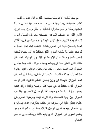 ‫ﻟﻡ ﻴﺠﺩ ﺍﻤﺎﻤﻪ ﺍﻻ ﻴﻭﺴﻑ ﻁﻠﻌﺕ، ﺍﻟﺫﻯ ﻭﺍﻓﻕ ﻋﻠـﻰ ﺍﻟﻔـﻭﺭ‬
‫ﻟﻁﻠﺏ ﺼﺩﻴﻘﻪ، ﺭﺒﻤﺎ ﻭﺠﺩ ﻓـﻰ ﺼـﺤﺒﻪ ﺼـﺩﻴﻘﻪ ﻓـﻰ ﻫـﺫﺍ‬
‫ﺍﻟﻤﺸﻭﺍﺭ،ﻜﻤﺎ ﻟﻭ ﻜﺎﻥ ﻤﺸﻭﺍﺭﺍ ﻟﻠﺘﺴﻠﻴﻪ ﻻ ﺍﻜﺜﺭ ﻭﻟـﻥ ﻴﺴـﺘﻐﺭﻕ‬
‫ﺍﻻﻤﺭ ﺍﻜﺜﺭ ﻤﻥ ﻨﺼﻑ ﺍﻟﺴﺎﻋﻪ، ﻟﻴﺼﺤﺒﻪ ﻤﻌﻪ ﻓﻰ ﺍﻟﻤﺴﺎﺀ ﺍﻟـﻰ‬
‫ﺘﻠﻙ ﺍﻟﻤﻬﻤﻪ ﺍﻟﺘﻰﻟﻡ ﻴﺴﺒﻕ ﻷﻯ ﻤﻨﻬﻤﺎ ﺍﻥ ﻗﺎﻡ ﺒﻬﺎ ﻤﻥ ﻗﺒل، ﺩﻗﺎﺌﻕ‬
‫ﺍﺨﺫﺍ ﻴﺘﻁﻠﻌﺎﻥ ﻓﻴﻬﺎ ﺍﻟﻰ ﺍﻟﻤﻌﺭﻭﻀﺎﺕ ﺍﻟﺫﻫﺒﻴﻪ ﺍﻤﺎﻡ ﺍﺤﺩ ﺍﻟﻤﺤﺎل،‬
‫ﻟﻡ ﻴﺠﺩ ﺒﻴﻨﻬﺎ ﻤﺎ ﻴﺸﺎﺒﻪ ﺍﻟﺴﻭﺍﺭ ﺍﻟﺫﻯ ﻴﺤﺘﻔﻅ ﺒﻪ ﻓﻰ ﺠﻴﺒﻪ، ﻜﺎﻨﺕ‬
‫ﺍﻏﻠﺏ ﺍﻟﻤﻌﺭﻭﻀﺎﺕ ﻤﻥ ﺍﻻﻗﺭﺍﻁ ﺍﻭ ﺍﻻﺴﺎﻭﺭ ﺍﻟﺭﺩﻴﺌﻪ ﺍﻟﺼـﻨﻊ‬
‫ﻜﺘﻠﻙ ﺍﻟﺘﻰ ﺘﺘﺤﻠﻰ ﺒﻬﺎ ﺍﻟﺭﻴﻔﻴﺎﺕ، ﻭﺒﻌﺩ ﺘـﺭﺩﺩ، ﺘﺸـﺠﻌﺎ ﻋﻠـﻰ‬
‫ﺍﻟﺩﺨﻭل ﺍﻟﻰ ﺍﻟﻤﺤل ﺒﻌﺩ ﺍﻥ ﺨﻼ ﻤﻥ ﺒﻌﺽ ﺍﻟﺯﺒﺎﺌﻥ ﺍﻟﺫﻴﻥ ﻜﺎﻨﻭﺍ‬
‫ﻤﺘﻭﺍﺠﺩﻴﻥ ﺒﻪ، ﺘﻘﺩﻡ ﺍﺸﺭﻑ ﻤﺘﺭﺩﺩﺍ ﺍﻟﻰﺩﺍﺨل، ﺒﻴﻨﻤﺎ ﻜﺎﻥ ﺍﻟﺼﺎﺌﻎ‬
‫ﺍﻤﺎﻡ ﺍﻟﻤﻴﺯﺍﻥ ﻤﻨﻬﻤﻜﺎ ﻓﻰ ﻭﺯﻥ ﺒﻌﺽ ﺍﻟﻘﻁﻊ ﺍﻟﺫﻫﺒﻴﻪ، ﻗﺩﻡ ﺍﻟﻴـﻪ‬
‫ﺍﻟﺴﻭﺍﺭ ﺍﻟﺫﻯ ﺍﺤﺘﻔﻅ ﺒﻪ ﻓﻰ ﺠﻴﺒﻪ ﻜﻤﺎ ﺍﻭﺼﺘﻪ ﻭﺍﻟﺩﺘﻪ، ﻭﻗﺩ ﻋﻠﺕ‬
‫ﺒﻌﺽ ﺍﻤﺎﺭﺍﺕ ﺍﻟﺩﻫﺸﻪ ﻭﺠﻬﻪ، ﺍﺨﺫ ﺍﻟﺭﺠـل ﺍﻟﻌﺠـﻭﺯ ﻴﻘﻠـﺏ‬
‫ﺍﻟﺴﻭﺍﺭ ﺒﻴﻥ ﻴﺩﻴﻪ ﻟﻠﺤﻅﺎﺕ ﻭﻗﺩ ﺍﺩﺭﻙ ﻗﻴﻤﻪ ﻭﻨﻭﻋﻴﻪ ﺍﻟﻤﻌﺭﻭﺽ‬
‫ﻋﻠﻴﻪ، ﻴﻨﻅﺭ ﻤﻠﻴﺎ ﺍﻟﻰ ﺍﺸﺭﻑ ﻤﻥ ﺨﻠﻑ ﻨﻅﺎﺭﺘﻪ، ﺍﻟﺫﻯ ﻴﺒـﺎﺩﺭﻩ‬
‫ﺒﺭﻏﺒﺘﻪ ﻓﻰ ﺒﻴﻌﻪ، ﺘﻤﻬل ﺍﻟﺭﺠل ﻗﻠﻴﻼ، ﻤﺘﻅﺎﻫﺭﺍ ﺒﺎﻟﻤﻭﺍﻓﻘﻪ ﻭﻫﻭ‬
‫ﻴﻀﻊ ﺍﻟﺴﻭﺍﺭ ﻓﻰ ﺍﻟﻤﻴﺯﺍﻥ ﺍﻟﺫﻯ ﻴﻘﺒﻊ ﺨﻠﻔﻪ ﻭﻴﺴﺄﻟﻪ ﻓـﻰ ﻋـﺩﻡ‬
                                                 ‫ﺍﻫﺘﻤﺎﻡ.‬

                       ‫- ٦٤٢ -‬
 