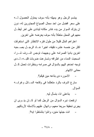 ‫ﻴﺒﺘﺴﻡ ﺍﻟﺭﺠل ﻭﻫﻭ ﻴﻤﻬﻠﻪ ﺒﺄﻨﻪ ﺴﻭﻑ ﻴﺤﺎﻭل ﺍﻟﺤﺼﻭل ﻟـﻪ‬
‫ﻋﻠﻰ ﺴﻌﺭ ﺍﻓﻀل ﻤﻥ ﺍﺤﺩ ﻤﺤﺎل ﺍﻟﺼﻴﺎﻍ ﺍﻟﻤﺠﺎﻭﺭﻴﻥ ﻟﻪ، ﺩﻭﻥ‬
‫ﺍﻥ ﻴﺘﺭﻙ ﺍﻟﺴﻭﺍﺭ ﻤﻥ ﻴﺩﻩ ﻏﺎﺩﺭ ﻤﻜﺎﻨﻪ ﻟﻴﻨﺎﺩﻯ ﻋﻠﻰ ﺍﺨﺭ ﻟﻴﻅـل‬
     ‫ﻤﻌﻬﻡ ﻓﻰ ﺍﻟﻤﺤل ﻤﺘﻌﻠﻼ ﺒﺄﻨﻪ ﺴﻭﻑ ﻴﻌﺭﻀﻪ ﻋﻠﻰ ﺍﺨﺭﻴﻥ.‬
‫ﺍﻋﺘﺭﺍﻫﻡ ﺍﻟﻤﻠل ﻗﻠﻴﻼ ﻤﻥ ﻁﻭل ﻓﺘﺭﻩ ﺍﻻﻨﺘﻅﺎﺭ ﺍﻟﺘﻰ ﺍﺴﺘﻐﺭﻗﺕ‬
‫ﺍﻜﺜﺭ ﻤﻥ ﺨﻤﺴﻪ ﻋﺸﺭﻩ ﺩﻗﻴﻘﻪ، ﺍﺨﻴﺭﺍ ﻋـﺎﺩ ﺍﻟﺭﺠـل ﺒﺼـﺤﺒﻪ‬
‫ﺍﺨﺭﻴﻥ ﺒﺎﺩﻴﺎ ﺍﻟﺼﺭﺍﻤﻪ ﻋﻠﻰ ﻭﺠﻴﻬﻤﺎ، ﺘﻭﺠﺱ ﺍﺸـﺭﻑ ﺸـﺭﺍ،‬
‫ﺍﻨﺴﺤﺒﺕ ﺍﻟﺩﻤﺎﺀ ﻤﻥ ﺍﻁﺭﺍﻓﻪ ﻭﺘﺴﺎﺭﻋﺕ ﻀﺭﺒﺎﺕ ﻗﻠﺒـﻪ، ﻟـﺩﻯ‬
‫ﺘﻭﺠﻪ ﺍﺤﺩﻫﻡ ﺍﻟﻴﻬﻡ ﺒﺎﻟﺴﺅﺍل ﻓﻰ ﺼﺭﺍﻤﻪ ﻭﺒﻨﻅﺭﺍﺕ ﺘﺤﻤل ﻜـل‬
                                            ‫ﻤﻌﺎﻨﻰ ﺍﻻﺘﻬﺎﻡ.‬
                   ‫ﺍﻻﺴﻭﺭﻩ ﺩﻯ ﺒﺘﺎﻋﻪ ﻤﻴﻥ ﻓﻴﻜﻡ؟.‬         ‫-‬
‫ﺴﺎﺭﻉ ﺍﺸﺭﻑ ﺒﺎﻟﺭﺩ ﻤﺘﻌﻠﺜﻤﺎ ﻓﻰ ﻭﻗﺎﺤﻪ ﺍﻟﺴـﺎﺌل ﻭﻏﺭﺍﺒـﻪ‬
                                                    ‫ﺍﻟﺴﺅﺍل.‬
                           ‫ﺒﺘﺎﻋﺘﻰ ﺍﻨﺎ، ﺒﺘﺴﺄل ﻟﻴﻪ.‬     ‫-‬
‫ﺍﺭﺘﻔﻌﺕ ﻨﺒﺭﻩ ﺍﻟﺴﺅﺍل ﻤﻥ ﺍﻟﺭﺠل ﻜﻤﺎ ﻟﻭ ﻜـﺎﻥ ﻴﻨـﻭﻯ ﺍﻥ‬
 ‫ﻴﺠﺭﻯ ﺘﺤﻘﻴﻘﺎ ﺴﺭﻴﻌﺎ ﻤﻌﻬﻡ، ﻭﺍﻨﻬﺎل ﻋﻠﻴﻬﻡ ﺒﺄﻻﺴﺌﻠﻪ ﻷﺭﺒﺎﻜﻬﻡ.‬
            ‫ﺍﻨﺕ ﺠﺒﺘﻬﺎ ﻤﻨﻴﻥ، ﻭﺍﻨﺘﻭﺍ ﺒﺘﺸﺘﻐﻠﻭﺍ ﺍﻴﻪ؟.‬     ‫-‬



                       ‫- ٨٤٢ -‬
 