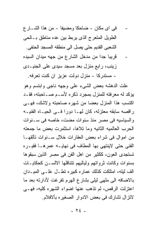 ‫ﻓﻰ ﺍﻯ ﻤﻜﺎﻥ - ﻀﺎﺤﻜﺎ ﻭﻤﻀﻴﻔﺎ - ﻤﻥ ﻫﺫﺍ ﺍﻟﺸـﺎﺭﻉ‬        ‫-‬
‫ﺍﻟﻁﻭﻴل ﺍﻟﻤﺘﻌﺭﺝ ﺍﻟﺫﻯ ﻴﺭﺒﻁ ﺒﻴﻥ ﻋﺩﻩ ﻤﻨﺎﻁﻕ ﺒـﺎﻟﺤﻰ‬
 ‫ﺍﻟﺸﻌﺒﻰ ﺍﻟﻘﺩﻴﻡ ﺤﺘﻰ ﻴﺼل ﺍﻟﻰ ﻤﻨﻁﻘﻪ ﺍﻟﻤﺴﺠﺩ ﺍﻟﺤﻨﻔﻰ.‬
‫ﻗﺭﻴﺒﺎ ﺠﺩﺍ ﻤﻥ ﻤﺩﺨل ﺍﻟﺸﺎﺭﻉ ﻤﻥ ﺠﻬﻪ ﻤﻴﺩﺍﻥ ﺍﻟﺴﻴﺩﻩ‬      ‫-‬
‫ﺯﻴﻨﺏ، ﺭﺍﺒﻊ ﻤﻨﺯل ﺒﻌﺩ ﻤﺴﺠﺩ ﺴﻴﺩﻯ ﻋﻠﻰ ﺍﻟﺠﻨﻴـﺩﻯ‬
  ‫- ﻤﺴﺘﺩﺭﻜﺎ - ﻤﻨﺯل ﺩﻭﻟﺕ ﻋﺯﻴﺯ ﺍﻥ ﻜﻨﺕ ﺘﻌﺭﻓﻪ.‬
‫ﻋﻠﺕ ﺍﻟﺩﻫﺸﻪ ﺒﻌﺽ ﺍﻟﺸﻰﺀ ﻋﻠﻰ ﻭﺠﻬﻪ ﻨﺎﺠﻰ ﻭﺍﺒﺘﺴﻡ ﻭﻫﻭ‬
‫ﻴﺅﻜﺩ ﻟﻪ ﻤﻌﺭﻓﺘﻪ ﻟﻠﻤﻨﺯل ﺒﻤﺠﺭﺩ ﺫﻜﺭﻩ ﻷﺴـﻡ ﺼـﺎﺤﺒﺘﻪ، ﻓﻘـﺩ‬
‫ﺍﻜﺘﺴﺏ ﻫﺫﺍ ﺍﻟﻤﻨﺯل ﺒﻌﻀﺎ ﻤﻥ ﺸﻬﺭﻩ ﺼﺎﺤﺒﺘﻪ ﻭﻻﺸﻙ، ﻓﻬـﻰ‬
‫ﺭﺍﻗﺼﻪ ﺴﺎﺒﻘﻪ ﻤﻌﺘﺯﻟﻪ، ﻜﺎﻥ ﻟﻬـﺎ ﺩﻭﺭﺍ ﻓـﻰ ﺍﻟﺤﻴـﺎﻩ ﺍﻟﻔﻨﻴـﻪ‬
‫ﻭﺍﻟﺴﻴﺎﺴﻴﻪ ﻓﻰ ﻤﺼﺭ ﻤﻨﺫ ﺴﻨﻭﺍﺕ ﻤﻀﺕ، ﺨﺎﺼﻪ ﻓﻰ ﺴـﻨﻭﺍﺕ‬
‫ﺍﻟﺤﺭﺏ ﺍﻟﻌﺎﻟﻤﻴﻪ ﺍﻟﺜﺎﻨﻴﻪ ﻭﻤﺎ ﺘﻼﻫﺎ، ﺍﺴﺘﺜﻤﺭﺕ ﺒﻌﺽ ﻤﺎ ﺠﻤﻌﺘﻪ‬
‫ﻤﻥ ﺍﻤﻭﺍل ﻓﻰ ﺸﺭﺍﺀ ﺒﻌﺽ ﺍﻟﻌﻘﺎﺭﺍﺕ ﺨﻼل ﺴـﻨﻭﺍﺕ ﺘﺄﻟﻘﻬـﺎ‬
‫ﺍﻟﻔﻨﻰ ﺤﺘﻰ ﻻﻴﻨﺘﻬﻰ ﺒﻬﺎ ﺍﻟﻤﻁﺎﻑ ﻓﻰ ﻨﻬﺎﻴـﻪ ﻋﻤﺭﻫـﺎ ﻓﻘﻴـﺭﻩ‬
‫ﺘﺴﺘﺠﺩﻯ ﺍﻟﻌﻭﻥ، ﻜﻜﺜﻴﺭ ﻤﻥ ﺍﻫل ﺍﻟﻔﻥ ﻓﻰ ﻤﺼﺭ ﺍﻟﺫﻴﻥ ﺴﺒﻘﻭﻫﺎ‬
‫ﺒﺴﻨﻭﺍﺕ ﻭﻜﺎﻨﺕ ﺜﺭﻭﺍﺘﻬﻡ ﻭﻟﻴﺎﻟﻴﻬﻡ ﺘﺘﻨﺎﻗﻠﻬﺎ ﺍﻻﻟﺴـﻥ ﻜﺤﻜﺎﻴـﺎﺕ‬
‫ﺍﻟﻑ ﻟﻴﻠﻪ، ﺍﻤﺘﻠﻜﺕ ﻜﺫﻟﻙ ﻋﻤﺎﺭﻩ ﻜﺒﻴﺭﻩ ﺘﻁـل ﻋﻠـﻰ ﺍﻟﻤﻴـﺩﺍﻥ‬
‫ﺒﺎﻻﻀﺎﻓﻪ ﺍﻟﻰ ﻤﻠﻬﻰ ﻟﻴﻠﻰ ﺒﺸﺎﺭﻉ ﺍﻟﻬﺭﻡ ﺘﻔﺭﻏﺕ ﻷﺩﺍﺭﺘﻪ ﺒﻌﺩ ﻤﺎ‬
‫ﺍﻋﺘﺯﻟﺕ ﺍﻟﺭﻗﺹ، ﻟﻡ ﺘﺫﻫﺏ ﻋﻨﻬﺎ ﺍﻀﻭﺍﺀ ﺍﻟﺸﻬﺭﻩ ﻜﻠﻴﻪ، ﻓﻬـﻰ‬
          ‫ﻻﺘﺯﺍل ﺘﺸﺎﺭﻙ ﻓﻰ ﺒﻌﺽ ﺍﻻﺩﻭﺍﺭ ﺍﻟﺼﻐﻴﺭﻩ ﺒﺄﻻﻓﻼﻡ.‬

                       ‫- ٤٢ -‬
 