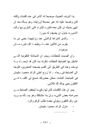 ‫ﺒﺩﺍ ﺍﺸﺭﻑ ﺍﻟﺤﺩﻴﺙ ﻤﻭﻀﺤﺎ ﻟﻪ ﺍﻻﻤﺭ ﻓﻰ ﻋﺩﻩ ﻜﻠﻤﺎﺕ ﻭﻟﻜﻨﻪ‬
‫ﻜﺎﻥ ﻭﺍﻀﺤﺎ ﻋﻠﻴﻪ ﺍﻨﻪ ﻏﻴﺭ ﻤﺼﺩﻗﺎ ﻟﺭﻭﺍﻴﺘﻪ، ﻭﻫﻭ ﻴﺴﺄﻟﻪ ﺒﻌﺩ ﺍﻥ‬
‫ﺍﻨﻬﻰ ﺤﺩﻴﺜﻪ ﺍﻥ ﻜﺎﻥ ﻤﻌﻪ ﻓﺎﺘﻭﺭﻩ ﺍﻟﺸﺭﺍﺀ ﺍﻟﺘﻰ ﺍﺸﺘﺭﻯ ﺒﻬﺎ ﻭﺍﻟﺩﻩ‬
                      ‫ﺍﻻﺴﻭﺭﻩ، ﺤﺎﻭل ﺍﻥ ﻴﻀﻴﻑ ﻟﻪ ﻤﺒﺭﺭﺍ.‬
‫ﻭﺍﻟﺩﻯ ﺍﺸﺘﺭﺍﻫﺎ ﻟﻭﺍﻟﺩﺘﻰ ﻋﻨﺩ ﺯﻭﺍﺠﻬﻤﺎ، ﻴﻌﻨﻰ ﻤﻥ ﻤﺎ‬      ‫-‬
‫ﻴﻘﺭﺏ ﻤﻥ ﺜﻼﺜﻴﻥ ﻋﺎﻤـﺎ، ﻭﻁﺒﻌـﺎ ﺍﻟﻔـﺎﺘﻭﺭﻩ ﻤـﺵ‬
                                       ‫ﻤﻭﺠﻭﺩﻩ.‬
‫ﺭﺍﻥ ﺍﻟﺼﻤﺕ ﻟﻠﺤﻅﺎﺕ، ﻭﻴﺒﺩﻭ ﺍﻥ ﺍﻟﻤﺤﺎﺩﺜﻪ ﺍﻟﺘﻠﻔﻭﻨﻴﻪ ﺍﻟﺘـﻰ‬
‫ﺍﻨﺸﻐل ﺒﻬﺎ ﺍﻟﻀﺎﺒﻁ ﻟﻠﺤﻅﺎﺕ ﺫﻜﺭﺘﻪ ﺒﻤﺎ ﻜﺎﻥ ﻗﺩ ﺍﻭﺼـﺎﻩ ﺒـﻪ‬
‫ﻴﻭﺴﻑ ﻭﻫﻤﺎ ﻓﻰ ﺍﻟﻁﺭﻴﻕ ﺍﻟﻰ ﺍﻟﻘﺴﻡ ﺒﺼﺤﺒﻪ ﺍﻟﻤﺨﺒﺭﻴﻥ، ﻓﺘﻭﺠﻪ‬
‫ﺍﻟﻰ ﺍﻟﻀﺎﺒﻁ ﻓﻰ ﺭﺠﺎﺀ - ﺍﻨﺎ ﺯﻭﺝ ﺍﺨﺘﻰ ﺍﻟﺭﺍﺌﺩ ﻤﺤﻤﻭﺩ ﺴﻠﻴﻤﺎﻥ‬
‫ﻓﻰ ﺍﻟﻤﺒﺎﺤﺙ ﺍﻟﻌﺎﻤﻪ، ﻤﻤﻜﻥ ﺤﻀﺭﺘﻙ ﺘﺴﻤﺢ ﻟﻰ ﺍﻜﻠﻤـﻪ ﻓـﻰ‬
                             ‫ﺍﻟﺘﻠﻔﻭﻥ ﻴﺠﻰ ﻴﺅﻜﺩ ﻟﻙ ﻜﻼﻤﻰ.‬
‫ﻴﺒﺩﻭ ﺍﻥ ﻫﺫﻩ ﺍﻟﻜﻠﻤﺎﺕ ﻜﺎﻥ ﻟﻬﺎ ﻭﻗﻊ ﻤﺎ ﻟﻴﺨﻔﻑ ﺍﻟﻀﺎﺒﻁ ﻤـﻥ‬
‫ﺼﺭﺍﻤﺘﻪ ﺒﻌﺽ ﺍﻟﺸﻰﺀ، ﻭﺍﻥ ﺒﺩﺍ ﻤﺘﺸﻜﻜﺎ ﻭﻫﻭ ﻴﺴـﺄﻟﻪ ﺒﺒـﺭﻭﺩ‬
           ‫ﻋﻥ ﺭﻗﻡ ﺍﻟﺘﻠﻔﻭﻥ ﻭﻴﺘﻭﻟﻰ ﺒﻨﻔﺴﻪ ﻁﻠﺏ ﺍﻟﺭﻗﻡ ﻭﺍﻟﺭﺩ.‬
                     ‫ﻤﻨﺯل ﺍﻟﺭﺍﺌﺩ ﻤﺤﻤﻭﺩ ﺴﻠﻴﻤﺎﻥ.‬     ‫-‬
                                  ‫…………‬             ‫-‬


                       ‫- ١٥٢ -‬
 