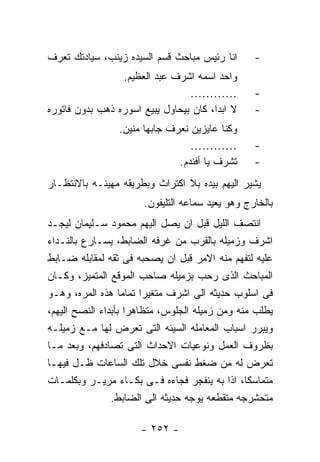 ‫ﺍﻨﺎ ﺭﺌﻴﺱ ﻤﺒﺎﺤﺙ ﻗﺴﻡ ﺍﻟﺴﻴﺩﻩ ﺯﻴﻨﺏ، ﺴﻴﺎﺩﺘﻙ ﺘﻌﺭﻑ‬       ‫-‬
                 ‫ﻭﺍﺤﺩ ﺍﺴﻤﻪ ﺍﺸﺭﻑ ﻋﺒﺩ ﺍﻟﻌﻅﻴﻡ.‬
                                 ‫…………‬             ‫-‬
‫ﻻ ﺍﺒﺩﺍ، ﻜﺎﻥ ﺒﻴﺤﺎﻭل ﻴﺒﻴﻊ ﺍﺴﻭﺭﻩ ﺫﻫﺏ ﺒﺩﻭﻥ ﻓﺎﺘﻭﺭﻩ‬     ‫-‬
                 ‫ﻭﻜﻨﺎ ﻋﺎﻴﺯﻴﻥ ﻨﻌﺭﻑ ﺠﺎﺒﻬﺎ ﻤﻨﻴﻥ.‬
                                  ‫…………‬            ‫-‬
                               ‫ﺘﺸﺭﻑ ﻴﺎ ﺃﻓﻨﺩﻡ.‬     ‫-‬
‫ﻴﺸﻴﺭ ﺍﻟﻴﻬﻡ ﺒﻴﺩﻩ ﺒﻼ ﺍﻜﺘﺭﺍﺙ ﻭﺒﻁﺭﻴﻘﻪ ﻤﻬﻴﻨـﻪ ﺒﺎﻻﻨﺘﻅـﺎﺭ‬
                       ‫ﺒﺎﻟﺨﺎﺭﺝ ﻭﻫﻭ ﻴﻌﻴﺩ ﺴﻤﺎﻋﻪ ﺍﻟﺘﻠﻴﻔﻭﻥ.‬
‫ﺍﻨﺘﺼﻑ ﺍﻟﻠﻴل ﻗﺒل ﺍﻥ ﻴﺼل ﺍﻟﻴﻬﻡ ﻤﺤﻤﻭﺩ ﺴـﻠﻴﻤﺎﻥ ﻟﻴﺠـﺩ‬
‫ﺍﺸﺭﻑ ﻭﺯﻤﻴﻠﻪ ﺒﺎﻟﻘﺭﺏ ﻤﻥ ﻏﺭﻓﻪ ﺍﻟﻀﺎﺒﻁ، ﻴﺴـﺎﺭﻉ ﺒﺎﻟﻨـﺩﺍﺀ‬
‫ﻋﻠﻴﻪ ﻟﺘﻔﻬﻡ ﻤﻨﻪ ﺍﻻﻤﺭ ﻗﺒل ﺍﻥ ﻴﺼﺤﺒﻪ ﻓﻰ ﺜﻘﻪ ﻟﻤﻘﺎﺒﻠﻪ ﻀـﺎﺒﻁ‬
‫ﺍﻟﻤﺒﺎﺤﺙ ﺍﻟﺫﻯ ﺭﺤﺏ ﺒﺯﻤﻴﻠﻪ ﺼﺎﺤﺏ ﺍﻟﻤﻭﻗﻊ ﺍﻟﻤﺘﻤﻴﺯ، ﻭﻜـﺎﻥ‬
‫ﻓﻰ ﺍﺴﻠﻭﺏ ﺤﺩﻴﺜﻪ ﺍﻟﻰ ﺍﺸﺭﻑ ﻤﺘﻐﻴﺭﺍ ﺘﻤﺎﻤﺎ ﻫﺫﻩ ﺍﻟﻤﺭﻩ، ﻭﻫـﻭ‬
‫ﻴﻁﻠﺏ ﻤﻨﻪ ﻭﻤﻥ ﺯﻤﻴﻠﻪ ﺍﻟﺠﻠﻭﺱ، ﻤﺘﻅﺎﻫﺭﺍ ﺒﺄﺒﺩﺍﺀ ﺍﻟﻨﺼﺢ ﺍﻟﻴﻬﻡ،‬
‫ﻭﻴﺒﺭﺭ ﺍﺴﺒﺎﺏ ﺍﻟﻤﻌﺎﻤﻠﻪ ﺍﻟﺴﻴﺌﻪ ﺍﻟﺘﻰ ﺘﻌﺭﺽ ﻟﻬﺎ ﻤـﻊ ﺯﻤﻴﻠـﻪ‬
‫ﺒﻅﺭﻭﻑ ﺍﻟﻌﻤل ﻭﻨﻭﻋﻴﺎﺕ ﺍﻻﺤﺩﺍﺙ ﺍﻟﺘﻰ ﺘﺼﺎﺩﻓﻬﻡ، ﻭﺒﻌﺩ ﻤـﺎ‬
‫ﺘﻌﺭﺽ ﻟﻪ ﻤﻥ ﻀﻐﻁ ﻨﻔﺴﻰ ﺨﻼل ﺘﻠﻙ ﺍﻟﺴﺎﻋﺎﺕ ﻅـل ﻓﻴﻬـﺎ‬
‫ﻤﺘﻤﺎﺴﻜﺎ، ﺍﺫﺍ ﺒﻪ ﻴﻨﻔﺠﺭ ﻓﺠﺎﺀﻩ ﻓـﻰ ﺒﻜـﺎﺀ ﻤﺭﻴـﺭ ﻭﺒﻜﻠﻤـﺎﺕ‬
                ‫ﻤﺘﺤﺸﺭﺠﻪ ﻤﺘﻘﻁﻌﻪ ﻴﻭﺠﻪ ﺤﺩﻴﺜﻪ ﺍﻟﻰ ﺍﻟﻀﺎﺒﻁ.‬

                      ‫- ٢٥٢ -‬
 