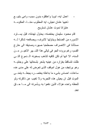 ‫ﺍﻋﻤل ﺍﻴﻪ، ﺍﺒﻭﻴﺎ ﻭﺍﻋﺘﻘﻠﻭﻩ ﺒﺩﻭﻥ ﺴﺒﺏ، ﻭﺍﻤﻰ ﺒﺘﺒﻴـﻊ‬   ‫-‬
‫ﺫﻫﺒﻬﺎ ﻋﺸﺎﻥ ﻨﻌﻴﺵ، ﺍﻴﻪ ﺍﻟﻤﻁﻠﻭﺏ ﻤﻨﻨـﺎ، ﺍﻟﺤﻜﻭﻤـﻪ‬
                   ‫ﻋﺎﻴﺯﺍﻨﺎ ﻨﻤﻭﺕ ﻋﺸﺎﻥ ﺘﺴﺘﺭﻴﺢ.‬
‫ﻗﺎﻡ ﻤﺤﻤﻭﺩ ﺴﻠﻴﻤﺎﻥ ﻴﺤﺘﻀﻨﻪ، ﻴﺤﺎﻭل ﺘﻬﺩﺌﺘﻪ، ﻗﺒل ﻴﺴـﺘﺭﺩ‬
‫ﺍﻻﺴﻭﺭﻩ ﻤﻥ ﺍﻟﻀﺎﺒﻁ ﻭﻴﻨﺎﻭﻟﻬﺎ ﻻﺸﺭﻑ، ﻭﻴﺼﺎﻓﺤﻪ ﺸﺎﻜﺭﺍ ﻟـﻪ‬
‫ﻤﺴﺘﺄﺫﻨﺎ ﻓﻰ ﺍﻻﻨﺼﺭﺍﻑ ﻤﺼﻁﺤﺒﺎ ﺼﻬﺭﻩ ﻭﺼﺩﻴﻘﻪ ﺍﻟﻰ ﺨﺎﺭﺝ‬
‫ﺍﻟﻘﺴﻡ، ﺭﻏﻡ ﺒﺭﻭﺩﻩ ﺍﻟﺠﻭ ﻓﻰ ﻟﻴﺎﻟﻰ ﻫﺫﺍ ﺍﻟﺸـﻬﺭ ﺍﻻﺨﻴـﺭ ﻤـﻥ‬
‫ﺍﻟﺴﻨﻪ، ﺍﻻ ﺍﻨﻬﺎ ﻟﻡ ﺘﻜﻥ ﻜﺎﻓﻴﻪ ﻟﺘﺫﻫﺏ ﺒﺴﺨﻭﻨﻪ ﺍﻟـﺩﻤﻭﻉ ﺍﻟﺘـﻰ‬
‫ﻅﻠﺕ ﺘﺘﺴﺎﻗﻁ ﺒﻐﺯﺍﺭﻩ ﻤﻥ ﻋﻴﻨﻴﻪ ﻴﺸﻌﺭ ﺒﻠﺴﻌﺎﺘﻬﺎ ﻋﻠﻰ ﻭﺠﻨﺘﻴـﻪ‬
‫ﻭﻫﻭ ﻴﺭﺘﺠﻑ ﻤﻥ ﻫﻭل ﺍﻤﻭﻗﻑ ﺍﻟﺫﻯ ﺘﻌﺭﺽ ﻟﻪ ﻋﻠﻰ ﻤﺩﻯ ﻋﺩﻩ‬
‫ﺴﺎﻋﺎﺕ، ﺍﺤﺴﺎﺱ ﺒﺸﻰﺀ ﻤﺎ ﺒﺩﺍﺨﻠﻪ ﻴﻌﺘﺼـﺭﻩ ﻴﺠﻌﻠـﻪ ﻴﺘﻤﻨـﻰ‬
‫ﺍﻟﻤﻭﺕ ﻗﺒل ﺍﻥ ﻴﻌﻴﺵ ﻫﺫﻩ ﺍﻟﺘﺠﺭﺒﻪ ﻭﻻ ﺘﻐﻴﺏ ﻋﻥ ﺫﺍﻜﺭﺘﻪ ﻭﻟﻭ‬
‫ﻟﻠﺤﻅﻪ ﻭﺍﺤﺩﻩ ﻫﺅﻻﺀ ﺍﻟﺫﻴﻥ ﺩﻓﻌﻭﺍ ﺒﻪ ﻭﺒﺄﺴﺭﺘﻪ ﺍﻟﻰ ﻤـﺎ ﺤـﺎﻕ‬
                                                  ‫ﺒﻬﻡ.‬




                      ‫- ٣٥٢ -‬
 