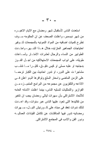 ‫- ٠٣ -‬
‫ﺍﺴﺘﻌﺩﺕ ﺍﻟﻨﺎﺱ ﻷﺴﺘﻘﺒﺎل ﺸﻬﺭ ﺭﻤﻀﺎﻥ ﻤﻊ ﺍﻻﻴﺎﻡ ﺍﻻﺨﻴـﺭﻩ‬
‫ﻤﻥ ﺸﻬﺭ ﺩﻴﺴﻤﺒﺭ، ﻭﺍﻋﻠﻨﺕ ﺍﻟﺼﺤﻑ ﻋﻥ ﺍﻥ ﺍﻟﺤﻜﻭﻤﻪ ﺴـﻭﻑ‬
‫ﺘﻁﺭﺡ ﻜﻤﻴﺎﺕ ﺍﻀﺎﻓﻴﻪ ﻤﻥ ﺍﻟﻤﻭﺍﺩ ﺍﻟﺘﻤﻭﻨﻴﻪ ﺒﺎﻟﻤﺠﻤﻌﺎﺕ ﻟﺘـﻭﻓﻴﺭ‬
‫ﺍﺤﺘﻴﺎﺠﺎﺕ ﺍﻟﺠﻤﺎﻫﻴﺭ ﺍﻟﻤﺘﺯﺍﻴﺩﻩ ﺨﻼل ﻫـﺫﺍ ﺍﻟﺸـﻬﺭ، ﻭﺍﻤﺘـﺩﺕ‬
‫ﺍﻟﻁﻭﺍﺒﻴﺭ ﻤﻥ ﺍﻟﻨﺴﺎﺀ ﻭﺍﻟﺭﺠﺎل ﻟﻌﺸﺭﺍﺕ ﺍﻻﻤﺘـﺎﺭ ﻭﻟﺴـﺎﻋﺎﺕ‬
‫ﻁﻭﻴﻠﻪ، ﻋﻠﻰ ﺍﺒﻭﺍﺏ ﺍﻟﻤﺠﻤﻌﺎﺕ ﺍﻻﺴﺘﻬﻼﻜﻴﻪ ﻤﻥ ﺍﺠـل ﺍﻟﻔـﻭﺯ‬
‫ﺒﺩﺠﺎﺠﻪ ﺍﻭ ﻋﻠﺒﻪ ﻤﺴﻠﻰ ﺍﻭ ﻜﻴﺱ ﺩﻗﻴـﻕ، ﻜﺜﻴـﺭﺍ ﻤـﺎ ﺘﻨﺸـﺏ‬
‫ﻤﺸﺎﺠﺭﺍ ﺕ ﻋﻠﻰ ﺍﻟﺩﻭﺭ، ﺍﻭ ﺘﺩﻭﺭ ﺍﺤﺎﺩﻴﺙ ﺒﻴﻥ ﺍﻟﻜﺒﺎﺭ ﺘﺭﺤﻤـﺎ‬
‫ﻋﻠﻰ ﺍﻟﺯﻤﻥ ﺍﻟﻤﺎﻀﻰ ﻭﺍﺴﻌﺎﺭ ﺍﻟﺴﻠﻊ ﻭﺘﻭﺍﻓﺭﻫﺎ ﺍﻟﻡ،ﻭ ﺍﻋﻠﻥ ﻓـﻰ‬
‫ﺍﻻﺫﺍﻋﻪ ﻭﺍﻟﺘﻠﻔﺯﻴﻭﻥ ﻋﻥ ﻤﺠﻤﻭﻋﻪ ﻤﻥ ﺍﻟﺒﺭﺍﻤﺞ ﺍﻟﻤﺘﻤﻴـﺯﻩ ﻤـﻥ‬
‫ﺍﻟﻔﻭﺍﺯﻴﺭ ﻭﺍﻟﺘﻤﺜﻠﻴﺎﺕ ﻟﺘﺴﻠﻴﻪ ﺍﻟﻨﺎﺱ، ﺒﻴﻨﻤﺎ ﺍﻋﻠﻨﺕ ﺍﻻﻤﺎﻨﻪ ﺍﻟﻌﺎﻤﻪ‬
‫ﻟﻸﺘﺤﺎﺩ ﺍﻻﺸﺘﺭﺍﻜﻰ ﺒﺄﻥ ﺴﻬﺭﺍﺕ ﻟﻴﺎﻟﻰ ﺭﻤﻀﺎﻥ ﻴﺠﺏ ﺍﻥ ﺘﺘﻐﻴﺭ‬
‫ﻤﻥ ﺘﻘﺎﻟﻴﺩﻫﺎ ﺍﻟﺘﻰ ﺘﻌﻭﺩ ﻋﻠﻴﻬﺎ ﺍﻟﻨﺎﺱ ﻋﺒﺭ ﺴﻨﻭﺍﺕ، ﻭﻗﺩ ﺍﻋـﺩﺕ‬
‫ﻟﺫﻟﻙ ﻨﺩﻭﺍﺕ ﺘﻌﻘﺩ ﻓﻰ ﻤﺒﻨﺎﻩ ﻋﻠﻰ ﻜـﻭﺭﻨﻴﺵ ﺍﻟﻨﻴـل، ﺴـﻬﺭﺍﺕ‬
‫ﺭﻤﻀﺎﻨﻴﻪ ﺘﺩﻭﺭ ﻓﻴﻬﺎ ﺍﻟﻤﻨﺎﻗﺸﺎﺕ ﻋﻥ ﺘﻜﺎﻤل ﺍﻟﻘﻴﺎﺩﺍﺕ ﺍﻟﻌﻤﺎﻟﻴـﻪ‬
                 ‫ﻭﺩﻭﺭ ﺍﻟﻔﻥ ﻭﺍﻻﺩﺏ ﻓﻰ ﺍﻟﻤﺠﺘﻤﻊ ﺍﻻﺸﺘﺭﺍﻜﻰ.‬


                        ‫- ٤٥٢ -‬
 