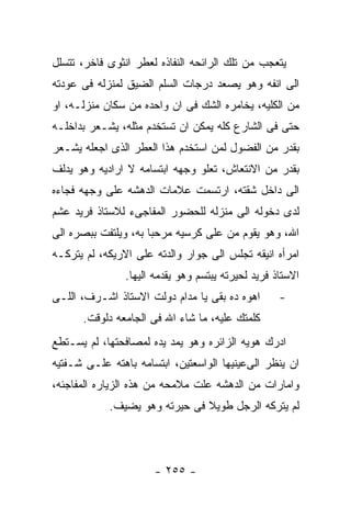 ‫ﻴﺘﻌﺠﺏ ﻤﻥ ﺘﻠﻙ ﺍﻟﺭﺍﺌﺤﻪ ﺍﻟﻨﻔﺎﺫﻩ ﻟﻌﻁﺭ ﺍﻨﺜﻭﻯ ﻓﺎﺨﺭ، ﺘﺘﺴﻠل‬
‫ﺍﻟﻰ ﺍﻨﻔﻪ ﻭﻫﻭ ﻴﺼﻌﺩ ﺩﺭﺠﺎﺕ ﺍﻟﺴﻠﻡ ﺍﻟﻀﻴﻕ ﻟﻤﻨﺯﻟﻪ ﻓﻰ ﻋﻭﺩﺘﻪ‬
‫ﻤﻥ ﺍﻟﻜﻠﻴﻪ، ﻴﺨﺎﻤﺭﻩ ﺍﻟﺸﻙ ﻓﻰ ﺍﻥ ﻭﺍﺤﺩﻩ ﻤﻥ ﺴﻜﺎﻥ ﻤﻨﺯﻟـﻪ، ﺍﻭ‬
‫ﺤﺘﻰ ﻓﻰ ﺍﻟﺸﺎﺭﻉ ﻜﻠﻪ ﻴﻤﻜﻥ ﺍﻥ ﺘﺴﺘﺨﺩﻡ ﻤﺜﻠﻪ، ﻴﺸـﻌﺭ ﺒﺩﺍﺨﻠـﻪ‬
‫ﺒﻘﺩﺭ ﻤﻥ ﺍﻟﻔﻀﻭل ﻟﻤﻥ ﺍﺴﺘﺨﺩﻡ ﻫﺫﺍ ﺍﻟﻌﻁﺭ ﺍﻟﺫﻯ ﺍﺠﻌﻠﻪ ﻴﺸـﻌﺭ‬
‫ﺒﻘﺩﺭ ﻤﻥ ﺍﻻﻨﺘﻌﺎﺵ، ﺘﻌﻠﻭ ﻭﺠﻬﻪ ﺍﺒﺘﺴﺎﻤﻪ ﻻ ﺍﺭﺍﺩﻴﻪ ﻭﻫﻭ ﻴﺩﻟﻑ‬
‫ﺍﻟﻰ ﺩﺍﺨل ﺸﻘﺘﻪ، ﺍﺭﺘﺴﻤﺕ ﻋﻼﻤﺎﺕ ﺍﻟﺩﻫﺸﻪ ﻋﻠﻰ ﻭﺠﻬﻪ ﻓﺠﺎﺀﻩ‬
‫ﻟﺩﻯ ﺩﺨﻭﻟﻪ ﺍﻟﻰ ﻤﻨﺯﻟﻪ ﻟﻠﺤﻀﻭﺭ ﺍﻟﻤﻔﺎﺠﻰﺀ ﻟﻼﺴﺘﺎﺫ ﻓﺭﻴﺩ ﻋﺸﻡ‬
‫ﺍﷲ، ﻭﻫﻭ ﻴﻘﻭﻡ ﻤﻥ ﻋﻠﻰ ﻜﺭﺴﻴﻪ ﻤﺭﺤﺒﺎ ﺒﻪ، ﻭﻴﻠﺘﻔﺕ ﺒﺒﺼﺭﻩ ﺍﻟﻰ‬
‫ﺍﻤﺭﺃﻩ ﺍﻨﻴﻘﻪ ﺘﺠﻠﺱ ﺍﻟﻰ ﺠﻭﺍﺭ ﻭﺍﻟﺩﺘﻪ ﻋﻠﻰ ﺍﻻﺭﻴﻜﻪ، ﻟﻡ ﻴﺘﺭﻜـﻪ‬
                ‫ﺍﻻﺴﺘﺎﺫ ﻓﺭﻴﺩ ﻟﺤﻴﺭﺘﻪ ﻴﺒﺘﺴﻡ ﻭﻫﻭ ﻴﻘﺩﻤﻪ ﺍﻟﻴﻬﺎ.‬
‫ﺍﻫﻭﻩ ﺩﻩ ﺒﻘﻰ ﻴﺎ ﻤﺩﺍﻡ ﺩﻭﻟﺕ ﺍﻻﺴﺘﺎﺫ ﺍﺸـﺭﻑ، ﺍﻟﻠـﻰ‬        ‫-‬
      ‫ﻜﻠﻤﺘﻙ ﻋﻠﻴﻪ، ﻤﺎ ﺸﺎﺀ ﺍﷲ ﻓﻰ ﺍﻟﺠﺎﻤﻌﻪ ﺩﻟﻭﻗﺕ.‬
‫ﺍﺩﺭﻙ ﻫﻭﻴﻪ ﺍﻟﺯﺍﺌﺭﻩ ﻭﻫﻭ ﻴﻤﺩ ﻴﺩﻩ ﻟﻤﺼﺎﻓﺤﺘﻬﺎ، ﻟﻡ ﻴﺴـﺘﻁﻊ‬
‫ﺍﻥ ﻴﻨﻅﺭ ﺍﻟﻰﻋﻴﻨﻴﻬﺎ ﺍﻟﻭﺍﺴﻌﺘﻴﻥ، ﺍﺒﺘﺴﺎﻤﻪ ﺒﺎﻫﺘﻪ ﻋﻠـﻰ ﺸـﻔﺘﻴﻪ‬
‫ﻭﺍﻤﺎﺭﺍﺕ ﻤﻥ ﺍﻟﺩﻫﺸﻪ ﻋﻠﺕ ﻤﻼﻤﺤﻪ ﻤﻥ ﻫﺫﻩ ﺍﻟﺯﻴﺎﺭﻩ ﺍﻟﻤﻔﺎﺠﺌﻪ،‬
            ‫ﻟﻡ ﻴﺘﺭﻜﻪ ﺍﻟﺭﺠل ﻁﻭﻴﻼ ﻓﻰ ﺤﻴﺭﺘﻪ ﻭﻫﻭ ﻴﻀﻴﻑ.‬




                      ‫- ٥٥٢ -‬
 