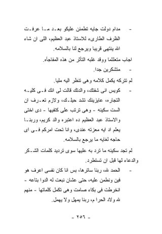 ‫ﻤﺩﺍﻡ ﺩﻭﻟﺕ ﺠﺎﻴﻪ ﺘﻁﻤﺌﻥ ﻋﻠﻴﻜﻭ ﺒﻌـﺩ ﻤـﺎ ﻋﺭﻓـﺕ‬           ‫-‬
‫ﺍﻟﻅﺭﻑ ﺍﻟﻁﺎﺭﻯﺀ ﻟﻼﺴﺘﺎﺫ ﻋﺒﺩ ﺍﻟﻌﻅﻴﻡ، ﺍﻟﻠﻰ ﺍﻥ ﺸﺎﺀ‬
             ‫ﺍﷲ ﻴﻨﺘﻬﻰ ﻗﺭﻴﺒﺎ ﻭﻴﺭﺠﻊ ﻟﻨﺎ ﺒﺎﻟﺴﻼﻤﻪ.‬
        ‫ﺍﺠﺎﺏ ﻤﺘﻌﻠﺜﻤﺎ ﻭﻭﻗﺩ ﻏﻠﺒﻪ ﺍﻟﺘﺄﺜﺭ ﻤﻥ ﻫﺫﻩ ﺍﻟﻤﻔﺎﺠﺄﻩ.‬
                                  ‫ﻤﺘﺸﻜﺭﻴﻥ ﺠﺩﺍ.‬      ‫-‬
              ‫ﻟﻡ ﺘﺘﺭﻜﻪ ﻴﻜﻤل ﻜﻼﻤﻪ ﻭﻫﻰ ﺘﻨﻅﺭ ﺍﻟﻴﻪ ﻤﻠﻴﺎ.‬
‫ﻜﻭﻴﺱ ﺍﻨﻰ ﺸﻔﺘﻙ، ﻭﺍﻟﺩﺘﻙ ﻗﺎﻟﺕ ﻟﻰ ﺍﻨﻙ ﻓـﻰ ﻜﻠﻴـﻪ‬         ‫-‬
‫ﺍﻟﺘﺠﺎﺭﻩ، ﻋﺎﻴﺯﻴﻨﻙ ﺘﺸﺩ ﺤﻴﻠـﻙ، ﻭﻻﺯﻡ ﺘﻌـﺭﻑ ﺍﻥ‬
‫ﺍﻟﺴﺕ ﺴﻜﻴﻨﻪ - ﻭﻫﻰ ﺘﺭﺘﺏ ﻋﻠﻰ ﻜﺘﻔﻴﻬﺎ - ﺩﻯ ﺍﺨﺘﻰ‬
‫ﻭﺍﻻﺴﺘﺎﺫ ﻋﺒﺩ ﺍﻟﻌﻅﻴﻡ ﺩﻩ ﺍﻋﺘﺒﺭﻩ ﻭﺍﻟﺩ ﻜﺭﻴﻡ، ﻭﺭﺒﻨـﺎ‬
‫ﻴﻌﻠﻡ ﺍﺩ ﺍﻴﻪ ﻤﻌﺯﺘﻪ ﻋﻨﺩﻯ، ﻭﺍﻨﺎ ﺘﺤﺕ ﺍﻤﺭﻜﻡ ﻓـﻰ ﺍﻯ‬
                  ‫ﺤﺎﺠﻪ ﻟﻐﺎﻴﻪ ﻤﺎ ﻴﺭﺠﻊ ﺒﺎﻟﺴﻼﻤﻪ.‬
‫ﻟﻡ ﺘﺠﺩ ﺴﻜﻴﻨﻪ ﻤﺎ ﺘﺭﺩ ﺒﻪ ﻋﻠﻴﻬﺎ ﺴﻭﻯ ﺘﺭﺩﻴﺩ ﻜﻠﻤﺎﺕ ﺍﻟﺸـﻜﺭ‬
                             ‫ﻭﺍﻟﺩﻋﺎﺀ ﻟﻬﺎ ﻗﺒل ﺍﻥ ﺘﺴﺘﻁﺭﺩ.‬
‫ﺍﻟﺤﻤﺩ ﷲ، ﺭﺒﻨﺎ ﺴﺎﺘﺭﻫﺎ، ﺒﺱ ﺍﻨﺎ ﻜﺎﻥ ﻨﻔﺴﻰ ﺍﻋﺭﻑ ﻫﻭ‬       ‫-‬
‫ﻓﻴﻥ ﻭﻨﻁﻤﻥ ﻋﻠﻴﻪ، ﺤﺘﻰ ﻋﺸﺎﻥ ﻨﺒﻌﺕ ﻟﻪ ﺍﻟﺩﻭﺍ ﺒﺘﺎﻋﻪ -‬
‫ﺍﻨﺨﺭﻁﺕ ﻓﻰ ﺒﻜﺎﺀ ﺼﺎﻤﺕ ﻭﻫﻰ ﺘﻜﻤل ﻜﻠﻤﺎﺘﻬﺎ - ﻤﻨﻬﻡ‬
             ‫ﷲ ﻭﻻﺩ ﺍﻟﺤﺭﺍ ﻡ، ﺭﺒﻨﺎ ﻴﻤﻬل ﻭﻻ ﻴﻬﻤل.‬

                      ‫- ٦٥٢ -‬
 