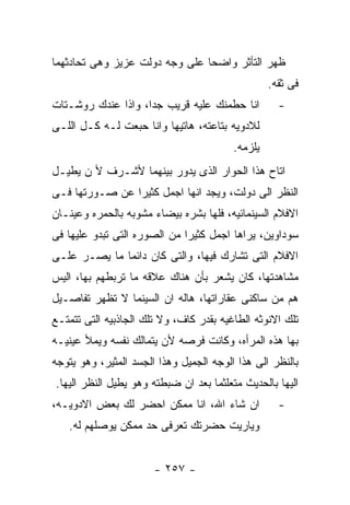 ‫ﻅﻬﺭ ﺍﻟﺘﺄﺜﺭ ﻭﺍﻀﺤﺎ ﻋﻠﻰ ﻭﺠﻪ ﺩﻭﻟﺕ ﻋﺯﻴﺯ ﻭﻫﻰ ﺘﺤﺎﺩﺜﻬﻤﺎ‬
                                                  ‫ﻓﻰ ﺜﻘﻪ.‬
‫ﺍﻨﺎ ﺤﻁﻤﻨﻙ ﻋﻠﻴﻪ ﻗﺭﻴﺏ ﺠﺩﺍ، ﻭﺍﺫﺍ ﻋﻨﺩﻙ ﺭﻭﺸـﺘﺎﺕ‬          ‫-‬
‫ﻟﻼﺩﻭﻴﻪ ﺒﺘﺎﻋﺘﻪ، ﻫﺎﺘﻴﻬﺎ ﻭﺍﻨﺎ ﺤﺒﻌﺕ ﻟـﻪ ﻜـل ﺍﻟﻠـﻰ‬
                                         ‫ﻴﻠﺯﻤﻪ.‬
‫ﺍﺘﺎﺡ ﻫﺫﺍ ﺍﻟﺤﻭﺍﺭ ﺍﻟﺫﻯ ﻴﺩﻭﺭ ﺒﻴﻨﻬﻤﺎ ﻷﺸـﺭﻑ ﻷ ﻥ ﻴﻁﻴـل‬
‫ﺍﻟﻨﻅﺭ ﺍﻟﻰ ﺩﻭﻟﺕ، ﻭﻴﺠﺩ ﺍﻨﻬﺎ ﺍﺠﻤل ﻜﺜﻴﺭﺍ ﻋﻥ ﺼـﻭﺭﺘﻬﺎ ﻓـﻰ‬
‫ﺍﻻﻓﻼﻡ ﺍﻟﺴﻴﻨﻤﺎﺌﻴﻪ، ﻓﻠﻬﺎ ﺒﺸﺭﻩ ﺒﻴﻀﺎﺀ ﻤﺸﻭﺒﻪ ﺒﺎﻟﺤﻤﺭﻩ ﻭﻋﻴﻨـﺎﻥ‬
‫ﺴﻭﺩﺍﻭﻴﻥ، ﻴﺭﺍﻫﺎ ﺍﺠﻤل ﻜﺜﻴﺭﺍ ﻤﻥ ﺍﻟﺼﻭﺭﻩ ﺍﻟﺘﻰ ﺘﺒﺩﻭ ﻋﻠﻴﻬﺎ ﻓﻰ‬
‫ﺍﻻﻓﻼﻡ ﺍﻟﺘﻰ ﺘﺸﺎﺭﻙ ﻓﻴﻬﺎ، ﻭﺍﻟﺘﻰ ﻜﺎﻥ ﺩﺍﺌﻤﺎ ﻤﺎ ﻴﺼـﺭ ﻋﻠـﻰ‬
‫ﻤﺸﺎﻫﺩﺘﻬﺎ، ﻜﺎﻥ ﻴﺸﻌﺭ ﺒﺄﻥ ﻫﻨﺎﻙ ﻋﻼﻗﻪ ﻤﺎ ﺘﺭﺒﻁﻬﻡ ﺒﻬﺎ، ﺍﻟﻴﺱ‬
‫ﻫﻡ ﻤﻥ ﺴﺎﻜﻨﻰ ﻋﻘﺎﺭﺍﺘﻬﺎ، ﻫﺎﻟﻪ ﺍﻥ ﺍﻟﺴﻴﻨﻤﺎ ﻻ ﺘﻅﻬﺭ ﺘﻔﺎﺼـﻴل‬
‫ﺘﻠﻙ ﺍﻻﻨﻭﺜﻪ ﺍﻟﻁﺎﻏﻴﻪ ﺒﻘﺩﺭ ﻜﺎﻑ، ﻭﻻ ﺘﻠﻙ ﺍﻟﺠﺎﺫﺒﻴﻪ ﺍﻟﺘﻰ ﺘﺘﻤﺘـﻊ‬
‫ﺒﻬﺎ ﻫﺫﻩ ﺍﻟﻤﺭﺃﻩ، ﻭﻜﺎﻨﺕ ﻓﺭﺼﻪ ﻷﻥ ﻴﺘﻤﺎﻟﻙ ﻨﻔﺴﻪ ﻭﻴﻤﻸ ﻋﻴﻨﻴـﻪ‬
‫ﺒﺎﻟﻨﻅﺭ ﺍﻟﻰ ﻫﺫﺍ ﺍﻟﻭﺠﻪ ﺍﻟﺠﻤﻴل ﻭﻫﺫﺍ ﺍﻟﺠﺴﺩ ﺍﻟﻤﺜﻴﺭ، ﻭﻫﻭ ﻴﺘﻭﺠﻪ‬
‫ﺍﻟﻴﻬﺎ ﺒﺎﻟﺤﺩﻴﺙ ﻤﺘﻌﻠﺜﻤﺎ ﺒﻌﺩ ﺍﻥ ﻀﺒﻁﺘﻪ ﻭﻫﻭ ﻴﻁﻴل ﺍﻟﻨﻅﺭ ﺍﻟﻴﻬﺎ.‬
‫ﺍﻥ ﺸﺎﺀ ﺍﷲ، ﺍﻨﺎ ﻤﻤﻜﻥ ﺍﺤﻀﺭ ﻟﻙ ﺒﻌﺽ ﺍﻻﺩﻭﻴـﻪ،‬            ‫-‬
   ‫ﻭﻴﺎﺭﻴﺕ ﺤﻀﺭﺘﻙ ﺘﻌﺭﻓﻰ ﺤﺩ ﻤﻤﻜﻥ ﻴﻭﺼﻠﻬﻡ ﻟﻪ.‬


                       ‫- ٧٥٢ -‬
 