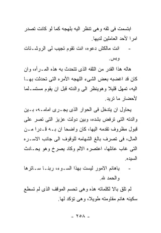 ‫ﺍﺒﺘﺴﻤﺕ ﻓﻰ ﺜﻘﻪ ﻭﻫﻰ ﺘﻨﻅﺭ ﺍﻟﻴﻪ ﺒﻠﻬﺠﻪ ﻜﻤﺎ ﻟﻭ ﻜﺎﻨﺕ ﺘﺼﺩﺭ‬
                                 ‫ﺍﻤﺭﺍ ﻷﺤﺩ ﺍﻟﻌﺎﻤﻠﻴﻥ ﻟﺩﻴﻬﺎ.‬
‫ﺍﻨﺕ ﻤﺎﻟﻜﺵ ﺩﻋﻭﻩ، ﺍﻨﺕ ﺘﻘﻭﻡ ﺘﺠﻴﺏ ﻟﻰ ﺍﻟﺭﻭﺸـﺘﺎﺕ‬          ‫-‬
                                          ‫ﻭﺒﺱ.‬
‫ﻫﺎﻟﻪ ﻫﺫﺍ ﺍﻟﻘﺩﺭ ﻤﻥ ﺍﻟﺜﻘﻪ ﺍﻟﺫﻯ ﺘﺘﺤﺩﺙ ﺒﻪ ﻫﺫﻩ ﺍﻟﻤـﺭﺃﻩ، ﻭﺍﻥ‬
‫ﻜﺎﻥ ﻗﺩ ﺍﻏﻀﺒﻪ ﺒﻌﺽ ﺍﻟﺸﻰﺀ ﺍﻟﻠﻬﺠﻪ ﺍﻷﻤﺭﻩ ﺍﻟﺘﻰ ﺘﺤﺩﺜﺕ ﺒﻬـﺎ‬
‫ﺍﻟﻴﻪ، ﺘﻤﻬل ﻗﻠﻴﻼ ﻭﻫﻭﻴﻨﻅﺭ ﺍﻟﻰ ﻭﺍﻟﺩﺘﻪ ﻗﺒل ﺍﻥ ﻴﻘﻭﻡ ﻤﺴﺘﺴـﻠﻤﺎ‬
                                        ‫ﻷﺤﻀﺎﺭ ﻤﺎ ﺘﺭﻴﺩ.‬
‫ﻴﺤﺎﻭل ﺍﻥ ﻴﺘﺩﺨل ﻓﻰ ﺍﻟﺤﻭﺍﺭ ﺍﻟﺫﻯ ﻴﺠـﺭﻯ ﺍﻤﺎﻤـﻪ، ﺒـﻴﻥ‬
‫ﻭﺍﻟﺩﺘﻪ ﺍﻟﺘﻰ ﺘﺭﻓﺽ ﺒﺸﺩﻩ، ﻭﺒﻴﻥ ﺩﻭﻟﺕ ﻋﺯﻴﺯ ﺍﻟﺘﻰ ﺘﺼﺭ ﻋﻠﻰ‬
‫ﻗﺒﻭل ﻤﻅﺭﻭﻑ ﺘﻘﺩﻤﻪ ﺍﻟﻴﻬﺎ، ﻜﺎﻥ ﻭﺍﻀﺤﺎ ﺍﻥ ﺒـﻪ ﻗـﺩﺭﺍ ﻤـﻥ‬
‫ﺍﻟﻤﺎل، ﻓﻰ ﺘﺼﺭﻑ ﺒﺎﻟﻎ ﺍﻟﺸﻬﺎﻤﻪ ﻟﻠﻭﻗﻭﻑ ﺍﻟﻰ ﺠﺎﻨﺏ ﺍﻻﺴـﺭﻩ‬
‫ﺍﻟﺘﻰ ﻏﺎﺏ ﻋﺎﺌﻠﻬﺎ، ﺍﻋﺘﺼﺭﻩ ﺍﻻﻟﻡ ﻭﻜﺎﺩ ﻴﺼﺭﺥ ﻭﻫﻭ ﻴﺤـﺎﺩﺙ‬
                                                  ‫ﺍﻟﺴﻴﺩﻩ.‬
‫ﻴﺎﻫﺎﻨﻡ ﺍﻻﻤﻭﺭ ﻟﻴﺴﺕ ﺒﻬﺫﺍ ﺍﻟﺴـﻭﺀ، ﺭﺒﻨـﺎ ﺴـﺎﺘﺭﻫﺎ‬        ‫-‬
                                      ‫ﻭﺍﻟﺤﻤﺩ ﷲ.‬
‫ﻟﻡ ﺘﻠﻕ ﺒﺎﻻ ﻟﻜﻠﻤﺎﺘﻪ ﻫﺫﻩ ﻭﻫﻰ ﺘﺤﺴﻡ ﺍﻟﻤﻭﻗﻑ ﺍﻟﺫﻯ ﻟﻡ ﺘﺴﻁﻊ‬
                 ‫ﺴﻜﻴﻨﻪ ﻫﺎﻨﻡ ﻤﻘﺎﻭﻤﺘﻪ ﻁﻭﻴﻼ، ﻭﻫﻰ ﺘﺅﻜﺩ ﻟﻬﺎ.‬

                       ‫- ٨٥٢ -‬
 