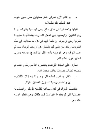 ‫ﻴﺎ ﻫﺎﻨﻡ ﻻﺯﻡ ﺘﻌﺭﻓﻰ ﺍﻨﻜﻡ ﻤﺴﺌﻭﻟﻴﻥ ﻤﻨﻰ ﻟﺤﻴﻥ ﻋﻭﺩﻩ‬       ‫-‬
                        ‫ﻋﺒﺩ ﺍﻟﻌﻅﻴﻡ ﺒﻙ ﺒﺎﻟﺴﻼﻤﻪ.‬
‫ﺘﻘﺒﻠﻬﺎ ﻭﺘﺤﻀﻨﻬﺎ ﻓﻰ ﺤﻨﺎﻥ ﺒﺎﻟﻎ ﻭﻫﻰ ﺘﻭﺩﻋﻬﺎ ﻭﺘﺎﺭﻜﻪ ﻟﻬـﺎ‬
‫ﺭﻗﻡ ﺍﻟﺘﻠﻔﻭﻥ، ﻭﺘﻭﺼﻴﻬﺎ ﺒﺄﻥ ﺘﺠﻌل ﺍﺸـﺭﻑ ﻴﻁﻤﺌﻨﻬـﺎ ﻋﻠﻴﻬـﺎ‬
‫ﺘﻠﻔﻭﻨﻴﺎ ﻭﻫﻰ ﺘﺭﺠﻭﻫﺎ ﺍﻥ ﺘﻠﺠﺄ ﺍﻟﻴﻬﺎ ﻓﻰ ﻜل ﻤﺎ ﺘﺤﺘﺎﺠﻪ ﻓﻰ ﻫﺫﻩ‬
‫ﺍﻟﻅﺭﻭﻑ ﻭﺘﻌﺩ ﺒﺄﻥ ﺘﺄﺘﻰ ﻟﻬﺎ ﺒﺄﺨﺒﺎﺭ ﻋﻥ ﺯﻭﺠﻬﺎ ﻗﺭﻴﺒﺎ، ﺘﺴـﻠﻡ‬
‫ﻋﻠﻰ ﺍﺸﺭﻑ ﻭﻫﻰ ﺘﻭﺼﻴﻪ ﺒﺄﻤﻪ، ﻗﺒل ﺍﻥ ﺘﺨﺭﺝ ﻤﻭﺩﻋﻪ ﻭﻓـﻰ‬
                                   ‫ﺍﻋﻘﺎﺒﻬﺎ ﻓﺭﻴﺩ ﻋﺸﻡ ﺍﷲ.‬
‫ﻴﻬﺎﻭﻯ ﻋﻠﻰ ﺍﻟﻤﻘﻌﺩ ﺍﻟﻘﺭﻴﺏ، ﻴﻌﺘﺼﺭﻩ ﺍﻻﻟـﻡ ﻭﻫـﻭ ﻴﺘﻤـﺘﻡ‬
                  ‫ﺒﺒﻀﻌﻪ ﻜﻠﻤﺎﺕ ﺒﺼﻭﺕ ﺨﺎﻓﺕ ﻤﺤﺩﺜﺎ ﺍﻤﻪ.‬
‫ﺸﻔﺘﻰ ﻴﺎ ﺍﻤﻰ ﺍﻟﺤﺎﻟﻪ ﺍﻟﻠﻰ ﻭﺼﻠﻭﻨﺎ ﻟﻴﻪ ﺍﻭﻻﺩ ﺍﻟﻜﻼﺏ،‬     ‫-‬
         ‫ﺍﻥ ﻭﺍﺤﺩﻩ ﺯﻯ ﺩﻭﻟﺕ ﻋﺯﻴﺯ ﺘﺘﺼﺩﻕ ﻋﻠﻴﻨﺎ.‬
‫ﺍﻨﺘﻔﻀﺕ ﺍﻟﻤﺭﺁﻩ ﻓﻰ ﻟﺩﻯ ﺴﻤﺎﻋﻪ ﻟﻜﻠﻤﺎﺘﻪ ﺘﻠـﻙ، ﻭﺍﺩﻫﺸـﺘﻪ‬
‫ﻏﻀﺒﺘﻬﺎ ﺍﻟﺘﻰ ﻟﻡ ﻴﻌﺘﺩﻫﺎ ﻤﻨﻬﺎ ﻤﻨﺫ ﻜﺎﻥ ﻁﻔﻼ، ﻭﻫﻰ ﺘﻨﻅﺭ ﺍﻟﻴـﻪ‬
                                                 ‫ﻏﺎﻀﺒﻪ.‬




                      ‫- ٩٥٢ -‬
 