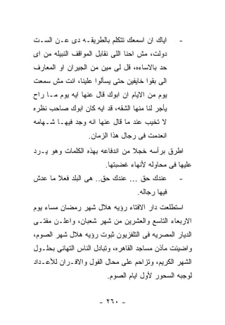 ‫ﺍﻴﺎﻙ ﺍﻥ ﺍﺴﻤﻌﻙ ﺘﺘﻜﻠﻡ ﺒﺎﻟﻁﺭﻴﻘـﻪ ﺩﻯ ﻋـﻥ ﺍﻟﺴـﺕ‬       ‫-‬
‫ﺩﻭﻟﺕ، ﻤﺵ ﺍﺤﻨﺎ ﺍﻟﻠﻰ ﻨﻘﺎﺒل ﺍﻟﻤﻭﺍﻗﻑ ﺍﻟﻨﺒﻴﻠﻪ ﻤﻥ ﺍﻯ‬
‫ﺤﺩ ﺒﺎﻻﺴﺎﺀﻩ، ﻗل ﻟﻰ ﻤﻴﻥ ﻤﻥ ﺍﻟﺠﻴﺭﺍﻥ ﺍﻭ ﺍﻟﻤﻌﺎﺭﻑ‬
‫ﺍﻟﻰ ﺒﻘﻭﺍ ﺨﺎﻴﻔﻴﻥ ﺤﺘﻰ ﻴﺴﺄﻟﻭﺍ ﻋﻠﻴﻨﺎ، ﺍﻨﺕ ﻤﺵ ﺴﻤﻌﺕ‬
‫ﻴﻭﻡ ﻤﻥ ﺍﻻﻴﺎﻡ ﺍﻥ ﺍﺒﻭﻙ ﻗﺎل ﻋﻨﻬﺎ ﺍﻴﻪ ﻴﻭﻡ ﻤـﺎ ﺭﺍﺡ‬
‫ﻴﺄﺠﺭ ﻟﻨﺎ ﻤﻨﻬﺎ ﺍﻟﺸﻘﻪ، ﻗﺩ ﺍﻴﻪ ﻜﺎﻥ ﺍﺒﻭﻙ ﺼﺎﺤﺏ ﻨﻅﺭﻩ‬
‫ﻻ ﺘﺨﻴﺏ ﻋﻨﺩ ﻤﺎ ﻗﺎل ﻋﻨﻬﺎ ﺍﻨﻪ ﻭﺠﺩ ﻓﻴﻬـﺎ ﺸـﻬﺎﻤﻪ‬
                  ‫ﺍﻨﻌﺩﻤﺕ ﻓﻰ ﺭﺠﺎل ﻫﺫﺍ ﺍﻟﺯﻤﺎﻥ.‬
‫ﺍﻁﺭﻕ ﺒﺭﺃﺴﻪ ﺨﺠﻼ ﻤﻥ ﺍﻨﺩﻓﺎﻋﻪ ﺒﻬﺫﻩ ﺍﻟﻜﻠﻤﺎﺕ ﻭﻫﻭ ﻴـﺭﺩ‬
                        ‫ﻋﻠﻴﻬﺎ ﻓﻰ ﻤﺤﺎﻭﻟﻪ ﻷﻨﻬﺎﺀ ﻏﻀﺒﺘﻬﺎ.‬
‫ﻋﻨﺩﻙ ﺤﻕ … ﻋﻨﺩﻙ ﺤﻕ.. ﻫﻰ ﺍﻟﺒﻠﺩ ﻓﻌﻼ ﻤﺎ ﻋﺩﺵ‬          ‫-‬
                                   ‫ﻓﻴﻬﺎ ﺭﺠﺎﻟﻪ.‬
‫ﺍﺴﺘﻁﻠﻌﺕ ﺩﺍﺭ ﺍﻻﻓﺘﺎﺀ ﺭﺅﻴﻪ ﻫﻼل ﺸﻬﺭ ﺭﻤﻀﺎﻥ ﻤﺴﺎﺀ ﻴﻭﻡ‬
‫ﺍﻻﺭﺒﻌﺎﺀ ﺍﻟﺘﺎﺴﻊ ﻭﺍﻟﻌﺸﺭﻴﻥ ﻤﻥ ﺸﻬﺭ ﺸﻌﺒﺎﻥ، ﻭﺍﻋﻠـﻥ ﻤﻔﺘـﻰ‬
‫ﺍﻟﺩﻴﺎﺭ ﺍﻟﻤﺼﺭﻴﻪ ﻓﻰ ﺍﻟﺘﻠﻔﺯﻴﻭﻥ ﺜﺒﻭﺕ ﺭﺅﻴﻪ ﻫﻼل ﺸﻬﺭ ﺍﻟﺼﻭﻡ،‬
‫ﻭﺍﻀﻴﺌﺕ ﻤﺂﺫﻥ ﻤﺴﺎﺠﺩ ﺍﻟﻘﺎﻫﺭﻩ، ﻭﺘﺒﺎﺩل ﺍﻟﻨﺎﺱ ﺍﻟﺘﻬﺎﻨﻰ ﺒﺤﻠـﻭل‬
‫ﺍﻟﺸﻬﺭ ﺍﻟﻜﺭﻴﻡ، ﻭﺘﺯﺍﺤﻡ ﻋﻠﻰ ﻤﺤﺎل ﺍﻟﻔﻭل ﻭﺍﻻﻓـﺭﺍﻥ ﻟﻸﻋـﺩﺍﺩ‬
                         ‫ﻟﻭﺠﺒﻪ ﺍﻟﺴﺤﻭﺭ ﻷﻭل ﺍﻴﺎﻡ ﺍﻟﺼﻭﻡ.‬


                      ‫- ٠٦٢ -‬
 