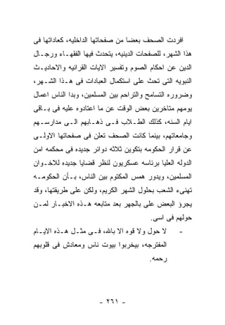 ‫ﺍﻓﺭﺩﺕ ﺍﻟﺼﺤﻑ ﺒﻌﻀﺎ ﻤﻥ ﺼﻔﺤﺎﺘﻬﺎ ﺍﻟﺩﺍﺨﻠﻴﻪ، ﻜﻌﺎﺩﺍﺘﻬﺎ ﻓﻰ‬
‫ﻫﺫﺍ ﺍﻟﺸﻬﺭ، ﻟﻠﺼﻔﺤﺎﺕ ﺍﻟﺩﻴﻨﻴﻪ، ﻴﺘﺤﺩﺙ ﻓﻴﻬﺎ ﺍﻟﻔﻘﻬـﺎﺀ ﻭﺭﺠـﺎل‬
‫ﺍﻟﺩﻴﻥ ﻋﻥ ﺍﺤﻜﺎﻡ ﺍﻟﺼﻭﻡ ﻭﺘﻔﺴﻴﺭ ﺍﻻﻴﺎﺕ ﺍﻟﻘﺭﺍﻨﻴﻪ ﻭﺍﻻﺤﺎﺩﻴـﺙ‬
‫ﺍﻟﻨﺒﻭﻴﻪ ﺍﻟﺘﻰ ﺘﺤﺙ ﻋﻠﻰ ﺍﺴﺘﻜﻤﺎل ﺍﻟﻌﺒﺎﺩﺍﺕ ﻓﻰ ﻫـﺫﺍ ﺍﻟﺸـﻬﺭ،‬
‫ﻭﻀﺭﻭﺭﻩ ﺍﻟﺘﺴﺎﻤﺢ ﻭﺍﻟﺘﺭﺍﺤﻡ ﺒﻴﻥ ﺍﻟﻤﺴﻠﻤﻴﻥ، ﻭﺒﺩﺍ ﺍﻟﻨﺎﺱ ﺍﻋﻤﺎل‬
‫ﻴﻭﻤﻬﻡ ﻤﺘﺎﺨﺭﻴﻥ ﺒﻌﺽ ﺍﻟﻭﻗﺕ ﻋﻥ ﻤﺎ ﺍﻋﺘﺎﺩﻭﻩ ﻋﻠﻴﻪ ﻓﻰ ﺒـﺎﻗﻰ‬
‫ﺍﻴﺎﻡ ﺍﻟﺴﻨﻪ، ﻜﺫﻟﻙ ﺍﻟﻁـﻼﺏ ﻓـﻰ ﺫﻫـﺎﺒﻬﻡ ﺍﻟـﻰ ﻤﺩﺍﺭﺴـﻬﻡ‬
‫ﻭﺠﺎﻤﻌﺎﺘﻬﻡ، ﺒﻴﻨﻤﺎ ﻜﺎﻨﺕ ﺍﻟﺼﺤﻑ ﺘﻌﻠﻥ ﻓﻰ ﺼﻔﺤﺎﺘﻬﺎ ﺍﻻﻭﻟـﻰ‬
‫ﻋﻥ ﻗﺭﺍﺭ ﺍﻟﺤﻜﻭﻤﻪ ﺒﺘﻜﻭﻴﻥ ﺜﻼﺜﻪ ﺩﻭﺍﺌﺭ ﺠﺩﻴﺩﻩ ﻓﻰ ﻤﺤﻜﻤﻪ ﺍﻤﻥ‬
‫ﺍﻟﺩﻭﻟﻪ ﺍﻟﻌﻠﻴﺎ ﺒﺭﺌﺎﺴﻪ ﻋﺴﻜﺭﻴﻭﻥ ﻟﻨﻅﺭ ﻗﻀﺎﻴﺎ ﺠﺩﻴﺩﻩ ﻟﻼﺨـﻭﺍﻥ‬
‫ﺍﻟﻤﺴﻠﻤﻴﻥ، ﻭﻴﺩﻭﺭ ﻫﻤﺱ ﺍﻟﻤﻜﺘﻭﻡ ﺒﻴﻥ ﺍﻟﻨﺎﺱ، ﺒـﺄﻥ ﺍﻟﺤﻜﻭﻤـﻪ‬
‫ﺘﻬﻨﻰﺀ ﺍﻟﺸﻌﺏ ﺒﺤﻠﻭل ﺍﻟﺸﻬﺭ ﺍﻟﻜﺭﻴﻡ، ﻭﻟﻜﻥ ﻋﻠﻰ ﻁﺭﻴﻘﺘﻬﺎ، ﻭﻗﺩ‬
‫ﻴﺠﺭﺅ ﺍﻟﺒﻌﺽ ﻋﻠﻰ ﺒﺎﻟﺠﻬﺭ ﺒﻌﺩ ﻤﺘﺎﺒﻌﻪ ﻫـﺫﻩ ﺍﻻﺨﺒـﺎﺭ ﻟﻤـﻥ‬
                                       ‫ﺤﻭﻟﻬﻡ ﻓﻰ ﺍﺴﻰ.‬
‫ﻻ ﺤﻭل ﻭﻻ ﻗﻭﻩ ﺍﻻ ﺒﺎﷲ، ﻓـﻰ ﻤﺜـل ﻫـﺫﻩ ﺍﻻﻴـﺎﻡ‬        ‫-‬
‫ﺍﻟﻤﻔﺘﺭﺠﻪ، ﺒﻴﺨﺭﺒﻭﺍ ﺒﻴﻭﺕ ﻨﺎﺱ ﻭﻤﻌﺎﺩﺵ ﻓﻰ ﻗﻠﻭﺒﻬﻡ‬
                                       ‫ﺭﺤﻤﻪ.‬




                      ‫- ١٦٢ -‬
 