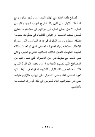 ‫ﺍﻟﺼﻘﻴﻊ ﻴﻠﻑ ﺍﻟﺒﻼﺩ ﻤﻊ ﺍﻻﻴﺎﻡ ﺍﻻﺨﻴﺭﻩ ﻤﻥ ﺸﻬﺭ ﻴﻨﺎﻴﺭ، ﻭﻤﻊ‬
‫ﺍﻟﺴﺎﻋﺎﺕ ﺍﻻﻭﻟﻰ ﻤﻥ ﺍﻟﻠﻴل ﻴﻜﺎﺩ ﺸﺎﺭﻉ ﺍﻟﺩﺭﺏ ﺍﻟﺠﺩﻴﺩ ﻴﺨﻠﻭ ﻤﻥ‬
‫ﺍﻟﻤﺎﺭﻩ ﺍﻻ ﻤﻥ ﺒﻌﺽ ﺍﻟﻤﺎﺭﻩ ﻓﻰ ﻋﻭﺩﺘﻬﻡ ﺍﻟﻰ ﺴﻜﻨﺎﻫﻡ ﺤـﺎﻤﻠﻴﻥ‬
‫ﻟﺒﻌﺽ ﻟﻔﺎﺌﻑ ﺍﻻﻁﻌﻤﻪ ﺍﻭ ﺍﻜﻴﺎﺱ ﺍﻟﻔﺎﻜﻬﻪ، ﻓﻰ ﺨﻁﻭﺍﺕ ﺒﻁﻴﺌـﻪ‬
‫ﻤﻨﻬﻜﻪ، ﻤﺤﺎﺯﺭﻴﻥ ﻤﻥ ﺍﻟﺴﻘﻭﻙ ﻓﻰ ﺒﺭﻙ ﺍﻟﻤﻴﺎﻩ ﻤﻥ ﺍﺜـﺭ ﻤﻴـﺎﻩ‬
‫ﺍﻻﻤﻁﺎﺭ ﻤﺨﺘﻠﻁﻪ ﺒﻤﻴﺎﻩ ﺍﻟﺼﺭﻑ ﺍﻟﺼﺤﻰ ﺍﻟﺫﻯ ﻟﻡ ﺘﻌﺩ ﺸـﺒﻜﺎﺘﻪ‬
‫ﺍﻟﻘﺩﻴﻤﻪ ﺍﻟﻤﺘﻬﺎﻜﻪ ﺘﺘﺤﻤل ﺍﻟﻜﺜﺎﻓﻪ ﺍﻟﺴﻜﺎﻨﻴﻪ ﻟﻠﺸﺎﺭﻉ ﺍﻟﻘﺩﻴﻡ، ﻭﺍﻟﺘﻰ‬
‫ﺘﺒﺩﻭ ﻻﻤﻌﻪ ﻤﻊ ﺴﻘﻭﻁ ﻗﺩﺭﺍ ﻤﻥ ﺍﻻﻀﻭﺍﺀ ﺍﻟﺘﻰ ﺘﺼل ﺍﻟﻴﻬﺎ ﻤﻥ‬
‫ﺍﻟﻤﺼﺎﺒﻴﺢ ﺍﻟﺘﻰ ﺘﻀﻰﺀ ﺍﻟﻤﻴﺩﺍﻥ، ﺍﻭ ﻤﻥ ﺒﻌﺽ ﺍﻟﻨﻭﺍﻓـﺫ ﺍﻟﺘـﻰ‬
‫ﻅﻠﺕ ﻤﻀﺎﺀﻩ ﻓﻰ ﺘﻠﻙ ﺍﻟﻠﻴﺎﻟﻰ ﺍﻟﺸﺘﻭﻴﻪ ﺍﻟﻤﻐﺭﻗﻪ ﻓﻰ ﺍﻻﻅـﻼﻡ،‬
‫ﺘﻌﻭﺩ ﺍﻟﺒﻌﺽ ﺍﻟﻘﺎﺀ ﺒﻌﺽ ﺍﻻﺤﺠﺎﺭ ﻋﻠﻰ ﺍﺒﻭﺍﺏ ﻤﻨﺎﺯﻟﻬﻡ ﻤﺘﺒﺎﻋﺩ‬
‫ﻋﻠﻰ ﻗﺩﺭ ﺨﻁﻭﺍﺘﻬﻡ، ﺍﺘﻘﺎﺀ ﻟﻠﺨﻭﺽ ﻓﻰ ﺘﻠﻙ ﺍﻟﺒـﺭﻙ ﺍﻟﻤﺘﺴـﺨﻪ‬
                                                   ‫ﺒﺄﺤﺫﻴﺘﻬﻡ.‬




                        ‫- ٤٦٢ -‬
 