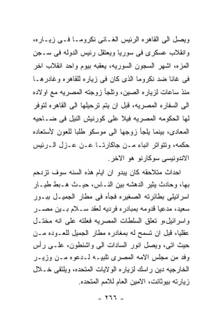 ‫ﻭﻴﺼل ﺍﻟﻰ ﺍﻟﻘﺎﻫﺭﻩ ﺍﻟﺭﺌﻴﺱ ﺍﻟﻐـﺎﻨﻰ ﻨﻜﺭﻭﻤـﺎ ﻓـﻰ ﺯﻴـﺎﺭﻩ،‬
‫ﻭﺍﻨﻘﻼﺏ ﻋﺴﻜﺭﻯ ﻓﻰ ﺴﻭﺭﻴﺎ ﻭﻴﻌﺘﻘل ﺭﺌﻴﺱ ﺍﻟﺩﻭﻟﻪ ﻓﻰ ﺴـﺠﻥ‬
‫ﺍﻟﻤﺯﻩ، ﺍﺸﻬﺭ ﺍﻟﺴﺠﻭﻥ ﺍﻟﺴﻭﺭﻴﻪ، ﻴﻌﻘﺒﻪ ﺒﻴﻭﻡ ﻭﺍﺤﺩ ﺍﻨﻘﻼﺏ ﺍﺨﺭ‬
‫ﻓﻰ ﻏﺎﻨﺎ ﻀﺩ ﻨﻜﺭﻭﻤﺎ ﺍﻟﺫﻯ ﻜﺎﻥ ﻓﻰ ﺯﻴﺎﺭﻩ ﻟﻠﻘﺎﻫﺭﻩ ﻭﻏﺎﺩﺭﻫـﺎ‬
‫ﻤﻨﺫ ﺴﺎﻋﺎﺕ ﻟﺯﻴﺎﺭﻩ ﺍﻟﺼﻴﻥ، ﻭﺘﻠﺠﺄ ﺯﻭﺠﺘﻪ ﺍﻟﻤﺼﺭﻴﻪ ﻤﻊ ﺍﻭﻻﺩﻩ‬
‫ﺍﻟﻰ ﺍﻟﺴﻔﺎﺭﻩ ﺍﻟﻤﺼﺭﻴﻪ، ﻗﺒل ﺍﻥ ﻴﺘﻡ ﺘﺭﺤﻴﻠﻬﺎ ﺍﻟﻰ ﺍﻟﻘﺎﻫﺭﻩ ﻟﺘﻭﻓﺭ‬
‫ﻟﻬﺎ ﺍﻟﺤﻜﻭﻤﻪ ﺍﻟﻤﺼﺭﻴﻪ ﻓﻴﻼ ﻋﻠﻰ ﻜﻭﺭﻨﻴﺵ ﺍﻟﻨﻴل ﻓﻰ ﻀـﺎﺤﻴﻪ‬
‫ﺍﻟﻤﻌﺎﺩﻯ، ﺒﻴﻨﻤﺎ ﻴﻠﺠﺄ ﺯﻭﺠﻬﺎ ﺍﻟﻰ ﻤﻭﺴﻜﻭ ﻁﻠﺒﺎ ﻟﻠﻌﻭﻥ ﻷﺴﺘﻌﺎﺩﻩ‬
‫ﺤﻜﻤﻪ، ﻭﺘﺘﻭﺍﺘﺭ ﺍﻨﺒﺎﺀ ﻤـﻥ ﺠﺎﻜﺎﺭﺘـﺎ ﻋـﻥ ﻋـﺯل ﺍﻟـﺭﺌﻴﺱ‬
                           ‫ﺍﻻﻨﺩﻭﻨﻴﺴﻰ ﺴﻭﻜﺎﺭﻨﻭ ﻫﻭ ﺍﻻﺨﺭ.‬
‫ﺍﺤﺩﺍﺙ ﻤﺘﻼﺤﻘﻪ ﻜﺎﻥ ﻴﺒﺩﻭ ﺍﻥ ﺍﻴﺎﻡ ﻫﺫﻩ ﺍﻟﺴﻨﻪ ﺴﻭﻑ ﺘﺯﺩﺤﻡ‬
‫ﺒﻬﺎ، ﻭﺤﺎﺩﺙ ﻴﺜﻴﺭ ﺍﻟﺩﻫﺸﻪ ﺒﻴﻥ ﺍﻟﻨـﺎﺱ، ﺤﻴـﺙ ﻫـﺒﻁ ﻁﻴـﺎﺭ‬
‫ﺍﺴﺭﺍﺌﻴﻠﻰ ﺒﻁﺎﺌﺭﺘﻪ ﺍﻟﺼﻐﻴﺭﻩ ﻓﺠﺄﻩ ﻓﻰ ﻤﻁﺎﺭ ﺍﻟﺠﻤﻴـل ﺒﺒـﻭﺭ‬
‫ﺴﻌﻴﺩ، ﻤﺩﻋﻴﺎ ﻗﺩﻭﻤﻪ ﺒﻤﺒﺎﺩﺭﻩ ﻓﺭﺩﻴﻪ ﻟﻌﻘﺩ ﺴـﻼﻡ ﺒـﻴﻥ ﻤﺼـﺭ‬
‫ﻭﺍﺴﺭﺍﺌﻴل،ﻭ ﺘﻌﻠﻕ ﺍﻟﺴﻠﻁﺎﺕ ﺍﻟﻤﺼﺭﻴﻪ ﻓﻌﻠﺘﻪ ﻋﻠﻰ ﺍﻨﻪ ﻤﺨﺘـل‬
‫ﻋﻘﻠﻴﺎ، ﻗﺒل ﺍﻥ ﺘﺴﻤﺢ ﻟﻪ ﺒﻤﻐﺎﺩﺭﻩ ﻤﻁﺎﺭ ﺍﻟﺠﻤﻴل ﻟﻠﻌـﻭﺩﻩ ﻤـﻥ‬
‫ﺤﻴﺙ ﺍﺘﻰ، ﻭﻴﺼل ﺍﻨﻭﺭ ﺍﻟﺴﺎﺩﺍﺕ ﺍﻟﻰ ﻭﺍﺸﻨﻁﻭﻥ، ﻋﻠـﻰ ﺭﺃﺱ‬
‫ﻭﻓﺩ ﻤﻥ ﻤﺠﻠﺱ ﺍﻻﻤﻪ ﺍﻟﻤﺼﺭﻯ ﺘﻠﺒﻴـﻪ ﻟـﺩﻋﻭﻩ ﻤـﻥ ﻭﺯﻴـﺭ‬
‫ﺍﻟﺨﺎﺭﺠﻴﻪ ﺩﻴﻥ ﺭﺍﺴﻙ ﻟﺯﻴﺎﺭﻩ ﺍﻟﻭﻻﻴﺎﺕ ﺍﻟﻤﺘﺤﺩﻩ، ﻭﻴﻠﺘﻘﻰ ﺨـﻼل‬
              ‫ﺯﻴﺎﺭﺘﻪ ﺒﻴﻭﺜﺎﻨﺕ، ﺍﻻﻤﻴﻥ ﺍﻟﻌﺎﻡ ﻟﻼﻤﻡ ﺍﻟﻤﺘﺤﺩﻩ.‬

                       ‫- ٦٦٢ -‬
 