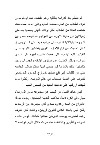 ‫ﻟﻡ ﺘﻨﺘﻅﻡ ﺒﻌﺩ ﺍﻟﺩﺭﺍﺴﻪ ﺒﺎﻟﻜﻠﻴﻪ ﺭﻏﻡ ﺍﻨﻘﻀﺎﺀ ﻋﺩﻩ ﺍﻴـﺎﻡ ﻤـﻥ‬
‫ﻋﻭﺩﻩ ﺍﻟﻁﻼﺏ ﻤﻥ ﺍﺠﺎﺯﻩ ﻨﺼﻑ ﺍﻟﻌﺎﻡ، ﻭﻜﺜﻴﺭﺍ ﻤـﺎ ﺍﺼـﺒﺤﺕ‬
‫ﻤﺸﺎﻫﺩﻩ ﺍﻋﺩﺩﺍ ﻤﻥ ﺍﻟﻁﻼﺏ ﺍﻜﺜﺭ ﺍﻭﻗﺎﺕ ﺍﻟﻨﻬﺎﺭ ﺒﺼﺤﺒﻪ ﺒﻌـﺽ‬
‫ﺯﻤﻴﻼﺘﻬﻥ ﻓﻰ ﺤﺩﻴﻘﻪ ﺍﻻﻭﺭﻤـﺎﻥ ﺍﻟﻤﻭﺍﺠﻬـﻪ ﻟﻠﺠﺎﻤﻌـﻪ، ﺒـﻴﻥ‬
‫ﺍﺸﺠﺎﺭﻫﺎ ﻭﻨﺒﺎﺘﺎﺘﻬﺎ ﺍﻟﻨﺎﺩﺭﻩ، ﻓﻰ ﻤﺭﺍﺠﻌﻪ ﺒﻌـﺽ ﺍﻟـﺩﺭﻭﺱ ﺍﻭ‬
‫ﺘﺒﺎﺩل ﺍﺤﺎﺩﻴﺙ ﻋﻥ ﺍﻴﺎﻡ ﺍﻻﺠﺎﺯﻩ، ﺍﺨﺭﻴﻥ ﻴﻔﻀﻠﻭﻥ ﺍﻟﺘﻭﺍﺠﺩ ﻓـﻰ‬
‫ﻜﺎﻓﻴﺘﺭﻴﺎ ﻜﻠﻴﻪ ﺍﻻﺩﺍﺏ، ﺍﻟﺘﻰ ﺤﻅﻴﺕ ﺒﺸﻬﺭﻩ ﻜﺒﻴﺭﻩ ﻋﻠﻰ ﻤـﺩﻯ‬
‫ﺴﻨﻭﺍﺕ، ﻭﻴﻜﺜﺭ ﺍﻟﺤﺩﻴﺙ ﻋﻥ ﻤﺴﺘﻭﻯ ﺍﻻﻨﺎﻗﻪ ﻭﺍﻟﺠﻤـﺎل ﺒـﻴﻥ‬
‫ﻁﺎﻟﺒﺎﺘﻬﺎ، ﻟﺫﻟﻙ ﺩﺍﺌﻤﺎ ﻤﺎ ﻜﺎﻥ ﻴﺴﻌﻰ ﺍﻟﻴﻬﺎ ﻤﻌﻅﻡ ﻁﻼﺏ ﺍﻟﺠﺎﻤﻌﻪ‬
‫ﺤﺘﻰ ﻤﻥ ﺍﻟﻜﻠﻴﺎﺕ ﺍﻟﻴﻰ ﺘﻘﻊ ﻤﺒﺎﻨﻴﻬﺎ ﺨـﺎﺭﺝ ﺍﻟﺤـﺭﻡ ﺍﻟﺠـﺎﻤﻌﻰ‬
‫ﻟﻠﺘﻌﺭﻑ ﻋﻠﻰ ﺍﺤﺩﺙ ﺼﻴﺤﺎﺕ ﻓﻰ ﻋﺎﻟﻡ ﺍﻟﻤﻭﻀﻪ، ﻭﻜﺜﻴﺭﺍ ﻤـﺎ‬
       ‫ﺸﻬﺩﺕ ﺍﺭﻭﻗﺘﻬﺎ ﻋﻠﻰ ﺒﺩﺍﻴﺎﺕ ﺍﻟﻌﺩﻴﺩ ﻤﻥ ﻗﺼﺹ ﺍﻟﺤﺏ.‬
‫ﻟﻴﺱ ﻫﻨﺎﻙ ﺍﻓﻀل ﻤﻥ ﺍﻟﺒﺤﺙ ﻋﻥ ﻤﺠﻤﻭﻋﻪ ﻤـﻥ ﺍﻟـﺯﻤﻼﺀ‬
‫ﻟﻤﺒﺎﺭﻩ ﻓﻰ ﺍﻟﻜﺭﻩ ﺩﺍﺨل ﻤﻼﻋﺏ ﺍﻟﻤﺩﻴﻨﻪ ﺍﻟﺠﺎﻤﻌﻴﻪ، ﻭﺠـﺩ ﻫـﺫﺍ‬
‫ﺍﻻﻗﺘﺭﺍﺡ ﻤﻥ ﺍﺤﻤﺩ ﺯﻫﺩﻯ، ﺼﺩﻯ ﻟﺩﻯ ﻤﺠﻤﻭﻋﻪ ﻤﻥ ﺍﻟﺯﻤﻼﺀ،‬
‫ﻭﻟﻜﻥ ﻟﻴﺱ ﺒﺎﻟﻌﺩﺩ ﺍﻟﻜﺎﻓﻰ ﻟﺘﻜﻭﻴﻥ ﻓﺭﻴﻘﻴﻥ، ﻭﻜﺎﻨﺕ ﻟﺩﻯ ﺍﺸﺭﻑ‬
‫ﺭﻏﺒﻪ ﻟﻤﺸﺎﺭﻜﻪ ﻴﻭﺴﻑ ﺍﻟﺫﻯﻜﺎﻥ ﻤﺨﺘﻔﻴﺎ ﻜﻌﺎﺩﺘﻪ، ﻓﻬـﻭ ﺩﺍﺌـﻡ‬
‫ﺍﻟﺤﺭﻜﻪ ﻭﺍﻟﻅﻬﻭﺭ ﻭﺍﻻﺨﺘﻔﺎﺀ ﻋﺩﻩ ﻤﺭﺍﺕ ﺨﻼل ﺍﻟﻴﻭﻡ ﺍﻟﻭﺍﺤﺩ، ﻻ‬


                       ‫- ٧٦٢ -‬
 