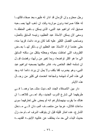 ‫ﺭﺠل ﻤﺤﺘﺭﻡ ﻭﺍﻥ ﺍﻟﺯﻤﺎﻥ ﻗﺩ ﺍﺩﺍﺭ ﻟﻪ ﻅﻬﺭﻩ ﺒﻌﺩ ﺼﻔﺎﺀ ﻗﺎﻟﺘﻬـﺎ‬
‫ﻟﻪ ﻫﻜﺫﺍ ﺼﺭﺍﺤﻪ ﻭﺩﻭﻥ ﻤﻭﺍﺭﺒﻪ ﻭﻗﺕ ﺍﻥ ﺫﻫﺏ ﺍﻟﻴﻬﺎ ﺒﺼـﺤﺒﻪ‬
‫ﺼﺩﻴﻕ ﻟﻪ، ﺍﺒﺭﺍﻫﻴﻡ ﻋﺒﺩ ﺍﻟﻨﺒﻰ، ﺍﻟﺫﻯ ﻴﺴﻜﻥ ﺒـﻨﻔﺱ ﺍﻟﻤﻨﻁﻘـﻪ‬
‫ﻭﺴﻌﻰ ﻻﻥ ﻴﺴﻜﻥ ﺍﻻﺴﺘﺎﺫ ﻋﺒﺩ ﺍﻟﻌﻅﻴﻡ، ﺭﺌﻴﺴﻪ ﺍﻟﺴﺎﺒﻕ ﺒﺎﻟﻌﻤل،‬
‫ﻭﺼﺎﺤﺏ ﺍﻟﻔﻀل ﺍﻟﻜﺜﻴﺭ ﻋﻠﻴﻪ ﻜﻤﺎ ﻜﺎﻥ ﻴﺭﺩﺩ ﺩﺍﺌﻤﺎ، ﻗﺭﻴﺒﺎ ﻤﻨﻪ،‬
‫ﺤﺘﻰ ﻋﻨﺩﻤﺎ ﺍﺭﺍﺩ ﺍﻻﺴﺘﺎﺫ ﻋﺒﺩ ﺍﻟﻌﻅﻴﻡ ﺍﻥ ﻴـﺫﻜﺭ ﻟﻬـﺎ ﺒﻌـﺽ‬
‫ﺍﻟﻅﺭﻭﻑ ﺍﻟﺘﻰ ﺍﺤﺎﻁﺕ ﺒﺤﻴﺎﺘﻪ ﻭﺠﻌﻠﺘﻪ ﻴﻨﺘﻘل ﻤﻥ ﺴﻜﻨﻪ ﺍﻟﺴﺎﺒﻕ‬
‫ﺍﻟﻰ ﻤﺎ ﻫﻭ ﺍﻜﺜﺭ ﺘﻭﺍﻀﻌﺎ، ﺭﺒﻤﺎ ﺘﻐﻴﺭ ﻤﻥ ﺭﺃﻴﻬﺎ، ﺭﻓﻀﺕ ﻗﺒـل‬
‫ﺍﻥ ﺘﺴﻠﻤﻪ ﺍﻟﻌﻘﺩ ﺍﻟﺨﺎﺹ ﺒﻪ، ﻏﺎﺩﺭ ﻤﻜﺘﺒﻬﺎ ﺒﺼﺤﺒﻪ ﺍﺒﺭﺍﻫﻴﻡ ﻋﺒﺩ‬
‫ﺍﻟﻨﺒﻰ، ﻭﻫﻭ ﻴﻀﺭﺏ ﻜﻔﺎ ﺒﻜﻑ ﻭﻻ ﻴﻤل ﺍﻥ ﻴﺭﺩﺩ ﺩﺍﺌﻤﺎ ﺍﻨﻪ ﻭﺠﺩ‬
‫ﻓﻰ ﻫﺫﻩ ﺍﻟﻤﺭﺃﻩ ﺸﻬﺎﻤﻪ ﻭﺸﺠﺎﻋﻪ ﺍﻨﻌﺩﻤﺕ ﻓﻰ ﻜﺜﻴﺭ ﻤﻥ ﺭﺠـﺎل‬
                                             ‫ﻫﺫﻩ ﺍﻻﻴﺎﻡ.‬
‫ﺩﺍﺭ ﺒﻴﻥ ﺍﻻﺼﺩﻗﺎﺀ ﺍﻟﺠﺩﺩ ﺍﻟﺤـﺩﻴﺙ ﻤﺘﺸـﻌﺒﺎ ﻭﻫﻤـﺎ ﻓـﻰ‬
‫ﻁﺭﻴﻘﻬﻤﺎ ﺍﻟﻰ ﺸﺎﺭﻉ ﺍﻟﺩﺭﺏ ﺍﻟﺠﺩﻴﺩ، ﻭﻗﺩ ﺍﺤـﺱ ﻜﻼﻫﻤـﺎ ﺍﻥ‬
‫ﻫﻨﺎﻙ ﻤﺎ ﻴﻘﺭﺏ ﺒﻴﻨﻬﻤﺎﺒﺎﻟﺭﻏﻡ ﺍﻨﻪ ﻟﻡ ﻴﻤﺽ ﻋﻠﻰ ﺘﻌﺎﺭﻓﻬﻤﺎ ﺴﻭﻯ‬
‫ﺴﺎﻋﺎﺕ ﻗﻼﺌل، ﻋﺭﺠﺎ ﻤﻥ ﻤﻨﺘﺼـﻑ ﺍﻟﻤﻴـﺩﺍﻥ ﺍﻟـﻰ ﻤـﺩﺨل‬
‫ﺍﻟﺸﺎﺭﻉ، ﻋﺩﻩ ﺍﻤﺘﺎﺭ ﻗﻠﻴﻠﻪ ﻗﺒل ﺍﻥ ﻴﺘﻭﻗﻑ ﺍﺸﺭﻑ ﺍﻤـﺎﻡ ﻤﻨـﺯل‬
‫ﺤﺩﻴﺙ ﺍﻟﺒﻨﺎﺀ ﺍﻟﻰ ﺤﺩ ﻤﺎ، ﻴﺨﺘﻠﻑ ﻋﻥ ﻏﺎﻟﺒﻴﻪ ﺍﻻﺒﻨﻴـﻪ ﺍﻟﻘﺩﻴﻤـﻪ‬


                       ‫- ٦٢ -‬
 