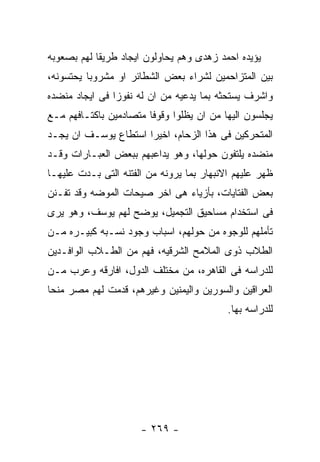 ‫ﻴﺅﻴﺩﻩ ﺍﺤﻤﺩ ﺯﻫﺩﻯ ﻭﻫﻡ ﻴﺤﺎﻭﻟﻭﻥ ﺍﻴﺠﺎﺩ ﻁﺭﻴﻘﺎ ﻟﻬﻡ ﺒﺼﻌﻭﺒﻪ‬
‫ﺒﻴﻥ ﺍﻟﻤﺘﺯﺍﺤﻤﻴﻥ ﻟﺸﺭﺍﺀ ﺒﻌﺽ ﺍﻟﺸﻁﺎﺌﺭ ﺍﻭ ﻤﺸﺭﻭﺒﺎ ﻴﺤﺘﺴﻭﻨﻪ،‬
‫ﻭﺍﺸﺭﻑ ﻴﺴﺘﺤﺜﻪ ﺒﻤﺎ ﻴﺩﻋﻴﻪ ﻤﻥ ﺍﻥ ﻟﻪ ﻨﻔﻭﺯﺍ ﻓﻰ ﺍﻴﺠﺎﺩ ﻤﻨﻀﺩﻩ‬
‫ﻴﺠﻠﺴﻭﻥ ﺍﻟﻴﻬﺎ ﻤﻥ ﺍﻥ ﻴﻅﻠﻭﺍ ﻭﻗﻭﻓﺎ ﻤﺘﺼﺎﺩﻤﻴﻥ ﺒﺎﻜﺘـﺎﻓﻬﻡ ﻤـﻊ‬
‫ﺍﻟﻤﺘﺤﺭﻜﻴﻥ ﻓﻰ ﻫﺫﺍ ﺍﻟﺯﺤﺎﻡ، ﺍﺨﻴﺭﺍ ﺍﺴﺘﻁﺎﻉ ﻴﻭﺴـﻑ ﺍﻥ ﻴﺠـﺩ‬
‫ﻤﻨﻀﺩﻩ ﻴﻠﺘﻔﻭﻥ ﺤﻭﻟﻬﺎ، ﻭﻫﻭ ﻴﺩﺍﻋﺒﻬﻡ ﺒﺒﻌﺽ ﺍﻟﻌﺒـﺎﺭﺍﺕ ﻭﻗـﺩ‬
‫ﻅﻬﺭ ﻋﻠﻴﻬﻡ ﺍﻻﻨﺒﻬﺎﺭ ﺒﻤﺎ ﻴﺭﻭﻨﻪ ﻤﻥ ﺍﻟﻔﺘﻨﻪ ﺍﻟﺘﻰ ﺒـﺩﺕ ﻋﻠﻴﻬـﺎ‬
‫ﺒﻌﺽ ﺍﻟﻔﺘﺎﻴﺎﺕ، ﺒﺄﺯﻴﺎﺀ ﻫﻰ ﺍﺨﺭ ﺼﻴﺤﺎﺕ ﺍﻟﻤﻭﻀﻪ ﻭﻗﺩ ﺘﻔـﻨﻥ‬
‫ﻓﻰ ﺍﺴﺘﺨﺩﺍﻡ ﻤﺴﺎﺤﻴﻕ ﺍﻟﺘﺠﻤﻴل، ﻴﻭﻀﺢ ﻟﻬﻡ ﻴﻭﺴﻑ، ﻭﻫﻭ ﻴﺭﻯ‬
‫ﺘﺄﻤﻠﻬﻡ ﻟﻠﻭﺠﻭﻩ ﻤﻥ ﺤﻭﻟﻬﻡ، ﺍﺴﺒﺎﺏ ﻭﺠﻭﺩ ﻨﺴـﺒﻪ ﻜﺒﻴـﺭﻩ ﻤـﻥ‬
‫ﺍﻟﻁﻼﺏ ﺫﻭﻯ ﺍﻟﻤﻼﻤﺢ ﺍﻟﺸﺭﻗﻴﻪ، ﻓﻬﻡ ﻤﻥ ﺍﻟﻁـﻼﺏ ﺍﻟﻭﺍﻓـﺩﻴﻥ‬
‫ﻟﻠﺩﺭﺍﺴﻪ ﻓﻰ ﺍﻟﻘﺎﻫﺭﻩ، ﻤﻥ ﻤﺨﺘﻠﻑ ﺍﻟﺩﻭل، ﺍﻓﺎﺭﻗﻪ ﻭﻋﺭﺏ ﻤـﻥ‬
‫ﺍﻟﻌﺭﺍﻗﻴﻥ ﻭﺍﻟﺴﻭﺭﻴﻥ ﻭﺍﻟﻴﻤﻨﻴﻥ ﻭﻏﻴﺭﻫﻡ، ﻗﺩﻤﺕ ﻟﻬﻡ ﻤﺼﺭ ﻤﻨﺤﺎ‬
                                           ‫ﻟﻠﺩﺭﺍﺴﻪ ﺒﻬﺎ.‬




                      ‫- ٩٦٢ -‬
 