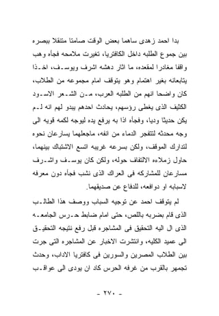 ‫ﺒﺩﺍ ﺍﺤﻤﺩ ﺯﻫﺩﻯ ﺴﺎﻫﻤﺎ ﺒﻌﺽ ﺍﻟﻭﻗﺕ ﺼﺎﻤﺘﺎ ﻤﺘﻨﻘﻼ ﺒﺒﺼﺭﻩ‬
‫ﺒﻴﻥ ﺠﻤﻭﻉ ﺍﻟﻁﻠﺒﻪ ﺩﺍﺨل ﺍﻟﻜﺎﻓﺘﺭﻴﺎ، ﺘﻐﻴﺭﺕ ﻤﻼﻤﺤﻪ ﻓﺠﺄﻩ ﻭﻫﺏ‬
‫ﻭﺍﻗﻔﺎ ﻤﻐﺎﺩﺭﺍ ﻟﻤﻘﻌﺩﻩ، ﻤﺎ ﺍﺜﺎﺭ ﺩﻫﺸﻪ ﺍﺸﺭﻑ ﻭﻴﻭﺴـﻑ، ﺍﺨـﺫﺍ‬
‫ﻴﺘﺎﺒﻌﺎﻨﻪ ﺒﻐﻴﺭ ﺍﻫﺘﻤﺎﻡ ﻭﻫﻭ ﻴﺘﻭﻗﻑ ﺍﻤﺎﻡ ﻤﺠﻤﻭﻋﻪ ﻤﻥ ﺍﻟﻁﻼﺏ،‬
‫ﻜﺎﻥ ﻭﺍﻀﺤﺎ ﺍﻨﻬﻡ ﻤﻥ ﺍﻟﻁﻠﺒﻪ ﺍﻟﻌﺭﺏ، ﻤـﻥ ﺍﻟﺸـﻌﺭ ﺍﻻﺴـﻭﺩ‬
‫ﺍﻟﻜﺜﻴﻑ ﺍﻟﺫﻯ ﻴﻐﻁﻰ ﺭﺅﺴﻬﻡ، ﻴﺤﺎﺩﺙ ﺍﺤﺩﻫﻡ ﻴﺒﺩﻭ ﻟﻬﻡ ﺍﻨﻪ ﻟـﻡ‬
‫ﻴﻜﻥ ﺤﺩﻴﺜﺎ ﻭﺩﻴﺎ، ﻭﻓﺠﺄﻩ ﺍﺫﺍ ﺒﻪ ﻴﺭﻓﻊ ﻴﺩﻩ ﻟﻴﻭﺠﻪ ﻟﻜﻤﻪ ﻗﻭﻴﻪ ﺍﻟﻰ‬
‫ﻭﺠﻪ ﻤﺤﺩﺜﻪ ﻟﺘﺘﻔﺠﺭ ﺍﻟﺩﻤﺎﺀ ﻤﻥ ﺍﻨﻔﻪ، ﻤﺎﺠﻌﻠﻬﻤﺎ ﻴﺴﺎﺭﻋﺎﻥ ﻨﺤﻭﻩ‬
‫ﻟﺘﺩﺍﺭﻙ ﺍﻟﻤﻭﻗﻑ، ﻭﻟﻜﻥ ﺒﺴﺭﻋﻪ ﻏﺭﻴﺒﻪ ﺍﺘﺴﻊ ﺍﻻﺸﺘﺒﺎﻙ ﺒﻴﻨﻬﻤﺎ،‬
‫ﺤﺎﻭل ﺯﻤﻼﺀﻩ ﺍﻻﻟﺘﻔﺎﻑ ﺤﻭﻟﻪ، ﻭﻟﻜﻥ ﻜﺎﻥ ﻴﻭﺴـﻑ ﻭﺍﺸـﺭﻑ‬
‫ﻤﺴﺎﺭﻋﺎﻥ ﻟﻠﻤﺸﺎﺭﻜﻪ ﻓﻰ ﺍﻟﻌﺭﺍﻙ ﺍﻟﺫﻯ ﻨﺸﺏ ﻓﺠﺄﻩ ﺩﻭﻥ ﻤﻌﺭﻓﻪ‬
                   ‫ﻻﺴﺒﺎﺒﻪ ﺍﻭ ﺩﻭﺍﻓﻌﻪ، ﻟﻠﺩﻓﺎﻉ ﻋﻥ ﺼﺩﻴﻘﻬﻤﺎ.‬
‫ﻟﻡ ﻴﺘﻭﻗﻑ ﺍﺤﻤﺩ ﻋﻥ ﺘﻭﺠﻴﻪ ﺍﻟﺴﺒﺎﺏ ﻭﻭﺼﻑ ﻫﺫﺍ ﺍﻟﻁﺎﻟـﺏ‬
‫ﺍﻟﺫﻯ ﻗﺎﻡ ﺒﻀﺭﺒﻪ ﺒﺎﻟﻠﺹ، ﺤﺘﻰ ﺍﻤﺎﻡ ﻀﺎﺒﻁ ﺤـﺭﺱ ﺍﻟﺠﺎﻤﻌـﻪ‬
‫ﺍﻟﺫﻯ ﺍل ﺍﻟﻴﻪ ﺍﻟﺘﺤﻘﻴﻕ ﻓﻰ ﺍﻟﻤﺸﺎﺠﺭﻩ ﻗﺒل ﺭﻓﻊ ﻨﺘﻴﺠﻪ ﺍﻟﺘﺤﻘﻴـﻕ‬
‫ﺍﻟﻰ ﻋﻤﻴﺩ ﺍﻟﻜﻠﻴﻪ، ﻭﺍﻨﺘﺸﺭﺕ ﺍﻻﺨﺒﺎﺭ ﻋﻥ ﺍﻟﻤﺸﺎﺠﺭﻩ ﺍﻟﺘﻰ ﺠﺭﺕ‬
‫ﺒﻴﻥ ﺍﻟﻁﻼﺏ ﺍﻟﻤﺼﺭﻴﻥ ﻭﺍﻟﺴﻭﺭﻴﻥ ﻓﻰ ﻜﺎﻓﺘﺭﻴﺎ ﺍﻻﺩﺍﺏ، ﻭﺤﺩﺙ‬
‫ﺘﺠﻤﻬﺭ ﺒﺎﻟﻘﺭﺏ ﻤﻥ ﻏﺭﻓﻪ ﺍﻟﺤﺭﺱ ﻜﺎﺩ ﺍﻥ ﻴﻭﺩﻯ ﺍﻟﻰ ﻋﻭﺍﻗـﺏ‬


                       ‫- ٠٧٢ -‬
 