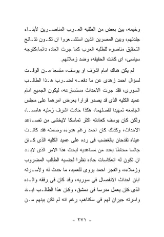 ‫ﻭﺨﻴﻤﻪ، ﺒﻴﻥ ﺒﻌﺽ ﻤﻥ ﺍﻟﻁﻠﺒﻪ ﺍﻟﻌـﺭﺏ ﺍﻟﻤﻨﺎﺼـﺭﻴﻥ ﻷﺒﻨـﺎﺀ‬
‫ﺠﻠﺩﺘﻬﻡ، ﻭﺒﻴﻥ ﺍﻟﻤﺼﺭﻴﻥ ﺍﻟﺫﻴﻥ ﺍﺴﺘﺸـﻌﺭﻭﺍ ﺍﻥ ﺘﻜـﻭﻥ ﻨﺘـﺎﺌﺞ‬
‫ﺍﻟﺘﺤﻘﻴﻕ ﻤﻨﺎﺼﺭﻩ ﻟﻠﻁﻠﺒﻪ ﺍﻟﻌﺭﺏ ﻜﻤﺎ ﺠﺭﺕ ﺍﻟﻌﺎﺩﻩ ﺩﺍﺌﻤﺎ،ﻜﺘﻭﺠﻪ‬
                ‫ﺴﻴﺎﺴﻰ، ﺍﻯ ﻜﺎﻨﺕ ﺍﻟﺤﻘﻴﻘﻪ، ﻭﻀﺩ ﺯﻤﻼﺌﻬﻡ.‬
‫ﻟﻡ ﻴﻜﻥ ﻫﻨﺎﻙ ﺍﻤﺎﻡ ﺍﺸﺭﻑ ﺍﻭ ﻴﻭﺴﻑ، ﻤﺘﺴﻌﺎ ﻤـﻥ ﺍﻟﻭﻗـﺕ‬
‫ﻟﺴﺅﺍل ﺍﺤﻤﺩ ﺯﻫﺩﻯ ﻋﻥ ﻤﺎ ﺩﻓﻌـﻪ ﻟﻀـﺭﺏ ﻫـﺫﺍ ﺍﻟﻁﺎﻟـﺏ‬
‫ﺍﻟﺴﻭﺭﻯ، ﻓﻘﺩ ﺠﺭﺕ ﺍﻻﺤﺩﺍﺙ ﻤﺴﺘﺴﺎﺭﻋﻪ، ﻟﻴﻜﻭﻥ ﺍﻟﺠﻤﻴﻊ ﺍﻤﺎﻡ‬
‫ﻋﻤﻴﺩ ﺍﻟﻜﻠﻴﻪ ﺍﻟﺫﻯ ﻗﺩ ﻴﺼﺩﺭ ﻗﺭﺍﺭﺍ ﺒﻌﺭﺽ ﺍﻤﺭﻫﻤﺎ ﻋﻠﻰ ﻤﺠﻠﺱ‬
‫ﺍﻟﺠﺎﻤﻌﻪ ﺘﻤﻬﻴﺩﺍ ﻟﻔﺼﻠﻬﻤﺎ، ﻫﻜﺫﺍ ﺤﺎﺩﺙ ﺍﺸﺭﻑ ﺯﻤﻠﻴﻪ ﻫﺎﻤﺴـﺎ،‬
‫ﻭﻟﻜﻥ ﻜﺎﻥ ﻴﻭﺴﻑ ﻜﻌﺎﺩﺘﻪ ﺍﻜﺜﺭ ﺘﻤﺎﺴﻜﺎ ﻻﻴﺨﺸﻰ ﻤﻥ ﺘﺼـﺎﻋﺩ‬
‫ﺍﻻﺤﺩﺍﺙ، ﻭﻜﺫﻟﻙ ﻜﺎﻥ ﺍﺤﻤﺩ ﺭﻏﻡ ﻫﺩﻭﺀﻩ ﻭﺼﻤﺘﻪ ﻓﻘﺩ ﻜﺎﻨـﺕ‬
‫ﻋﻴﻨﺎﻩ ﺘﻘﺩﺤﺎﻥ ﺒﺎﻟﻐﻀﺏ ﻓﻰ ﺭﺩﻩ ﻋﻠﻰ ﻋﻤﻴﺩ ﺍﻟﻜﻠﻴﻪ ﺍﻟﺫﻯ ﻜـﺎﻥ‬
‫ﺠﺎﻟﺴﺎ ﻤﺤﺎﻁﺎ ﺒﻌﺩﺩ ﻤﻥ ﻤﺴﺎﻋﺩﻴﻪ ﻟﺒﺤﺙ ﻫﺫﺍ ﺍﻻﻤﺭ ﺍﻟﺫﻯ ﻻﺒـﺩ‬
‫ﺍﻥ ﺘﻜﻭﻥ ﻟﻪ ﺍﻨﻌﻜﺎﺴﺎﺕ ﺤﺎﺩﻩ ﻨﻅﺭﺍ ﻟﺠﻨﺴﻴﻪ ﺍﻟﻁﺎﻟﺏ ﺍﻟﻤﻀﺭﻭﺏ‬
‫ﻭﺯﻤﻼﺀﻩ، ﻭﺍﻨﻔﺠﺭ ﺍﺤﻤﺩ ﻴﺭﻭﻯ ﻟﻠﻌﻤﻴﺩ، ﻤﺎ ﺤﺩﺙ ﻟﻪ ﻭﻷﺴـﺭﺘﻪ‬
‫ﺍﺒﺎﻥ ﺍﺤﺩﺍﺙ ﺍﻻﻨﻔﺼﺎل ﻓﻰ ﺴﻭﺭﻴﻪ، ﻭﻗﺩ ﻜﺎﻥ ﻓﻰ ﺭﻓﻘﻪ ﻭﺍﻟـﺩﻩ‬
‫ﺍﻟﺫﻯ ﻜﺎﻥ ﻴﻌﻤل ﻤﺩﺭﺴﺎ ﻓﻰ ﺩﻤﺸﻕ، ﻭﻜﺎﻥ ﻫﺫﺍ ﺍﻟﻁﺎﻟـﺏ ﺍﻴـﺎﺩ‬
‫ﻭﺍﺴﺭﺘﻪ ﺠﻴﺭﺍﻥ ﻟﻬﻡ ﻓﻰ ﺴﻜﻨﺎﻫﻡ، ﺭﻏﻡ ﺍﻨﻪ ﻟﻡ ﺘﻜﻥ ﺒﻴﻨﻬﻡ ﻤـﻥ‬


                      ‫- ١٧٢ -‬
 