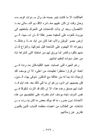 ‫ﺍﻟﻌﻼﻗﺎﺕ ﺍﻻ ﻤﺎ ﻜﺎﻨﺕ ﺘﺒﺩﻭ ﺤﺴﻨﻪ ﻁـﻭﺍل ﺴـﻨﻭﺍﺕ ﺍﻟﻭﺤـﺩﻩ،‬
‫ﻭﺤﺎﻥ ﻭﻗﺕ ﺍﻥ ﻜﺎﻥ ﻋﻠﻴﻬﻡ ﻤﻐـﺎﺩﺭﻩ ﺍﻻﻗﻠـﻴﻡ ﺍﻟﺸـﻤﺎﻟﻰ ﺒﻌـﺩ‬
‫ﺍﻻﻨﻔﺼﺎل، ﻭﺒﻌﺩ ﺍﻥ ﺒﺩﺃﺕ ﺍﻟﺸﺎﺤﻨﺎﺕ ﻓﻰ ﺍﻟﺘﺤﺭﻙ ﺒﺄﻤﺘﻌﺘﻬﻡ ﺍﻟﻰ‬
‫ﺒﻴﺭﻭﺕ ﻟﻠﻌﻭﺩﻩ ﻋﻠﻰ ﺍﻟﺴﻔﻴﻨﻪ ﻤﺼﺭ ﻫﻜﺫﺍ ﻜـﺎﻥ ﺍﺴـﻤﻬﺎ، ﺍﻟـﻰ‬
‫ﺍﺭﺽ ﻤﺼﺭ ﺍﻟﻭﻁﻥ ﻭﺍﻻﻡ، ﻓﻤﺎ ﻜﺎﻥ ﻤﻥ ﺍﻴﺎﺩ ﻫـﺫﺍ ﻭﻋﺎﺌﻠﺘـﻪ‬
‫ﻭﺠﻴﺭﺍﻨﻪ ﺍﻻ ﺍﻟﻬﺠﻭﻡ ﻋﻠﻰ ﺍﻟﺸﺎﺤﻨﻪ ﻗﺒل ﺘﺤﺭﻜﻬﺎ، ﻭﺍﻨﺘﺯﺍﻉ ﻜـل‬
‫ﻤﻨﻬﻡ ﺒﺎﻟﻘﻭﻩ ﻭﺍﻟﻐﺩﺭ ﻟﻤﺎ ﻴﺭﻭﻕ ﻟﻬﻡ ﻤﻥ ﺍﻤﺘﻌﺘﻨﺎ ﺍﻟﺘﻰ ﺍﺸﺘﺭﺍﻫﺎ ﺍﺒﺎﻩ‬
                              ‫ﻤﻥ ﻋﻤل ﺴﻨﻭﺍﺕ ﻟﺘﻌﻠﻴﻡ ﺍﺒﻨﺎﺌﻬﻡ.‬
‫ﺭﻏﻡ ﺍﻟﺤﻴﺭﻩ ﺍﻟﺘﻰ ﺍﺼﺎﺒﺕ ﻋﻤﻴﺩ ﺍﻟﻜﻠﻴﻪ،ﻜﺎﻥ ﻤﺘـﺭﺩﺩﺍ ﻓـﻰ‬
‫ﺍﺘﺨﺎﺫ ﺍﻯ ﻗﺭﺍﺭﺍ ﻤﻨﺘﻅﺭﺍ ﺘﻌﻠﻴﻤﺎﺕ ﻤﻥ ﺍﻋﻠﻰ، ﺍﻻ ﺍﻥ ﻴﻭﺴﻑ ﺍﻜﺩ‬
‫ﻟﺯﻤﻴﻼﻩ ﺍﻨﻪ ﺒﻤﺎ ﻟﻪ ﻤﻥ ﻋﻼﻗﻪ ﻤﻊ ﺍﻟﺩﻜﺘﻭﺭ ﺸﻭﻗﻰ ﺒﻬﺎﺀ ﺍﻟـﺩﻴﻥ،‬
‫ﻓﻠﻥ ﻴﺼﻴﺒﻬﻡ ﺍﻯ ﺍﺫﻯ، ﻭﺭﻏﻡ ﺍﻥ ﻤﺎ ﺘﻠﻰ ﺫﻟﻙ ﺒﻌﺩ ﻋﺩﻩ ﺍﻴﺎﻡ ﻗـﺩ‬
‫ﺍﺜﺒﺕ ﻟﻬﻡ ﺼﺩﻕ ﻭﻋﺩﻩ ﻫﺫﺍ، ﺍﻻ ﺍﻥ ﺫﻟﻙ ﻗﺩ ﺍﺜﺎﺭﺕ ﺸﻜﻭﻜﺎ ﻓـﻰ‬
‫ﻨﻔﺱ ﺍﺸﺭﻑ ﺘﺠﺎﻩ ﻴﻭﺴﻑ ﺍﻤﺎﻡ ﻤﻘﺩﺭﺘﻪ ﻋﻠﻰ ﺘﺨﻠﻴﺼﻬﻡ ﻤﻥ ﻫﺫﻩ‬
‫ﺍﻻﺤﺩﺍﺙ ﺩﻭﻥ ﻀﺭﺭ، ﻤﺎ ﻗﺩ ﻴﺅﻜﺩ ﺒﻌﺽ ﻤﺎ ﻜﺎﻥ ﻴﺘـﺭﺩﺩ ﻤـﻥ‬
‫ﺸﺎﺌﻌﺎﺕ ﻋﻥ ﺍﻟﻁﻼﺏ ﻤﻥ ﺍﻋﻀﺎﺀ ﻤﻨﻅﻤﻪ ﺍﻟﺸﺒﺎﺏ ﺍﻟﺫﻴﻥ ﻴﻜﺘﺒﻭﻥ‬
                                       ‫ﺘﻘﺎﺭﻴﺭ ﻋﻥ ﺯﻤﻼﺌﻬﻡ.‬




                        ‫- ٢٧٢ -‬
 