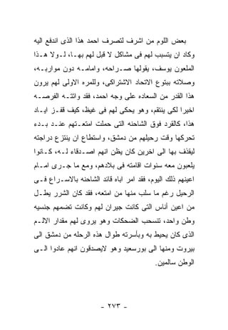 ‫ﺒﻌﺽ ﺍﻟﻠﻭﻡ ﻤﻥ ﺍﺸﺭﻑ ﻟﺘﺼﺭﻑ ﺍﺤﻤﺩ ﻫﺫﺍ ﺍﻟﺫﻯ ﺍﻨﺩﻓﻊ ﺍﻟﻴﻪ‬
‫ﻭﻜﺎﺩ ﺍﻥ ﻴﺘﺴﺒﺏ ﻟﻬﻡ ﻓﻰ ﻤﺸﺎﻜل ﻻ ﻗﺒل ﻟﻬﻡ ﺒﻬـﺎ، ﻟـﻭﻻ ﻫـﺫﺍ‬
‫ﺍﻟﻤﻠﻌﻭﻥ ﻴﻭﺴﻑ، ﻴﻘﻭﻟﻬﺎ ﺼـﺭﺍﺤﻪ، ﻭﺍﻤﺎﻤـﻪ ﺩﻭﻥ ﻤﻭﺍﺭﺒـﻪ،‬
‫ﻭﺼﻼﺘﻪ ﺒﺒﺘﻭﻉ ﺍﻻﺘﺤﺎﺩ ﺍﻻﺸﺘﺭﺍﻜﻰ، ﻭﻟﻠﻤﺭﻩ ﺍﻻﻭﻟﻰ ﻟﻬﻡ ﻴﺭﻭﻥ‬
‫ﻫﺫﺍ ﺍﻟﻘﺩﺭ ﻤﻥ ﺍﻟﺴﻌﺎﺩﻩ ﻋﻠﻰ ﻭﺠﻪ ﺍﺤﻤﺩ، ﻓﻘﺩ ﻭﺍﺘﺘـﻪ ﺍﻟﻔﺭﺼـﻪ‬
‫ﺍﺨﻴﺭﺍ ﻟﻜﻰ ﻴﻨﺘﻘﻡ، ﻭﻫﻭ ﻴﺤﻜﻰ ﻟﻬﻡ ﻓﻰ ﻏﻴﻅ، ﻜﻴﻑ ﻗﻔـﺯ ﺍﻴـﺎﺩ‬
‫ﻫﺫﺍ، ﻜﺎﻟﻘﺭﺩ ﻓﻭﻕ ﺍﻟﺸﺎﺤﻨﻪ ﺍﻟﺘﻰ ﺤﻤﻠﺕ ﺍﻤﺘﻌـﺘﻬﻡ ﻋﻨـﺩ ﺒـﺩﺀ‬
‫ﺘﺤﺭﻜﻬﺎ ﻭﻗﺕ ﺭﺤﻴﻠﻬﻡ ﻤﻥ ﺩﻤﺸﻕ، ﻭﺍﺴﺘﻁﺎﻉ ﺍﻥ ﻴﻨﺘﺯﻉ ﺩﺭﺍﺠﺘﻪ‬
‫ﻟﻴﻘﺫﻑ ﺒﻬﺎ ﺍﻟﻰ ﺍﺨﺭﻴﻥ ﻜﺎﻥ ﻴﻅﻥ ﺍﻨﻬﻡ ﺍﺼـﺩﻗﺎﺀ ﻟـﻪ، ﻜـﺎﻨﻭﺍ‬
‫ﻴﻠﻌﺒﻭﻥ ﻤﻌﻪ ﺴﻨﻭﺍﺕ ﺍﻗﺎﻤﺘﻪ ﻓﻰ ﺒﻼﺩﻫﻡ، ﻭﻤﻊ ﻤﺎ ﺠـﺭﻯ ﺍﻤـﺎﻡ‬
‫ﺍﻋﻴﻨﻬﻡ ﺫﻟﻙ ﺍﻟﻴﻭﻡ، ﻓﻘﺩ ﺍﻤﺭ ﺍﺒﺎﻩ ﻗﺎﺌﺩ ﺍﻟﺸﺎﺤﻨﻪ ﺒﺎﻻﺴـﺭﺍﻉ ﻓـﻰ‬
‫ﺍﻟﺭﺤﻴل ﺭﻏﻡ ﻤﺎ ﺴﻠﺏ ﻤﻨﻬﺎ ﻤﻥ ﺍﻤﺘﻌﻪ، ﻓﻘﺩ ﻜﺎﻥ ﺍﻟﺸﺭﺭ ﻴﻁـل‬
‫ﻤﻥ ﺍﻋﻴﻥ ﺃﻨﺎﺱ ﺍﻟﺘﻰ ﻜﺎﻨﺕ ﺠﻴﺭﺍﻥ ﻟﻬﻡ ﻭﻜﺎﻨﺕ ﺘﻀﻤﻬﻡ ﺠﻨﺴﻴﻪ‬
‫ﻭﻁﻥ ﻭﺍﺤﺩ، ﺘﻨﺴﺤﺏ ﺍﻟﻀﺤﻜﺎﺕ ﻭﻫﻭ ﻴﺭﻭﻯ ﻟﻬﻡ ﻤﻘﺩﺍﺭ ﺍﻻﻟـﻡ‬
‫ﺍﻟﺫﻯ ﻜﺎﻥ ﻴﺤﻴﻁ ﺒﻪ ﻭﺒﺄﺴﺭﺘﻪ ﻁﻭﺍل ﻫﺫﻩ ﺍﻟﺭﺤﻠﻪ ﻤﻥ ﺩﻤﺸﻕ ﺍﻟﻰ‬
‫ﺒﻴﺭﻭﺕ ﻭﻤﻨﻬﺎ ﺍﻟﻰ ﺒﻭﺭﺴﻌﻴﺩ ﻭﻫﻭ ﻻﻴﺼﺩﻗﻭﻥ ﺍﻨﻬﻡ ﻋﺎﺩﻭﺍ ﺍﻟـﻰ‬
                                          ‫ﺍﻟﻭﻁﻥ ﺴﺎﻟﻤﻴﻥ.‬




                       ‫- ٣٧٢ -‬
 