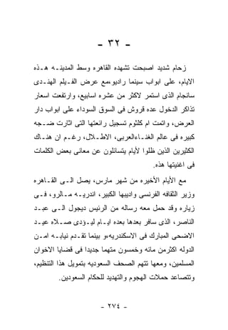 ‫- ٢٣ -‬
‫ﺯﺤﺎﻡ ﺸﺩﻴﺩ ﺍﺼﺒﺤﺕ ﺘﺸﻬﺩﻩ ﺍﻟﻘﺎﻫﺭﻩ ﻭﺴﻁ ﺍﻟﻤﺩﻴﻨـﻪ ﻫـﺫﻩ‬
‫ﺍﻻﻴﺎﻡ، ﻋﻠﻰ ﺍﺒﻭﺍﺏ ﺴﻴﻨﻤﺎ ﺭﺍﺩﻴﻭ،ﻤﻊ ﻋﺭﺽ ﺍﻟﻔـﻴﻠﻡ ﺍﻟﻬﻨـﺩﻯ‬
‫ﺴﺎﻨﺠﺎﻡ ﺍﻟﺫﻯ ﺍﺴﺘﻤﺭ ﻻﻜﺜﺭ ﻤﻥ ﻋﺸﺭﻩ ﺍﺴﺎﺒﻴﻊ، ﻭﺍﺭﺘﻔﻌﺕ ﺍﺴﻌﺎﺭ‬
‫ﺘﺫﺍﻜﺭ ﺍﻟﺩﺨﻭل ﻋﺩﻩ ﻗﺭﻭﺵ ﻓﻰ ﺍﻟﺴﻭﻕ ﺍﻟﺴﻭﺩﺍﺀ ﻋﻠﻰ ﺍﺒﻭﺍﺏ ﺩﺍﺭ‬
‫ﺍﻟﻌﺭﺽ، ﻭﺍﺘﻤﺕ ﺍﻡ ﻜﻠﺜﻭﻡ ﺘﺴﺠﻴل ﺭﺍﺌﻌﺘﻬﺎ ﺍﻟﺘﻰ ﺍﺜﺎﺭﺕ ﻀـﺠﻪ‬
‫ﻜﺒﻴﺭﻩ ﻓﻰ ﻋﺎﻟﻡ ﺍﻟﻐﻨـﺎﺀﺍﻟﻌﺭﺒﻰ، ﺍﻻﻁـﻼل، ﺭﻏـﻡ ﺍﻥ ﻫﻨـﺎﻙ‬
‫ﺍﻟﻜﺜﻴﺭﻴﻥ ﺍﻟﺫﻴﻥ ﻅﻠﻭﺍ ﻷﻴﺎﻡ ﻴﺘﺴﺎﺌﻠﻭﻥ ﻋﻥ ﻤﻌﺎﻨﻰ ﺒﻌﺽ ﺍﻟﻜﻠﻤﺎﺕ‬
                                         ‫ﻓﻰ ﺍﻏﻨﻴﺘﻬﺎ ﻫﺫﻩ.‬
‫ﻤﻊ ﺍﻷﻴﺎﻡ ﺍﻷﺨﻴﺭﻩ ﻤﻥ ﺸﻬﺭ ﻤﺎﺭﺱ، ﻴﺼل ﺍﻟـﻰ ﺍﻟﻘـﺎﻫﺭﻩ‬
‫ﻭﺯﻴﺭ ﺍﻟﺜﻘﺎﻓﻪ ﺍﻟﻔﺭﻨﺴﻰ ﻭﺍﺩﻴﺒﻬﺎ ﺍﻟﻜﺒﻴﺭ، ﺍﻨﺩﺭﻴـﻪ ﻤـﺎﻟﺭﻭ، ﻓـﻰ‬
‫ﺯﻴﺎﺭﻩ ﻭﻗﺩ ﺤﻤل ﻤﻌﻪ ﺭﺴﺎﻟﻪ ﻤﻥ ﺍﻟﺭﺌﻴﺱ ﺩﻴﺠﻭل ﺍﻟـﻰ ﻋﺒـﺩ‬
‫ﺍﻟﻨﺎﺼﺭ، ﺍﻟﺫﻯ ﺴﺎﻓﺭ ﺒﻌﺩﻫﺎ ﺒﻌﺩﻩ ﺍﻴـﺎﻡ ﻟﻴـﺅﺩﻯ ﺼـﻼﻩ ﻋﻴـﺩ‬
‫ﺍﻻﻀﺤﻰ ﺍﻟﻤﺒﺎﺭﻙ ﻓﻰ ﺍﻻﺴﻜﻨﺩﺭﻴﻪ،ﻭ ﺒﻴﻨﻤﺎ ﺘﻘـﺩﻡ ﻨﻴﺎﺒـﻪ ﺍﻤـﻥ‬
‫ﺍﻟﺩﻭﻟﻪ ﺍﻜﺜﺭﻤﻥ ﻤﺎﺌﻪ ﻭﺨﻤﺴﻭﻥ ﻤﺘﻬﻤﺎ ﺠﺩﻴﺩﺍ ﻓﻰ ﻗﻀﺎﻴﺎ ﺍﻻﺨﻭﺍﻥ‬
‫ﺍﻟﻤﺴﻠﻤﻴﻥ، ﻭﻤﻌﻬﺎ ﺘﺘﻬﻡ ﺍﻟﺼﺤﻑ ﺍﻟﺴﻌﻭﺩﻴﻪ ﺒﺘﻤﻭﻴل ﻫﺫﺍ ﺍﻟﺘﻨﻅﻴﻡ،‬
        ‫ﻭﺘﺘﺼﺎﻋﺩ ﺤﻤﻼﺕ ﺍﻟﻬﺠﻭﻡ ﻭﺍﻟﺘﻬﺩﻴﺩ ﻟﻠﺤﻜﺎﻡ ﺍﻟﺴﻌﻭﺩﻴﻥ.‬


                       ‫- ٤٧٢ -‬
 