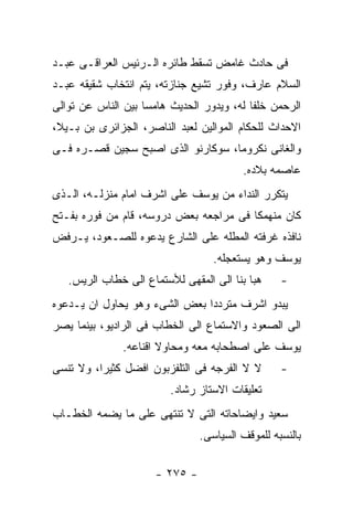 ‫ﻓﻰ ﺤﺎﺩﺙ ﻏﺎﻤﺽ ﺘﺴﻘﻁ ﻁﺎﺌﺭﻩ ﺍﻟـﺭﺌﻴﺱ ﺍﻟﻌﺭﺍﻗـﻰ ﻋﺒـﺩ‬
‫ﺍﻟﺴﻼﻡ ﻋﺎﺭﻑ، ﻭﻓﻭﺭ ﺘﺸﻴﻊ ﺠﻨﺎﺯﺘﻪ، ﻴﺘﻡ ﺍﻨﺘﺨﺎﺏ ﺸﻘﻴﻘﻪ ﻋﺒـﺩ‬
‫ﺍﻟﺭﺤﻤﻥ ﺨﻠﻔﺎ ﻟﻪ، ﻭﻴﺩﻭﺭ ﺍﻟﺤﺩﻴﺙ ﻫﺎﻤﺴﺎ ﺒﻴﻥ ﺍﻟﻨﺎﺱ ﻋﻥ ﺘﻭﺍﻟﻰ‬
‫ﺍﻻﺤﺩﺍﺙ ﻟﻠﺤﻜﺎﻡ ﺍﻟﻤﻭﺍﻟﻴﻥ ﻟﻌﺒﺩ ﺍﻟﻨﺎﺼﺭ، ﺍﻟﺠﺯﺍﺌﺭﻯ ﺒﻥ ﺒـﻴﻼ،‬
‫ﻭﺍﻟﻐﺎﻨﻰ ﻨﻜﺭﻭﻤﺎ، ﺴﻭﻜﺎﺭﻨﻭ ﺍﻟﺫﻯ ﺍﺼﺒﺢ ﺴﺠﻴﻥ ﻗﺼـﺭﻩ ﻓـﻰ‬
                                         ‫ﻋﺎﺼﻤﻪ ﺒﻼﺩﻩ.‬
‫ﻴﺘﻜﺭﺭ ﺍﻟﻨﺩﺍﺀ ﻤﻥ ﻴﻭﺴﻑ ﻋﻠﻰ ﺍﺸﺭﻑ ﺍﻤﺎﻡ ﻤﻨﺯﻟـﻪ، ﺍﻟـﺫﻯ‬
‫ﻜﺎﻥ ﻤﻨﻬﻤﻜﺎ ﻓﻰ ﻤﺭﺍﺠﻌﻪ ﺒﻌﺽ ﺩﺭﻭﺴﻪ، ﻗﺎﻡ ﻤﻥ ﻓﻭﺭﻩ ﺒﻔـﺘﺢ‬
‫ﻨﺎﻓﺫﻩ ﻏﺭﻓﺘﻪ ﺍﻟﻤﻁﻠﻪ ﻋﻠﻰ ﺍﻟﺸﺎﺭﻉ ﻴﺩﻋﻭﻩ ﻟﻠﺼـﻌﻭﺩ، ﻴـﺭﻓﺽ‬
                                  ‫ﻴﻭﺴﻑ ﻭﻫﻭ ﻴﺴﺘﻌﺠﻠﻪ.‬
   ‫ﻫﺒﺎ ﺒﻨﺎ ﺍﻟﻰ ﺍﻟﻤﻘﻬﻰ ﻟﻸﺴﺘﻤﺎﻉ ﺍﻟﻰ ﺨﻁﺎﺏ ﺍﻟﺭﻴﺱ.‬    ‫-‬
‫ﻴﺒﺩﻭ ﺍﺸﺭﻑ ﻤﺘﺭﺩﺩﺍ ﺒﻌﺽ ﺍﻟﺸﻰﺀ ﻭﻫﻭ ﻴﺤﺎﻭل ﺍﻥ ﻴـﺩﻋﻭﻩ‬
‫ﺍﻟﻰ ﺍﻟﺼﻌﻭﺩ ﻭﺍﻻﺴﺘﻤﺎﻉ ﺍﻟﻰ ﺍﻟﺨﻁﺎﺏ ﻓﻰ ﺍﻟﺭﺍﺩﻴﻭ، ﺒﻴﻨﻤﺎ ﻴﺼﺭ‬
               ‫ﻴﻭﺴﻑ ﻋﻠﻰ ﺍﺼﻁﺤﺎﺒﻪ ﻤﻌﻪ ﻭﻤﺤﺎﻭﻻ ﺍﻗﻨﺎﻋﻪ.‬
‫ﻻ ﻻ ﺍﻟﻔﺭﺠﻪ ﻓﻰ ﺍﻟﺘﻠﻔﺯﺒﻭﻥ ﺍﻓﻀل ﻜﺜﻴﺭﺍ، ﻭﻻ ﺘﻨﺴﻰ‬      ‫-‬
                         ‫ﺘﻌﻠﻴﻘﺎﺕ ﺍﻻﺴﺘﺎﺯ ﺭﺸﺎﺩ.‬
‫ﺴﻌﻴﺩ ﻭﺍﻴﻀﺎﺤﺎﺘﻪ ﺍﻟﺘﻰ ﻻ ﺘﻨﺘﻬﻰ ﻋﻠﻰ ﻤﺎ ﻴﻀﻤﻪ ﺍﻟﺨﻁـﺎﺏ‬
                               ‫ﺒﺎﻟﻨﺴﺒﻪ ﻟﻠﻤﻭﻗﻑ ﺍﻟﺴﻴﺎﺴﻰ.‬

                     ‫- ٥٧٢ -‬
 