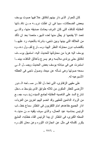 ‫ﻜﺎﻥ ﻟﻠﺤﻭﺍﺭ ﺍﻟﺫﻯ ﺩﺍﺭ ﺒﻴﻨﻬﻡ ﻟﺩﻗﺎﺌﻕ ﻋﻼ ﻓﻴﻬﺎ ﺼﻭﺕ ﻴﻭﺴﻑ‬
‫ﺒﺒﻌﺽ ﺍﻟﻀﺤﻜﺎﺕ، ﺴﺒﺒﺎ ﻓﻰ ﺍﻥ ﺍﻁﻠﺕ ﺩﺭﻴـﻪ ﻤـﻥ ﻨﺎﻓـﺫﺘﻬﺎ‬
‫ﺍﻟﻤﻘﺎﺒﻠﻪ ﻟﻠﻨﺎﻓﺫﻩ ﺍﻟﺘﻰ ﻜﺎﻥ ﺍﺸﺭﻑ ﻴﺤﺎﺩﺙ ﺼﺩﻴﻘﻪ ﻤﻨﻬﺎ، ﻭﺍﻟﺘـﻰ‬
‫ﺘﻌﻤﺩ ﺍﻻ ﻴﻔﺘﺤﻬﺎ ﺍﻭ ﻴﻁل ﻤﻨﻬﺎ ﻟﻌﺩﻩ ﺍﺸﻬﺭ، ﻤﺘﻌﻤﺩﺍ ﺒﻌﺩ ﺍﻥ ﺘﺄﻜﺩ‬
‫ﻤﻥ ﺍﻟﻌﻼﻗﻪ ﺍﻟﺘﻰ ﺒﻴﻨﻬﺎ ﻭﺒﻴﻥ ﻨﺎﺠﻰ، ﺒﺎﺩﺭﺘﻪ ﺒﺎﻟﺘﺤﻴﻪ، ﺭﺩ ﻋﻠﻴﻬـﺎ‬
‫ﺒﺄﻗﺘﻀﺎﺏ ﺩﻭﻥ ﻤﺤﺎﻭﻟﻪ ﺍﻟﻨﻅﺭ ﺍﻟﻴﻬﺎ، ﻭﺴـﺎﺭﻉ ﻟﻘﺒـﻭل ﺩﻋـﻭﻩ‬
‫ﻴﻭﺴﻑ ﺍﻟﻴﻪ ﻫﺭﺒﺎ ﻤﻥ ﻤﺤﺎﻭﻟﺘﻬﺎ ﻟﻠﺤﺩﻴﺙ ﺍﻟﻴﻪ، ﺍﺴﺘﻤﻬل ﻴﻭﺴـﻑ‬
‫ﻟﺩﻗﺎﺌﻕ ﺤﺘﻰ ﻴﺭﺘﺩﻯ ﻤﻼﺒﺴﻪ ﻭﻫﻭ ﻴﺴﺭﻉ ﺒﺄﻏﻼﻕ ﺍﻟﻨﺎﻓﺫﻩ، ﺒﻴﻨﻤـﺎ‬
‫ﺍﺴﺘﻤﺭﺕ ﻫﻰ ﻓﻰ ﻤﺒﺎﺩﻟﻪ ﻴﻭﺴﻑ ﺒﻌﺽ ﺍﻟﺤﺩﻴﺙ ﻭﻴﺼـل ﺍﻟـﻰ‬
‫ﺴﻤﻌﻪ ﺼﻭﺘﻬﺎ ﻭﻫﻰ ﺘﺴﺄﻟﻪ ﻋﻥ ﻤﻴﻌﺎﺩ ﻭﺼﻭل ﻨﺎﺠﻰ ﻓﻰ ﺍﻟﻌﻁﻠﻪ‬
                                             ‫ﺍﻷﺴﺒﻭﻋﻴﻪ ﻟﻪ.‬
‫ﻋﻠﻰ ﻤﻘﻬﻰ ﺍﻟﺯﻓﺘﺎﻭﻯ، ﺍﻟﺘﻰ ﺘﺤﺘـل ﺍﻜﺜـﺭ ﻤﺴـﺎﺤﻪ ﺍﻟـﺩﻭﺭ‬
‫ﺍﻷﺭﻀﻰ ﻟﻠﻌﻘﺎﺭ ﺍﻟﻤﻜﻭﻥ ﻤﻥ ﺜﻼﺜﻪ ﻁﻭﺍﺒﻕ ﺍﻟﺫﻯ ﻴﺘﻭﺴﻁ ﻤـﺩﺨل‬
‫ﺸﺎﺭﻉ ﺍﻟﺴﺩ ﻋﻠﻰ ﺍﻟﻨﺎﺼﻴﻪ ﺍﻟﻤﻘﺎﺒﻠﻪ ﻟﺠﺎﻤﻊ ﺍﻟﺴﻴﺩﻩ ﺯﻴﻨـﺏ، ﺠﻤـﻊ‬
‫ﻤﻥ ﺍﻟﺭﻭﺍﺩ ﺍﻟﺩﺍﺌﻤﻴﻥ ﻟﻠﻤﻘﻬﻰ ﻭﻗﺩ ﺍﻨﻀﻡ ﺍﻟﻴﻬﻡ ﺍﺨﺭﻴﻥ ﻤﻥ ﺍﻟﻐﺭﺒﺎﺀ،‬
‫ﺍﺩﺍﺭ ﺍﻟﺠﻤﻴﻊ ﻤﻘﺎﻋﺩﻫﻡ ﺍﻤﺎﻡ ﺍﻟﺘﻠﻔﺯﻴﻭﻥ ﻓﻰ ﺍﻨﺘﻅﺎﺭ ﺴﻤﺎﻉ ﺨﻁـﺎﺏ‬
‫ﺍﻟﺭﺌﻴﺱ ﺒﻤﻨﺎﺴﺒﻪ ﻋﻴﺩ ﺍﻟﻌﻤﺎل، ﻭﺍﻟﺫﻯ ﺴﻭﻑ ﻴﻠﻘﻴﻪ ﻤـﻥ ﻤﺩﻴﻨـﻪ‬
‫ﺍﻟﻤﺤﻠﻪ ﺍﻟﻜﺒﺭﻯ، ﻓﻰ ﺍﻨﺘﻅﺎﺭ ﺍﻥ ﻴﺒﺩﺍ ﺍﻟﺭﺌﻴﺱ ﺍﻟﻘﺎﺀ ﺨﻁﺎﺒﻪ، ﺍﻟﻤﺫﻴﻊ‬
‫ﻴﻜﺭﺭ ﻜﻠﻤﺎﺘﻪ ﻓﻰ ﻤﻠل ﻋﻥ ﺍﻨﺠﺎﺯﺍﺕ ﺍﻟﺜﻭﺭﻩ ﻭﻋﻥ ﻤﻌﺎﻥ ﻜﺜﻴـﺭﻩ‬

                        ‫- ٦٧٢ -‬
 