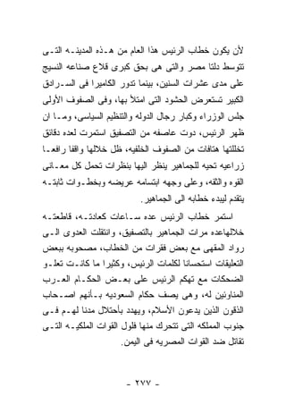 ‫ﻷﻥ ﻴﻜﻭﻥ ﺨﻁﺎﺏ ﺍﻟﺭﺌﻴﺱ ﻫﺫﺍ ﺍﻟﻌﺎﻡ ﻤﻥ ﻫـﺫﻩ ﺍﻟﻤﺩﻴﻨـﻪ ﺍﻟﺘـﻰ‬
‫ﺘﺘﻭﺴﻁ ﺩﻟﺘﺎ ﻤﺼﺭ ﻭﺍﻟﺘﻰ ﻫﻰ ﺒﺤﻕ ﻜﺒﺭﻯ ﻗﻼﻉ ﺼﻨﺎﻋﻪ ﺍﻟﻨﺴﻴﺞ‬
‫ﻋﻠﻰ ﻤﺩﻯ ﻋﺸﺭﺍﺕ ﺍﻟﺴﻨﻴﻥ، ﺒﻴﻨﻤﺎ ﺘﺩﻭﺭ ﺍﻟﻜﺎﻤﻴﺭﺍ ﻓﻰ ﺍﻟﺴـﺭﺍﺩﻕ‬
‫ﺍﻟﻜﺒﻴﺭ ﺘﺴﺘﻌﺭﺽ ﺍﻟﺤﺸﻭﺩ ﺍﻟﺘﻰ ﺍﻤﺘﻸ ﺒﻬﺎ، ﻭﻓﻰ ﺍﻟﺼﻔﻭﻑ ﺍﻷﻭﻟﻰ‬
‫ﺠﻠﺱ ﺍﻟﻭﺯﺭﺍﺀ ﻭﻜﺒﺎﺭ ﺭﺠﺎل ﺍﻟﺩﻭﻟﻪ ﻭﺍﻟﺘﻨﻅﻴﻡ ﺍﻟﺴﻴﺎﺴﻰ، ﻭﻤـﺎ ﺍﻥ‬
‫ﻅﻬﺭ ﺍﻟﺭﺌﻴﺱ، ﺩﻭﺕ ﻋﺎﺼﻔﻪ ﻤﻥ ﺍﻟﺘﺼﻔﻴﻕ ﺍﺴﺘﻤﺭﺕ ﻟﻌﺩﻩ ﺩﻗﺎﺌﻕ‬
‫ﺘﺨﻠﻠﺘﻬﺎ ﻫﺘﺎﻓﺎﺕ ﻤﻥ ﺍﻟﺼﻔﻭﻑ ﺍﻟﺨﻠﻔﻴﻪ، ﻅل ﺨﻼﻟﻬﺎ ﻭﺍﻗﻔﺎ ﺭﺍﻓﻌـﺎ‬
‫ﺯﺭﺍﻋﻴﻪ ﺘﺤﻴﻪ ﻟﻠﺠﻤﺎﻫﻴﺭ ﻴﻨﻅﺭ ﺍﻟﻴﻬﺎ ﺒﻨﻅﺭﺍﺕ ﺘﺤﻤل ﻜل ﻤﻌـﺎﻨﻰ‬
‫ﺍﻟﻘﻭﻩ ﻭﺍﻟﺜﻘﻪ، ﻭﻋﻠﻰ ﻭﺠﻬﻪ ﺍﺒﺘﺴﺎﻤﻪ ﻋﺭﻴﻀﻪ ﻭﺒﺨﻁـﻭﺍﺕ ﺜﺎﺒﺘـﻪ‬
                          ‫ﻴﺘﻘﺩﻡ ﻟﻴﺒﺩﺀ ﺨﻁﺎﺒﻪ ﺍﻟﻰ ﺍﻟﺠﻤﺎﻫﻴﺭ.‬
‫ﺍﺴﺘﻤﺭ ﺨﻁﺎﺏ ﺍﻟﺭﺌﻴﺱ ﻋﺩﻩ ﺴـﺎﻋﺎﺕ ﻜﻌﺎﺩﺘـﻪ، ﻗﺎﻁﻌﺘـﻪ‬
‫ﺨﻼﻟﻬﺎﻋﺩﻩ ﻤﺭﺍﺕ ﺍﻟﺠﻤﺎﻫﻴﺭ ﺒﺎﻟﺘﺼﻔﻴﻕ، ﻭﺍﻨﺘﻘﻠﺕ ﺍﻟﻌﺩﻭﻯ ﺍﻟـﻰ‬
‫ﺭﻭﺍﺩ ﺍﻟﻤﻘﻬﻰ ﻤﻊ ﺒﻌﺽ ﻓﻘﺭﺍﺕ ﻤﻥ ﺍﻟﺨﻁﺎﺏ، ﻤﺼﺤﻭﺒﻪ ﺒﺒﻌﺽ‬
‫ﺍﻟﺘﻌﻠﻴﻘﺎﺕ ﺍﺴﺘﺤﺴﺎﻨﺎ ﻟﻜﻠﻤﺎﺕ ﺍﻟﺭﺌﻴﺱ، ﻭﻜﺜﻴﺭﺍ ﻤﺎ ﻜﺎﻨـﺕ ﺘﻌﻠـﻭ‬
‫ﺍﻟﻀﺤﻜﺎﺕ ﻤﻊ ﺘﻬﻜﻡ ﺍﻟﺭﺌﻴﺱ ﻋﻠﻰ ﺒﻌـﺽ ﺍﻟﺤﻜـﺎﻡ ﺍﻟﻌـﺭﺏ‬
‫ﺍﻟﻤﻨﺎﻭﺌﻴﻥ ﻟﻪ، ﻭﻫﻰ ﻴﺼﻑ ﺤﻜﺎﻡ ﺍﻟﺴﻌﻭﺩﻴﻪ ﺒـﺄﻨﻬﻡ ﺍﺼـﺤﺎﺏ‬
‫ﺍﻟﺫﻗﻭﻥ ﺍﻟﺫﻴﻥ ﻴﺩﻋﻭﻥ ﺍﻷﺴﻼﻡ، ﻭﻴﻬﺩﺩ ﺒﺄﺤﺘﻼل ﻤﺩﻨﺎ ﻟﻬـﻡ ﻓـﻰ‬
‫ﺠﻨﻭﺏ ﺍﻟﻤﻤﻠﻜﻪ ﺍﻟﺘﻰ ﺘﺘﺤﺭﻙ ﻤﻨﻬﺎ ﻓﻠﻭل ﺍﻟﻘﻭﺍﺕ ﺍﻟﻤﻠﻜﻴـﻪ ﺍﻟﺘـﻰ‬
                      ‫ﺘﻘﺎﺘل ﻀﺩ ﺍﻟﻘﻭﺍﺕ ﺍﻟﻤﺼﺭﻴﻪ ﻓﻰ ﺍﻟﻴﻤﻥ.‬



                      ‫- ٧٧٢ -‬
 