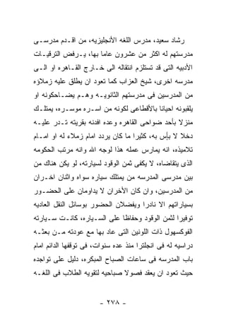 ‫ﺭﺸﺎﺩ ﺴﻌﻴﺩ، ﻤﺩﺭﺱ ﺍﻟﻠﻐﻪ ﺍﻷﻨﺠﻠﻴﺯﻴﻪ، ﻤﻥ ﺍﻗـﺩﻡ ﻤﺩﺭﺴـﻰ‬
‫ﻤﺩﺭﺴﺘﻬﻡ ﻟﻪ ﺍﻜﺜﺭ ﻤﻥ ﻋﺸﺭﻭﻥ ﻋﺎﻤﺎ ﺒﻬﺎ، ﻴـﺭﻓﺽ ﺍﻟﺘﺭﻗﻴـﺎﺕ‬
‫ﺍﻷﺩﺒﻴﻪ ﺍﻟﺘﻰ ﻗﺩ ﺘﺴﺘﻠﺯﻡ ﺍﻨﺘﻘﺎﻟﻪ ﺍﻟﻰ ﺨـﺎﺭﺝ ﺍﻟﻘـﺎﻫﺭﻩ ﺍﻭ ﺍﻟـﻰ‬
‫ﻤﺩﺭﺴﻪ ﺍﺨﺭﻯ، ﺸﻴﺦ ﺍﻟﻌﺯﺍﺏ ﻜﻤﺎ ﺘﻌﻭﺩ ﺍﻥ ﻴﻁﻠﻕ ﻋﻠﻴﻪ ﺯﻤﻼﺅﻩ‬
‫ﻤﻥ ﺍﻟﻤﺩﺭﺴﻴﻥ ﻓﻰ ﻤﺩﺭﺴﺘﻬﻡ ﺍﻟﺜﺎﻨﻭﻴـﻪ ﻭﻫـﻡ ﻴﻀـﺎﺤﻜﻭﻨﻪ ﺍﻭ‬
‫ﻴﻠﻘﺒﻭﻨﻪ ﺍﺤﻴﺎﻨﺎ ﺒﺎﻷﻗﻁﺎﻋﻰ ﻟﻜﻭﻨﻪ ﻤﻥ ﺍﺴـﺭﻩ ﻤﻭﺴـﺭﻩ، ﻴﻤﺘﻠـﻙ‬
‫ﻤﻨﺯﻻ ﺒﺄﺤﺩ ﻀﻭﺍﺤﻰ ﺍﻟﻘﺎﻫﺭﻩ ﻭﻋﺩﻩ ﺍﻓﺩﻨﻪ ﺒﻘﺭﻴﺘﻪ ﺘـﺩﺭ ﻋﻠﻴـﻪ‬
‫ﺩﺨﻼ ﻻ ﺒٍﺱ ﺒﻪ، ﻜﺜﻴﺭﺍ ﻤﺎ ﻜﺎﻥ ﻴﺭﺩﺩ ﺍﻤﺎﻡ ﺯﻤﻼﺀ ﻟﻪ ﺍﻭ ﺍﻤـﺎﻡ‬
                                             ‫ﺄ‬
‫ﺘﻼﻤﻴﺫﻩ، ﺍﻨﻪ ﻴﻤﺎﺭﺱ ﻋﻤﻠﻪ ﻫﺫﺍ ﻟﻭﺠﻪ ﺍﷲ ﻭﺍﻨﻪ ﻤﺭﺘﺏ ﺍﻟﺤﻜﻭﻤﻪ‬
‫ﺍﻟﺫﻯ ﻴﺘﻘﺎﻀﺎﻩ، ﻻ ﻴﻜﻔﻰ ﺜﻤﻥ ﺍﻟﻭﻗﻭﺩ ﻟﺴﻴﺎﺭﺘﻪ، ﻟﻭ ﻴﻜﻥ ﻫﻨﺎﻙ ﻤﻥ‬
‫ﺒﻴﻥ ﻤﺩﺭﺴﻰ ﺍﻟﻤﺩﺭﺴﻪ ﻤﻥ ﻴﻤﺘﻠﻙ ﺴﻴﺎﺭﻩ ﺴﻭﺍﻩ ﻭﺍﺜﻨﺎﻥ ﺍﺨـﺭﺍﻥ‬
‫ﻤﻥ ﺍﻟﻤﺩﺭﺴﻴﻥ، ﻭﺍﻥ ﻜﺎﻥ ﺍﻷﺨﺭﺍﻥ ﻻ ﻴﺩﺍﻭﻤﺎﻥ ﻋﻠﻰ ﺍﻟﺤﻀـﻭﺭ‬
‫ﺒﺴﻴﺎﺭﺍﺘﻬﻡ ﺍﻻ ﻨﺎﺩﺭﺍ ﻭﻴﻔﻀﻼﻥ ﺍﻟﺤﻀﻭﺭ ﺒﻭﺴﺎﺌل ﺍﻟﻨﻘل ﺍﻟﻌﺎﺩﻴﻪ‬
‫ﺘﻭﻓﻴﺭﺍ ﻟﺜﻤﻥ ﺍﻟﻭﻗﻭﺩ ﻭﺤﻔﺎﻅﺎ ﻋﻠﻰ ﺍﻟﺴـﻴﺎﺭﻩ، ﻜﺎﻨـﺕ ﺴـﻴﺎﺭﺘﻪ‬
‫ﺍﻟﻔﻭﻜﺴﻬﻭل ﺫﺍﺕ ﺍﻟﻠﻭﻨﻴﻥ ﺍﻟﺘﻰ ﻋﺎﺩ ﺒﻬﺎ ﻤﻊ ﻋﻭﺩﺘﻪ ﻤـﻥ ﺒﻌﺜـﻪ‬
‫ﺩﺭﺍﺴﻴﻪ ﻟﻪ ﻓﻰ ﺍﻨﺠﻠﺘﺭﺍ ﻤﻨﺫ ﻋﺩﻩ ﺴﻨﻭﺍﺕ، ﻓﻰ ﺘﻭﻗﻔﻬﺎ ﺍﻟﺩﺍﺌﻡ ﺍﻤﺎﻡ‬
‫ﺒﺎﺏ ﺍﻟﻤﺩﺭﺴﻪ ﻓﻰ ﺴﺎﻋﺎﺕ ﺍﻟﺼﺒﺎﺡ ﺍﻟﻤﺒﻜﺭﻩ، ﺩﻟﻴل ﻋﻠﻰ ﺘﻭﺍﺠﺩﻩ‬
‫ﺤﻴﺙ ﺘﻌﻭﺩ ﺍﻥ ﻴﻌﻘﺩ ﻓﺼﻭﻻ ﺼﺒﺎﺤﻴﻪ ﻟﺘﻘﻭﻴﻪ ﺍﻟﻁﻼﺏ ﻓﻰ ﺍﻟﻠﻐـﻪ‬


                       ‫- ٨٧٢ -‬
 