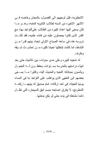 ‫ﺍﻻﻨﺠﻠﻴﺯﻴﻪ، ﻗﺒل ﺘﻭﺠﻬﻬﻡ ﺍﻟﻰ ﺍﻟﻔﺼﻭل، ﺒﺎﻟﻤﺠﺎﻥ ﻭﺨﺎﺼﻪ ﻓـﻰ‬
‫ﺍﻷﺸﻬﺭ ﺍﻻﺨﻴﺭﻩ ﻤﻥ ﺍﻟﺴﻨﻪ ﻟﻁﻼﺏ ﺍﻟﺜﺎﻨﻭﻴﻪ ﺍﻟﻌﺎﻤﻪ، ﻭﻫـﻭ ﻤـﺎ‬
‫ﻜﺎﻥ ﻴﺴﻌﻰ ﺍﻟﻴﻬﺎ ﺍﻋﺩﺍﺩ ﻜﺒﻴﺭﻩ ﻤﻥ ﺍﻟﻁﻼﺏ ﻋﻠﻰﺍﻟﺘﻭﺍﺠﺩ ﺒﻬﺎ، ﻤﻊ‬
‫ﺍﻟﻘﺩﺭ ﺍﻟﺫﻯ ﻜﺎﻨﻭﺍ ﻴﺤﺼﻠﻭﻥ ﻋﻠﻴﻪ ﻤﻥ ﻓﺎﺌﺩﻩ ﻋﻠﻤﻴﻪ، ﻓﻘﺩ ﻜﺎﻨـﺕ‬
‫ﺩﺭﻭﺴﻪ ﻫﺫﻩ ﻓﻰ ﺴﺎﻋﻪ ﺍﻟﺼﺒﺎﺡ ﺍﻻﻭﻟﻰ ﺘﺒﻌﺙ ﺒﻴﻨﻬﻡ ﻗﺩﺭﺍ ﻤـﻥ‬
‫ﺍﻟﻨﺸﺎﻁ، ﻟﻤﺎ ﻜﺎﻨﺕ ﺘﺘﺨﻠﻠﻬﺎ ﺍﺤﻴﺎﻨﺎ ﻜﺜﻴﺭﻩ ﻤـﻥ ﺍﺤﺎﺩﻴـﺙ ﺸـﻴﻘﻪ‬
                                                ‫ﻭﻁﺭﻑ.‬
‫ﻟﻪ ﺸﻌﺒﻴﻪ ﻜﺒﻴﺭﻩ ﻭﻋﻠﻰ ﻤﺩﻯ ﺴﻨﻭﺍﺕ، ﺒﻴﻥ ﺘﻼﻤﻴﺫﻩ ﺤﺘﻰ ﺒﻌﺩ‬
‫ﺍﻨﻬﺎﺀ ﺩﺭﺍﺴﺘﻬﻡ ﺒﺎﻟﻤﺩﺭﺴﻪ ﺒﺴـﻨﻭﺍﺕ، ﻴﺤﻔﻅـﻭﻥ ﻟـﻪ ﺍﻟﺠﻤﻴـل‬
‫ﻭﻴﺄﻨﺴﻭﻥ ﺒﻤﺒﺎﺩﻟﺘﻪ ﺍﻟﺘﺤﻴﻪ ﻭﺍﻟﺤﺩﻴﺙ ﺍﻟﻴﻪ، ﻭﻜﺜﻴﺭﺍ ﻤـﺎ ﻴﺴـﻌﻰ‬
‫ﺒﻌﻀﻬﻡ ﺍﻟﻰ ﺍﻟﻤﻘﻬﻰ ﺍﻟﺫﻯ ﻴﻭﺍﻅﺏ ﻋﻠﻰ ﺍﻟﺘﻭﺍﺠﺩ ﺒﻪ ﻓﻰ ﺍﻟﻤﺴﺎﺀ‬
‫ﻴﻭﻤﻴﺎ ﻟﺘﺤﻴﺘﻪ، ﻓﻰ ﺍﺤﺩ ﺍﺭﻜﺎﻨﻪ، ﺍﻤﺎﻡ ﺼﺩﻴﻕ ﻟﻪ ﺒﻴﻨﻬﻤـﺎ ﺭﻗﻌـﻪ‬
‫ﺍﻟﺸﻁﺭﻨﺞ، ﻻ ﻴﻔﺎﺭﻕ ﺍﺼﺎﺒﻌﻪ ﻤﺒﺴﻡ ﺍﻨﻴﻕ ﻟﻠﺴﻴﺠﺎﺭﻩ ﺍﻟﺘﻰ ﺘﻅـل‬
                 ‫ﺩﺍﺌﻤﺎ ﻤﺸﺘﻌﻠﻪ ﻓﻰ ﻴﺩﻩ، ﺤﺘﻰ ﻟﻭ ﻴﻜﻥ ﻴﺩﺨﻨﻬﺎ.‬




                      ‫- ٩٧٢ -‬
 