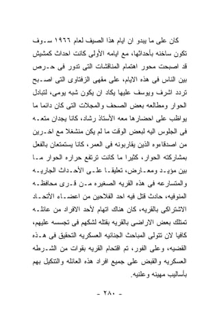 ‫ﻜﺎﻥ ﻋﻠﻰ ﻤﺎ ﻴﺒﺩﻭ ﺍﻥ ﺍﻴﺎﻡ ﻫﺫﺍ ﺍﻟﺼﻴﻑ ﻟﻌﺎﻡ ٦٦٩١ ﺴـﻭﻑ‬
‫ﺘﻜﻭﻥ ﺴﺎﺨﻨﻪ ﺒﺄﺤﺩﺍﺜﻬﺎ، ﻤﻊ ﺍﻴﺎﻤﻪ ﺍﻷﻭﻟﻰ ﻜﺎﻨﺕ ﺍﺤﺩﺍﺙ ﻜﻤﺸﻴﺵ‬
‫ﻗﺩ ﺍﺼﺒﺤﺕ ﻤﺤﻭﺭ ﺍﻫﺘﻤﺎﻡ ﺍﻟﻤﻨﺎﻗﺸﺎﺕ ﺍﻟﺘﻰ ﺘﺩﻭﺭ ﻓﻰ ﺤـﺭﺹ‬
‫ﺒﻴﻥ ﺍﻟﻨﺎﺱ ﻓﻰ ﻫﺫﻩ ﺍﻻﻴﺎﻡ، ﻋﻠﻰ ﻤﻘﻬﻰ ﺍﻟﺯﻓﺘﺎﻭﻯ ﺍﻟﺘﻰ ﺍﺼـﺒﺢ‬
‫ﺘﺭﺩﺩ ﺍﺸﺭﻑ ﻭﻴﻭﺴﻑ ﻋﻠﻴﻬﺎ ﻴﻜﺎﺩ ﺍﻥ ﻴﻜﻭﻥ ﺸﺒﻪ ﻴﻭﻤﻰ، ﻟﺘﺒﺎﺩل‬
‫ﺍﻟﺤﻭﺍﺭ ﻭﻤﻁﺎﻟﻌﻪ ﺒﻌﺽ ﺍﻟﺼﺤﻑ ﻭﺍﻟﻤﺠﻼﺕ ﺍﻟﺘﻰ ﻜﺎﻥ ﺩﺍﺌﻤﺎ ﻤﺎ‬
‫ﻴﻭﺍﻅﺏ ﻋﻠﻰ ﺍﺤﻀﺎﺭﻫﺎ ﻤﻌﻪ ﺍﻷﺴﺘﺎﺫ ﺭﺸﺎﺩ، ﻜﺎﻨﺎ ﻴﺠﺩﺍﻥ ﻤﺘﻌـﻪ‬
‫ﻓﻰ ﺍﻟﺠﻠﻭﺱ ﺍﻟﻴﻪ ﻟﺒﻌﺽ ﺍﻟﻭﻗﺕ ﻤﺎ ﻟﻡ ﻴﻜﻥ ﻤﻨﺸﻐﻼ ﻤﻊ ﺍﺨـﺭﻴﻥ‬
‫ﻤﻥ ﺍﺼﺩﻗﺎﺀﻭﻩ ﺍﻟﺫﻴﻥ ﻴﻘﺎﺭﺒﻭﻨﻪ ﻓﻰ ﺍﻟﻌﻤﺭ، ﻜﺎﻨﺎ ﻴﺴﺘﻤﺘﻌﺎﻥ ﺒﺎﻟﻔﻌل‬
‫ﺒﻤﺸﺎﺭﻜﺘﻪ ﺍﻟﺤﻭﺍﺭ، ﻜﺜﻴﺭﺍ ﻤﺎ ﻜﺎﻨﺕ ﺘﺭﺘﻔﻊ ﺤﺭﺍﺭﻩ ﺍﻟﺤﻭﺍﺭ ﻤـﺎ‬
‫ﺒﻴﻥ ﻤﺅﻴـﺩ ﻭﻤﻌـﺎﺭﺽ، ﺘﻌﻠﻴﻘـﺎ ﻋﻠـﻰ ﺍﻷﺤـﺩﺍﺙ ﺍﻟﺠﺎﺭﻴـﻪ‬
‫ﻭﺍﻟﻤﺘﺴﺎﺭﻋﻪ ﻓﻰ ﻫﺫﻩ ﺍﻟﻘﺭﻴﻪ ﺍﻟﺼﻐﻴﺭﻩ ﻤـﻥ ﻗـﺭﻯ ﻤﺤﺎﻓﻅـﻪ‬
‫ﺍﻟﻤﻨﻭﻓﻴﻪ، ﺤﺎﺩﺙ ﻗﺘل ﻓﻴﻪ ﺍﺤﺩ ﺍﻟﻔﻼﺤﻴﻥ ﻤﻥ ﺍﻋﻀـﺎﺀ ﺍﻷﺘﺤـﺎﺩ‬
‫ﺍﻻﺸﺘﺭﺍﻜﻰ ﺒﺎﻟﻘﺭﻴﻪ، ﻜﺎﻥ ﻫﻨﺎﻙ ﺍﺘﻬﺎﻡ ﻷﺤﺩ ﺍﻻﻓﺭﺍﺩ ﻤﻥ ﻋﺎﺌﻠـﻪ‬
‫ﺘﻤﺘﻠﻙ ﺒﻌﺽ ﺍﻻﺭﺍﻀﻰ ﺒﺎﻟﻘﺭﻴﻪ ﺒﻘﺘﻠﻪ ﻟﺸﻜﻬﻡ ﻓﻰ ﺘﺠﺴﺴﻪ ﻋﻠﻴﻬﻡ،‬
‫ﻜﺎﻓﻴﺎ ﻻﻥ ﺘﺘﻭﻟﻰ ﺍﻟﻤﺒﺎﺤﺙ ﺍﻟﺠﻨﺎﺌﻴﻪ ﺍﻟﻌﺴﻜﺭﻴﻪ ﺍﻟﺘﺤﻘﻴﻕ ﻓﻰ ﻫـﺫﻩ‬
‫ﺍﻟﻘﻀﻴﻪ، ﻭﻋﻠﻰ ﺍﻟﻔﻭﺭ، ﺘﻡ ﺍﻗﺘﺤﺎﻡ ﺍﻟﻘﺭﻴﻪ ﺒﻘﻭﺍﺕ ﻤﻥ ﺍﻟﺸـﺭﻁﻪ‬
‫ﺍﻟﻌﺴﻜﺭﻴﻪ ﻭﺍﻟﻘﺒﺽ ﻋﻠﻰ ﺠﻤﻴﻊ ﺍﻓﺭﺍﺩ ﻫﺫﻩ ﺍﻟﻌﺎﺌﻠﻪ ﻭﺍﻟﺘﻨﻜﻴل ﺒﻬﻡ‬
                                    ‫ﺒﺄﺴﺎﻟﻴﺏ ﻤﻬﻴﻨﻪ ﻭﻋﻠﻨﻴﻪ.‬

                       ‫- ٠٨٢ -‬
 