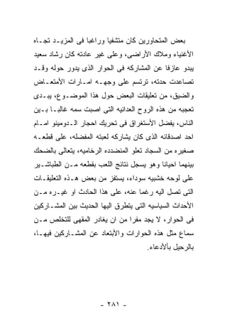 ‫ﺒﻌﺽ ﺍﻟﻤﺘﺤﺎﻭﺭﻴﻥ ﻜﺎﻥ ﻤﺘﺸﻔﻴﺎ ﻭﺭﺍﻏﺒﺎ ﻓﻰ ﺍﻟﻤﺯﻴـﺩ ﺘﺠـﺎﻩ‬
‫ﺍﻷﻏﻨﻴﺎﺀ ﻭﻤﻼﻙ ﺍﻷﺭﺍﻀﻰ، ﻭﻋﻠﻰ ﻏﻴﺭ ﻋﺎﺩﺘﻪ ﻜﺎﻥ ﺭﺸﺎﺩ ﺴﻌﻴﺩ‬
‫ﻴﺒﺩﻭ ﻋﺎﺯﻓﺎ ﻋﻥ ﺍﻟﻤﺸﺎﺭﻜﻪ ﻓﻰ ﺍﻟﺤﻭﺍﺭ ﺍﻟﺫﻯ ﻴﺩﻭﺭ ﺤﻭﻟﻪ ﻭﻗـﺩ‬
‫ﺘﺼﺎﻋﺩﺕ ﺤﺩﺘﻪ، ﺘﺭﺘﺴﻡ ﻋﻠﻰ ﻭﺠﻬـﻪ ﺍﻤـﺎﺭﺍﺕ ﺍﻷﻤﺘﻌـﺎﺽ‬
‫ﻭﺍﻟﻀﻴﻕ، ﻤﻥ ﺘﻌﻠﻴﻘﺎﺕ ﺍﻟﺒﻌﺽ ﺤﻭل ﻫﺫﺍ ﺍﻟﻤﻭﻀـﻭﻉ، ﻴﺒـﺩﻯ‬
‫ﺘﻌﺠﺒﻪ ﻤﻥ ﻫﺫﻩ ﺍﻟﺭﻭﺡ ﺍﻟﻌﺩﺍﺌﻴﻪ ﺍﻟﺘﻰ ﺍﺼﺒﺕ ﺴﻤﻪ ﻏﺎﻟﺒـﺎ ﺒـﻴﻥ‬
‫ﺍﻟﻨﺎﺱ، ﻴﻔﻀل ﺍﻷﺴﺘﻐﺭﺍﻕ ﻓﻰ ﺘﺤﺭﻴﻙ ﺍﺤﺠﺎﺭ ﺍﻟـﺩﻭﻤﻴﻨﻭ ﺍﻤـﺎﻡ‬
‫ﺍﺤﺩ ﺍﺼﺩﻗﺎﺌﻪ ﺍﻟﺫﻯ ﻜﺎﻥ ﻴﺸﺎﺭﻜﻪ ﻟﻌﺒﺘﻪ ﺍﻟﻤﻔﻀﻠﻪ، ﻋﻠﻰ ﻗﻁﻌـﻪ‬
‫ﺼﻐﻴﺭﻩ ﻤﻥ ﺍﻟﺴﺠﺎﺩ ﺘﻌﻠﻭ ﺍﻟﻤﻨﻀﺩﺩﻩ ﺍﻟﺭﺨﺎﻤﻴﻪ، ﻴﺘﻌﺎﻟﻰ ﺒﺎﻟﻀﺤﻙ‬
‫ﺒﻴﻨﻬﻤﺎ ﺍﺤﻴﺎﻨﺎ ﻭﻫﻭ ﻴﺴﺠل ﻨﺘﺎﺌﺞ ﺍﻟﻠﻌﺏ ﺒﻘﻁﻌﻪ ﻤـﻥ ﺍﻟﻁﺒﺎﺸـﻴﺭ‬
‫ﻋﻠﻰ ﻟﻭﺤﻪ ﺨﺸﺒﻴﻪ ﺴﻭﺩﺍﺀ، ﻴﺴﺘﻔﺯ ﻤﻥ ﺒﻌﺽ ﻫـﺫﻩ ﺍﻟﺘﻌﻠﻴﻘـﺎﺕ‬
‫ﺍﻟﺘﻰ ﺘﺼل ﺍﻟﻴﻪ ﺭﻏﻤﺎ ﻋﻨﻪ، ﻋﻠﻰ ﻫﺫﺍ ﺍﻟﺤﺎﺩﺙ ﺍﻭ ﻏﻴـﺭﻩ ﻤـﻥ‬
‫ﺍﻷﺤﺩﺍﺙ ﺍﻟﺴﻴﺎﺴﻴﻪ ﺍﻟﺘﻰ ﻴﺘﻁﺭﻕ ﺍﻟﻴﻬﺎ ﺍﻟﺤﺩﻴﺙ ﺒﻴﻥ ﺍﻟﻤﺸـﺎﺭﻜﻴﻥ‬
‫ﻓﻰ ﺍﻟﺤﻭﺍﺭ، ﻻ ﻴﺠﺩ ﻤﻔﺭﺍ ﻤﻥ ﺍﻥ ﻴﻐﺎﺩﺭ ﺍﻟﻤﻘﻬﻰ ﻟﻠﺘﺨﻠﺹ ﻤـﻥ‬
‫ﺴﻤﺎﻉ ﻤﺜل ﻫﺫﻩ ﺍﻟﺤﻭﺍﺭﺍﺕ ﻭﺍﻷﺒﺘﻌﺎﺩ ﻋﻥ ﺍﻟﻤﺸـﺎﺭﻜﻴﻥ ﻓﻴﻬـﺎ،‬
                                      ‫ﺒﺎﻟﺭﺤﻴل ﺒﺄﻷﺩﻋﺎﺀ.‬




                      ‫- ١٨٢ -‬
 