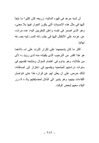 ‫ﺃﻥ ﻟﺩﻴﻪ ﻤﻭﻋﺩ ﻓﻰ ﻗﻬﻭﻩ ﺍﻟﻤﺎﻟﻴﻪ، ﺯﺭﻴﻌﻪ ﻜﺎﻥ ﻜﺜﻴﺭﺍ ﻤﺎ ﻴﻠﺠﺄ‬
‫ﺍﻟﻴﻬﺎ ﻓﻰ ﻤﺜل ﻫﺫﻩ ﺍﻻﻤﺴﻴﺎﺕ ﺍﻟﺘﻰ ﻴﻜﻭﻥ ﺍﻟﺤﻭﺍﺭ ﻓﻴﻬﺎ ﺒﻼ ﻤﻌﻨﻰ،‬
‫ﻭﻫﻭ ﺍﻟﺫﻯ ﺍﻀﻤﺭ ﻓﻰ ﻨﻔﺴﻪ ﻭﺍﻋﻠﻥ ﻟﻠﻤﻘﺭﺒﻴﻥ ﺍﻟﻴﻪ، ﻋﺩﻩ ﻤﺭﺍﺕ،‬
‫ﻋﻥ ﻋﺯﻤﻪ ﻋﻠﻰ ﺍﻷﻨﺘﻘﺎل ﺍﻟﻴﻬﺎ ﻓﻰ ﺠﻠﺴـﺎﺘﻪ ﺍﻟﻤﺴـﺎﺌﻴﻪ ﺒﺼـﻔﻪ‬
                                                  ‫ﻨﻬﺎﺌﻴﺎ.‬
‫ﺍﻜﺜﺭ ﻤﺎ ﻜﺎﻥ ﻴﺸﺠﻌﻬﻤﺎ ﻋﻠﻰ ﺘﻜﺭﺍﺭ ﺍﻟﺘﺭﺩﺩ ﻋﻠﻰ ﺍﺴـﺘﺎﺫﻫﻤﺎ‬
‫ﻫﻭ ﻫﺫﺍ ﺍﻟﻘﺩﺭ ﻤﻥ ﺍﻟﺘﺭﺤﻴﺏ ﺍﻟﺫﻯ ﻴﻠﻘﻴﺎﻨﻪ ﻤﻨﻪ ﻟﺩﻯ ﺭﺅﻴﺘـﻪ ﻷﻯ‬
‫ﻤﻥ ﻁﻼﺒﻪ، ﻭﻫﻭ ﻴﺩﺍﻭﻡ ﻓﻰ ﺍﻫﺘﻤﺎﻡ ﺍﻟﺴﺅﺍل ﻭﻤﺘﺎﺒﻌﻪ ﺘﻘﺩﻤﻬﻡ ﻓﻰ‬
‫ﺴﻨﻭﺍﺕ ﺩﺭﺍﺴﺘﻬﻡ ﺍﻟﺠﺎﻤﻌﻴﻪ ﻭﻴﻘﺩﻤﻬﻡ ﻓﻰ ﺍﻋﺘﺯﺍﺯ ﺍﻟﻰ ﺍﺼﺩﻗﺎﺌﻪ،‬
‫ﻟﺫﻟﻙ ﺤﺭﺹ ﻋﻠﻰ ﺍﻥ ﻴﻌﻠﻥ ﻟﻬﻡ ﻋﻥ ﻗﺭﺍﺭﻩ ﻫﺫﺍ ﺤﺘﻰ ﺘﺘﻭﺍﺼل‬
‫ﺍﻟﻠﻘﺎﺀﺍﺕ ﺒﻴﻨﻬﻡ، ﻭﻫﻭ ﻴﺸﻴﺭ ﺍﻟﻰ ﺍﻟﻨﺎﺩل ﻟﻤﻀﺎﻴﻔﺘﻬﻡ ﻭﻗـﺩ ﻗـﺭﺭ‬
                                ‫ﺍﻟﺒﻘﺎﺀ ﻤﻌﻬﻡ ﻟﺒﻌﺽ ﺍﻟﻭﻗﺕ.‬




                       ‫- ٢٨٢ -‬
 