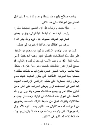 ‫ﻴﺩﺍﻋﺒﻪ ﺼﻼﺡ ﺒﻜﻴﺭ، ﻀـﺎﺤﻜﺎ ﺭﻏـﻡ ﻜﻭﻨـﻪ ﻜـﺎﻥ ﺍﻭل‬
                       ‫ﺍﻟﻤﺴﺎﺭﻋﻴﻥ ﻟﻤﻭﺍﻓﻘﺘﻪ ﻋﻠﻰ ﻫﺫﺍ ﺍﻟﺘﻐﻴﺭ.‬
‫ﻤﺎﺫﺍ ﺘﻘﺼﺩ ﻴﺎ ﺭﺸﺎﺩ، ﻫل ﻷﻥ ﺍﻟﻤﻘﻬﻰ ﺍﺼﺒﺤﺕ ﻤﻘـﺭﺍ‬          ‫-‬
‫ﻴﺘﺭﺩﺩ ﻋﻠﻴﻪ ﺍﻋﻀﺎﺀ ﺍﻷﺘﺤﺎﺩ ﺍﻷﺸﺘﺭﻜﻰ، ﻭﺘﺭﺩﻴﺩ ﺒﻌﺽ‬
‫ﺸﻌﺎﺭﺍﺘﻬﻡ ﺍﻟﺠﻭﻓﺎﺀ ﺒﺼﻭﺕ ﻋﺎل ﻓﻰ، ﻭﺍﷲ ﻴﺒﺩﻭ ﺍﻨـﻪ‬
  ‫ﺴﻭﻑ ﻴﺘﻡ ﺍﻋﺘﻘﺎﻟﻙ ﻤﻥ ﻫﻨﺎ ﻗﺒﺎ ﺍﻥ ﺘﻬﺭﺏ ﺍﻟﻰ ﻫﻨﺎﻙ.‬
‫ﻜﺎﻥ ﻤﻥ ﺒﻴﻥ ﺍﻻﺨﺭﻴﻥ ﺍﻟﻤﻠﺘﻔﻴﻥ ﺤﻭﻟﻬﻡ، ﻤﻥ ﻴﺤﺠﻡ ﻤﻥ ﺍﻟﺘﻌﻠﻴﻕ‬
‫ﻋﻠﻰ ﻤﺜل ﻫﺫﻩ ﺍﻟﻤﻨﺎﻗﺸﺎﺕ، ﻤﻔﻀﻠﻴﻥ ﺘﻐﻴﺭ ﻭﺠﻬﻪ ﺍﻟﺤـﺩﻴﺙ ﺍﻟـﻰ‬
‫ﻤﺘﺎﺒﻌﻪ ﺍﺨﺒﺎﺭ ﺍﻟﻜﺭﻩ ﻭﺘﺭﺘﻴﺏ ﺍﻷﻨﺩﻴﻪ ﻓﻰ ﺠﺩﻭل ﺍﻟﺩﻭﺭﻯ ﺍﻟﻌﺎﻡ، ﻭﻗﺩ‬
‫ﺍﺼﺒﺢ ﺍﻟﺤﻭﺍﺭ ﻴﺩﻭﺭ ﺒﺘﻌﻠﻴﻘﺎﺕ ﻤﻘﺘﻀﺒﻪ، ﺤﻭل ﻤﺎ ﺍﻋﻠﻥ ﻋﻥ ﺘﺸﻜﻴل‬
‫ﻟﺠﻨﻪ ﺨﺎﺼﻪ ﺒﺭﺌﺎﺴﻪ ﺍﻟﻤﺸﻴﺭ ﻋﺎﻤﺭ، ﻴﻜﻭﻥ ﻟﻬﺎ ﺴـﻠﻁﺎﺕ ﻤﻁﻠﻘـﻪ‬
‫ﻟﺘﺼﻔﻴﻪ ﺒﻘﺎﻴﺎ ﺍﻟﺠﻴﻭﺏ ﺍﻷﻗﻁﺎﻋﻴﻪ ﺍﻟﺘﻰ ﻴﺘﻜﺭﺭ ﺍﻟﺤﺩﻴﺙ ﻋﻨﻬﺎ، ﻤـﻊ‬
‫ﻓﺭﺽ ﺭﻗﺎﺒﻪ ﻋﺴﻜﺭﻴﻪ ﻋﻠﻰ ﻤﻠﻜﻴﻪ ﺍﻷﺭﺍﻀﻰ ﺍﻟﺯﺭﺍﻋﻴﻪ، ﺍﻋﻘﺒﻬﺎ،‬
‫ﻜﻤﺎ ﺍﻋﻠﻥ ﻓﻰ ﺍﻟﺼﺤﻑ، ﻗﺭﺍﺭ ﺒﻔﺭﺽ ﺍﻟﺤﺭﺍﺴﻪ ﻋﻠﻰ ﺍﻜﺜﺭ ﻤـﻥ‬
‫ﺜﻤﺎﻨﻴﻥ ﻋﺎﺌﻠﻪ ﺍﺨﺭﻯ ﺒﺠﻤﻴﻊ ﻤﺤﺎﻓﻅﺎﺕ ﻤﺼﺭ، ﻭﺘﻘـﺭﺭ ﺍﻥ ﻴـﺘﻡ‬
‫ﺍﻟﺘﺤﻔﻅ ﻋﻠﻰ ﺍﻤﻭﺍل ﻫﺫﻩ ﺍﻟﻌﺎﺌﻼﺕ ﻓﻰ ﺍﻟﺒﻨﻭﻙ ﻭﺤﺼـﺭ ﺠﻤﻴـﻊ‬
‫ﻤﻤﺘﻠﻜﺎﺘﻬﺎ، ﻭﺘﻜﻭﻨﺕ ﻟﺠﺎﻥ ﻤﻥ ﻀﺒﺎﻁ ﺍﻟﻘﻭﺍﺕ ﺍﻟﻤﺴﻠﺤﻪ ﻭﻤﻨﺩﻭﺒﻴﻥ‬
‫ﻤﻥ ﺍﻟﺤﺭﺍﺴﻪ ﺍﻟﻌﺎﻤﻪ، ﻟﺘﻔﺘﻴﺵ ﻤﺴـﺎﻜﻨﻬﻡ ﻭﻤﺼـﺎﺩﺭﻩ ﺍﻷﻤـﻭﺍل‬
‫ﻭﺍﻟﻤﺠﻭﻫﺭﺍﺕ ﺍﻟﺘﻰ ﻴﺘﻡ ﺤﺼﺭﻫﺎ، ﺒﻤﻌﺭﻓﻪ ﻫﺫﻩ ﺍﻟﻠﺠﺎﻥ ﻓﻰ ﺒﻴـﻭﺕ‬
                        ‫ﻫﺫﻩ ﺍﻟﻌﺎﺌﻼﺕ، ﻜﻤﺎ ﺘﻘﺭﺭ ﻓﻰ ﺘﺸﻜﻴﻠﻬﺎ.‬

                        ‫- ٥٨٢ -‬
 